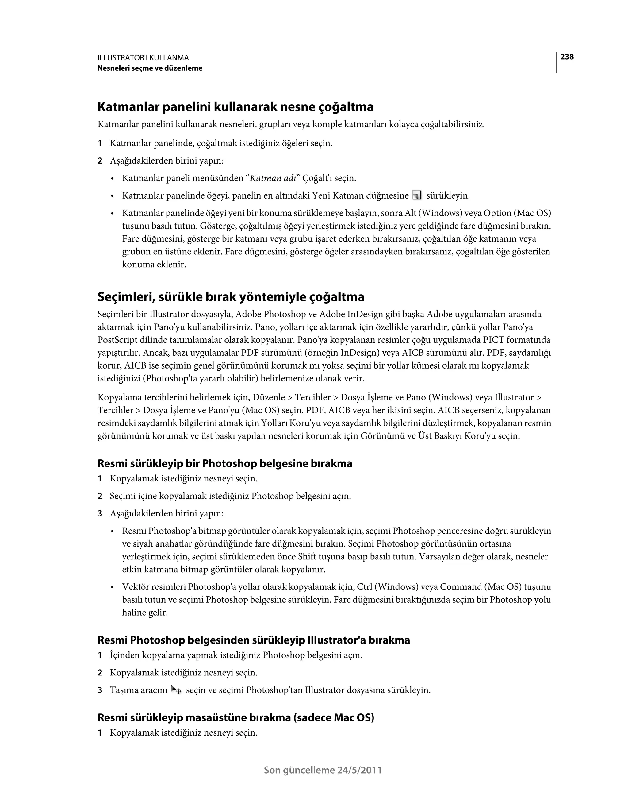 ILLUSTRATOR'I KULLANMA                                                                                                   238
Nesneleri seçme ve düzenleme




Katmanlar panelini kullanarak nesne çoğaltma
Katmanlar panelini kullanarak nesneleri, grupları veya komple katmanları kolayca çoğaltabilirsiniz.
1 Katmanlar panelinde, çoğaltmak istediğiniz öğeleri seçin.
2 Aşağıdakilerden birini yapın:
   • Katmanlar paneli menüsünden “Katman adı” Çoğalt'ı seçin.
   • Katmanlar panelinde öğeyi, panelin en altındaki Yeni Katman düğmesine           sürükleyin.
   • Katmanlar panelinde öğeyi yeni bir konuma sürüklemeye başlayın, sonra Alt (Windows) veya Option (Mac OS)
     tuşunu basılı tutun. Gösterge, çoğaltılmış öğeyi yerleştirmek istediğiniz yere geldiğinde fare düğmesini bırakın.
     Fare düğmesini, gösterge bir katmanı veya grubu işaret ederken bırakırsanız, çoğaltılan öğe katmanın veya
     grubun en üstüne eklenir. Fare düğmesini, gösterge öğeler arasındayken bırakırsanız, çoğaltılan öğe gösterilen
     konuma eklenir.


Seçimleri, sürükle bırak yöntemiyle çoğaltma
Seçimleri bir Illustrator dosyasıyla, Adobe Photoshop ve Adobe InDesign gibi başka Adobe uygulamaları arasında
aktarmak için Pano'yu kullanabilirsiniz. Pano, yolları içe aktarmak için özellikle yararlıdır, çünkü yollar Pano'ya
PostScript dilinde tanımlamalar olarak kopyalanır. Pano'ya kopyalanan resimler çoğu uygulamada PICT formatında
yapıştırılır. Ancak, bazı uygulamalar PDF sürümünü (örneğin InDesign) veya AICB sürümünü alır. PDF, saydamlığı
korur; AICB ise seçimin genel görünümünü korumak mı yoksa seçimi bir yollar kümesi olarak mı kopyalamak
istediğinizi (Photoshop'ta yararlı olabilir) belirlemenize olanak verir.
Kopyalama tercihlerini belirlemek için, Düzenle > Tercihler > Dosya İşleme ve Pano (Windows) veya Illustrator >
Tercihler > Dosya İşleme ve Pano'yu (Mac OS) seçin. PDF, AICB veya her ikisini seçin. AICB seçerseniz, kopyalanan
resimdeki saydamlık bilgilerini atmak için Yolları Koru'yu veya saydamlık bilgilerini düzleştirmek, kopyalanan resmin
görünümünü korumak ve üst baskı yapılan nesneleri korumak için Görünümü ve Üst Baskıyı Koru'yu seçin.

Resmi sürükleyip bir Photoshop belgesine bırakma
1 Kopyalamak istediğiniz nesneyi seçin.
2 Seçimi içine kopyalamak istediğiniz Photoshop belgesini açın.
3 Aşağıdakilerden birini yapın:
   • Resmi Photoshop'a bitmap görüntüler olarak kopyalamak için, seçimi Photoshop penceresine doğru sürükleyin
     ve siyah anahatlar göründüğünde fare düğmesini bırakın. Seçimi Photoshop görüntüsünün ortasına
     yerleştirmek için, seçimi sürüklemeden önce Shift tuşuna basıp basılı tutun. Varsayılan değer olarak, nesneler
     etkin katmana bitmap görüntüler olarak kopyalanır.
   • Vektör resimleri Photoshop'a yollar olarak kopyalamak için, Ctrl (Windows) veya Command (Mac OS) tuşunu
     basılı tutun ve seçimi Photoshop belgesine sürükleyin. Fare düğmesini bıraktığınızda seçim bir Photoshop yolu
     haline gelir.

Resmi Photoshop belgesinden sürükleyip Illustrator'a bırakma
1 İçinden kopyalama yapmak istediğiniz Photoshop belgesini açın.
2 Kopyalamak istediğiniz nesneyi seçin.
3 Taşıma aracını       seçin ve seçimi Photoshop'tan Illustrator dosyasına sürükleyin.

Resmi sürükleyip masaüstüne bırakma (sadece Mac OS)
1 Kopyalamak istediğiniz nesneyi seçin.



                                           Son güncelleme 24/5/2011
 