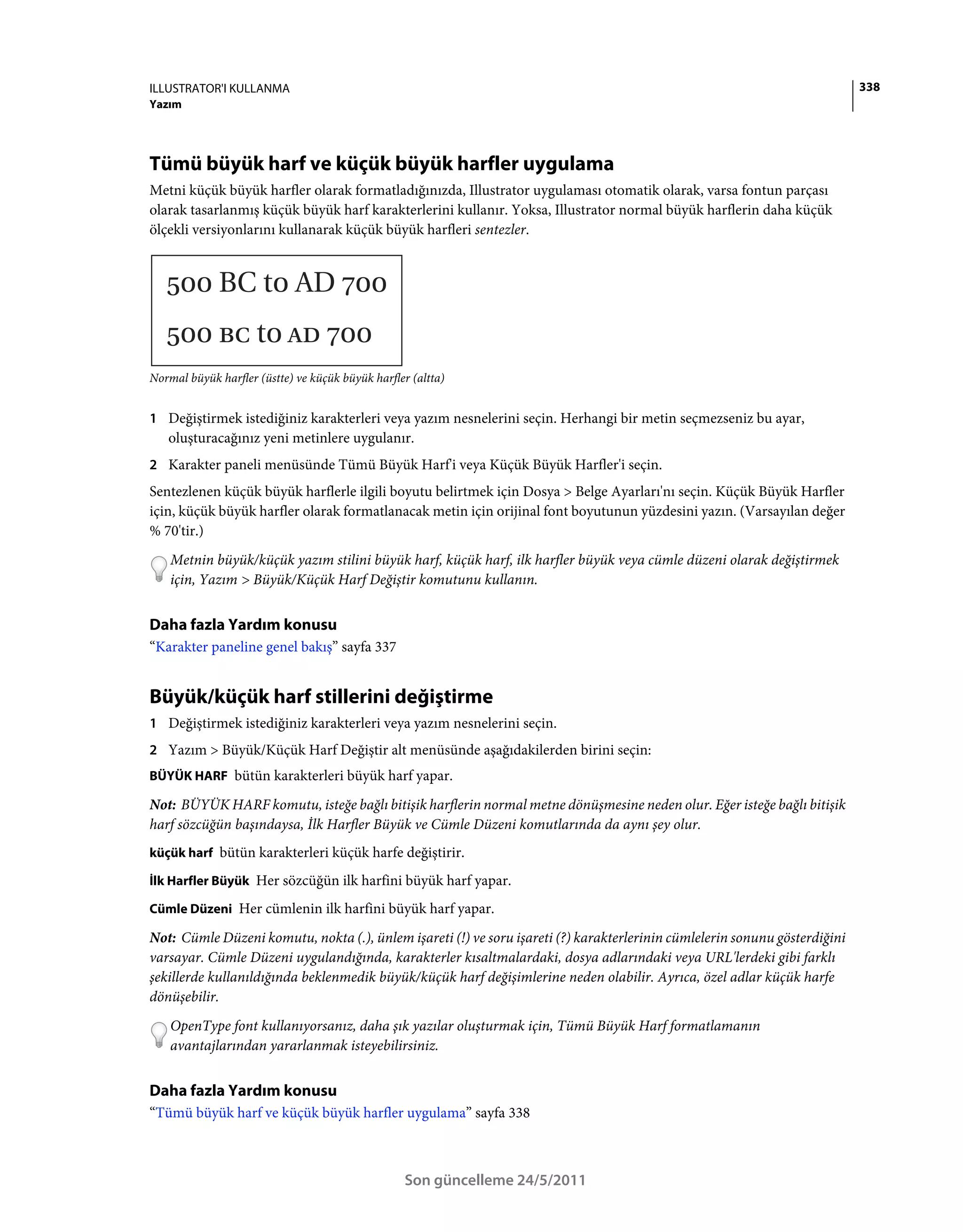 ILLUSTRATOR'I KULLANMA                                                                                                      338
Yazım




Tümü büyük harf ve küçük büyük harfler uygulama
Metni küçük büyük harfler olarak formatladığınızda, Illustrator uygulaması otomatik olarak, varsa fontun parçası
olarak tasarlanmış küçük büyük harf karakterlerini kullanır. Yoksa, Illustrator normal büyük harflerin daha küçük
ölçekli versiyonlarını kullanarak küçük büyük harfleri sentezler.




Normal büyük harfler (üstte) ve küçük büyük harfler (altta)


1 Değiştirmek istediğiniz karakterleri veya yazım nesnelerini seçin. Herhangi bir metin seçmezseniz bu ayar,
   oluşturacağınız yeni metinlere uygulanır.
2 Karakter paneli menüsünde Tümü Büyük Harf'i veya Küçük Büyük Harfler'i seçin.
Sentezlenen küçük büyük harflerle ilgili boyutu belirtmek için Dosya > Belge Ayarları'nı seçin. Küçük Büyük Harfler
için, küçük büyük harfler olarak formatlanacak metin için orijinal font boyutunun yüzdesini yazın. (Varsayılan değer
% 70'tir.)
    Metnin büyük/küçük yazım stilini büyük harf, küçük harf, ilk harfler büyük veya cümle düzeni olarak değiştirmek
    için, Yazım > Büyük/Küçük Harf Değiştir komutunu kullanın.


Daha fazla Yardım konusu
“Karakter paneline genel bakış” sayfa 337


Büyük/küçük harf stillerini değiştirme
1 Değiştirmek istediğiniz karakterleri veya yazım nesnelerini seçin.
2 Yazım > Büyük/Küçük Harf Değiştir alt menüsünde aşağıdakilerden birini seçin:
BÜYÜK HARF bütün karakterleri büyük harf yapar.

Not: BÜYÜK HARF komutu, isteğe bağlı bitişik harflerin normal metne dönüşmesine neden olur. Eğer isteğe bağlı bitişik
harf sözcüğün başındaysa, İlk Harfler Büyük ve Cümle Düzeni komutlarında da aynı şey olur.
küçük harf bütün karakterleri küçük harfe değiştirir.

İlk Harfler Büyük Her sözcüğün ilk harfini büyük harf yapar.

Cümle Düzeni Her cümlenin ilk harfini büyük harf yapar.

Not: Cümle Düzeni komutu, nokta (.), ünlem işareti (!) ve soru işareti (?) karakterlerinin cümlelerin sonunu gösterdiğini
varsayar. Cümle Düzeni uygulandığında, karakterler kısaltmalardaki, dosya adlarındaki veya URL'lerdeki gibi farklı
şekillerde kullanıldığında beklenmedik büyük/küçük harf değişimlerine neden olabilir. Ayrıca, özel adlar küçük harfe
dönüşebilir.
    OpenType font kullanıyorsanız, daha şık yazılar oluşturmak için, Tümü Büyük Harf formatlamanın
    avantajlarından yararlanmak isteyebilirsiniz.


Daha fazla Yardım konusu
“Tümü büyük harf ve küçük büyük harfler uygulama” sayfa 338



                                                   Son güncelleme 24/5/2011
 