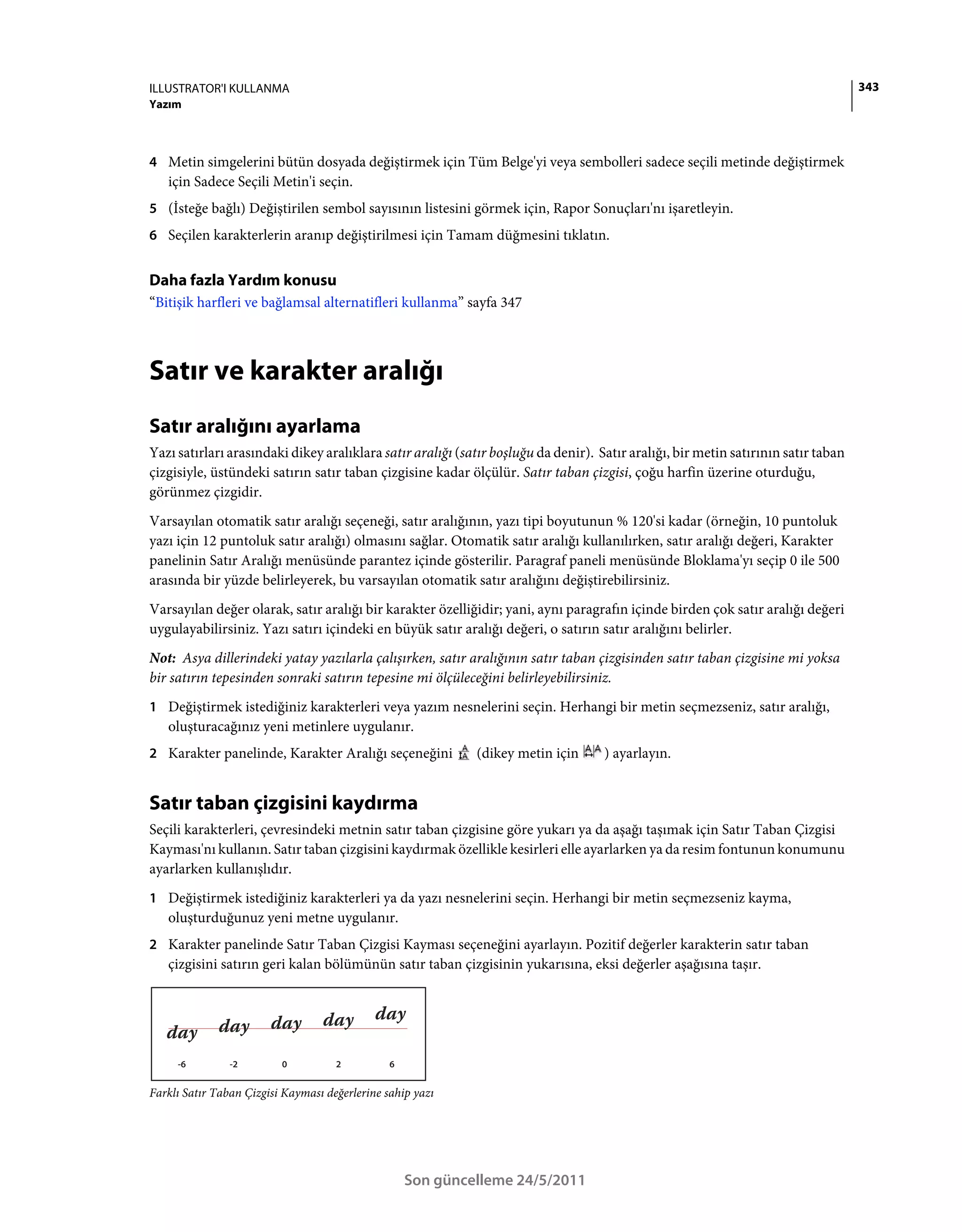 ILLUSTRATOR'I KULLANMA                                                                                                              343
Yazım



4 Metin simgelerini bütün dosyada değiştirmek için Tüm Belge'yi veya sembolleri sadece seçili metinde değiştirmek
   için Sadece Seçili Metin'i seçin.
5 (İsteğe bağlı) Değiştirilen sembol sayısının listesini görmek için, Rapor Sonuçları'nı işaretleyin.
6 Seçilen karakterlerin aranıp değiştirilmesi için Tamam düğmesini tıklatın.


Daha fazla Yardım konusu
“Bitişik harfleri ve bağlamsal alternatifleri kullanma” sayfa 347



Satır ve karakter aralığı
Satır aralığını ayarlama
Yazı satırları arasındaki dikey aralıklara satır aralığı (satır boşluğu da denir). Satır aralığı, bir metin satırının satır taban
çizgisiyle, üstündeki satırın satır taban çizgisine kadar ölçülür. Satır taban çizgisi, çoğu harfin üzerine oturduğu,
görünmez çizgidir.
Varsayılan otomatik satır aralığı seçeneği, satır aralığının, yazı tipi boyutunun % 120'si kadar (örneğin, 10 puntoluk
yazı için 12 puntoluk satır aralığı) olmasını sağlar. Otomatik satır aralığı kullanılırken, satır aralığı değeri, Karakter
panelinin Satır Aralığı menüsünde parantez içinde gösterilir. Paragraf paneli menüsünde Bloklama'yı seçip 0 ile 500
arasında bir yüzde belirleyerek, bu varsayılan otomatik satır aralığını değiştirebilirsiniz.
Varsayılan değer olarak, satır aralığı bir karakter özelliğidir; yani, aynı paragrafın içinde birden çok satır aralığı değeri
uygulayabilirsiniz. Yazı satırı içindeki en büyük satır aralığı değeri, o satırın satır aralığını belirler.
Not: Asya dillerindeki yatay yazılarla çalışırken, satır aralığının satır taban çizgisinden satır taban çizgisine mi yoksa
bir satırın tepesinden sonraki satırın tepesine mi ölçüleceğini belirleyebilirsiniz.
1 Değiştirmek istediğiniz karakterleri veya yazım nesnelerini seçin. Herhangi bir metin seçmezseniz, satır aralığı,
   oluşturacağınız yeni metinlere uygulanır.
2 Karakter panelinde, Karakter Aralığı seçeneğini            (dikey metin için      ) ayarlayın.


Satır taban çizgisini kaydırma
Seçili karakterleri, çevresindeki metnin satır taban çizgisine göre yukarı ya da aşağı taşımak için Satır Taban Çizgisi
Kayması'nı kullanın. Satır taban çizgisini kaydırmak özellikle kesirleri elle ayarlarken ya da resim fontunun konumunu
ayarlarken kullanışlıdır.
1 Değiştirmek istediğiniz karakterleri ya da yazı nesnelerini seçin. Herhangi bir metin seçmezseniz kayma,
   oluşturduğunuz yeni metne uygulanır.
2 Karakter panelinde Satır Taban Çizgisi Kayması seçeneğini ayarlayın. Pozitif değerler karakterin satır taban
   çizgisini satırın geri kalan bölümünün satır taban çizgisinin yukarısına, eksi değerler aşağısına taşır.




     -6         -2        0          2          6


Farklı Satır Taban Çizgisi Kayması değerlerine sahip yazı




                                                    Son güncelleme 24/5/2011
 