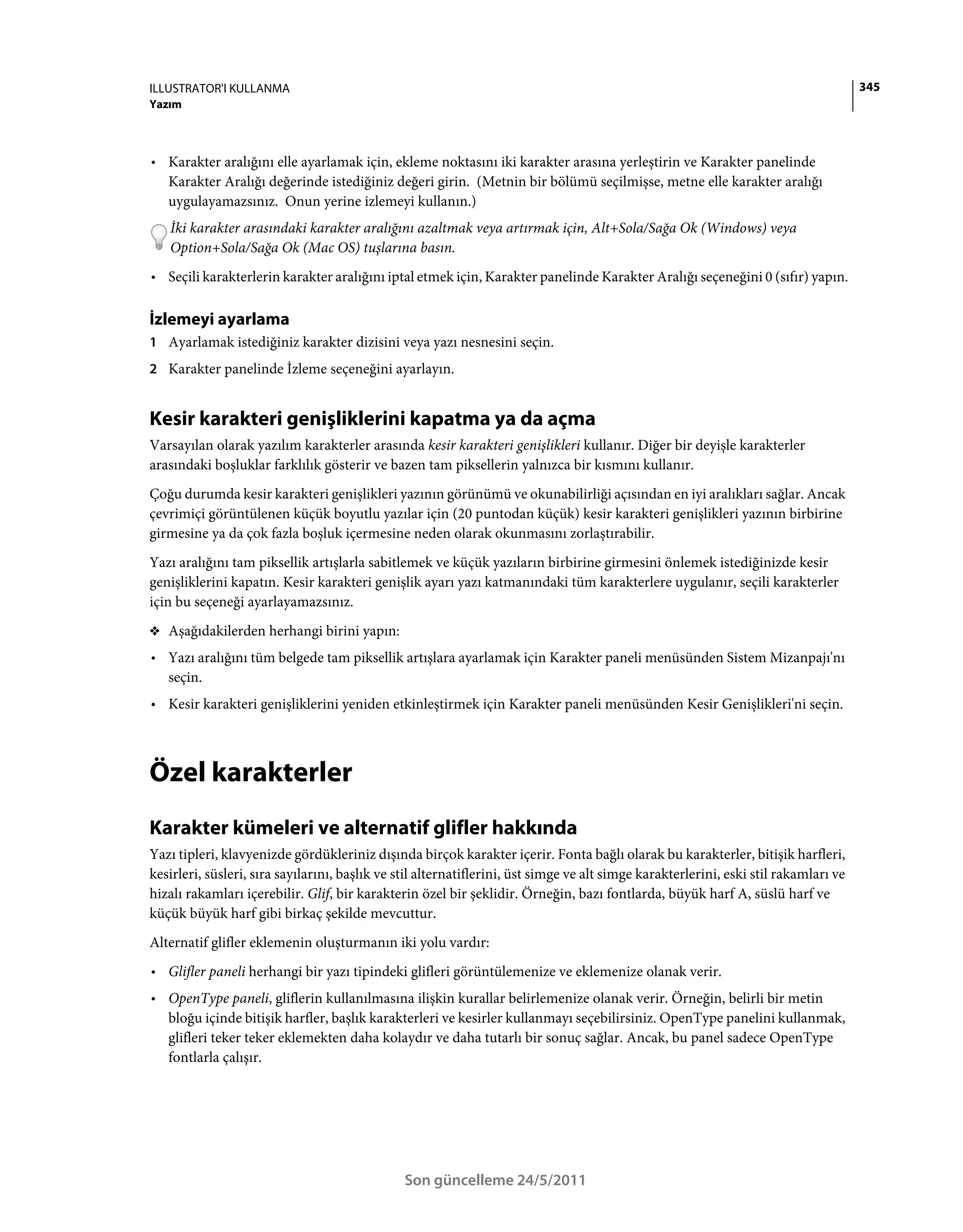 ILLUSTRATOR'I KULLANMA                                                                                                                345
Yazım



• Karakter aralığını elle ayarlamak için, ekleme noktasını iki karakter arasına yerleştirin ve Karakter panelinde
  Karakter Aralığı değerinde istediğiniz değeri girin. (Metnin bir bölümü seçilmişse, metne elle karakter aralığı
  uygulayamazsınız. Onun yerine izlemeyi kullanın.)
   İki karakter arasındaki karakter aralığını azaltmak veya artırmak için, Alt+Sola/Sağa Ok (Windows) veya
   Option+Sola/Sağa Ok (Mac OS) tuşlarına basın.
• Seçili karakterlerin karakter aralığını iptal etmek için, Karakter panelinde Karakter Aralığı seçeneğini 0 (sıfır) yapın.

İzlemeyi ayarlama
1 Ayarlamak istediğiniz karakter dizisini veya yazı nesnesini seçin.
2 Karakter panelinde İzleme seçeneğini ayarlayın.


Kesir karakteri genişliklerini kapatma ya da açma
Varsayılan olarak yazılım karakterler arasında kesir karakteri genişlikleri kullanır. Diğer bir deyişle karakterler
arasındaki boşluklar farklılık gösterir ve bazen tam piksellerin yalnızca bir kısmını kullanır.
Çoğu durumda kesir karakteri genişlikleri yazının görünümü ve okunabilirliği açısından en iyi aralıkları sağlar. Ancak
çevrimiçi görüntülenen küçük boyutlu yazılar için (20 puntodan küçük) kesir karakteri genişlikleri yazının birbirine
girmesine ya da çok fazla boşluk içermesine neden olarak okunmasını zorlaştırabilir.
Yazı aralığını tam piksellik artışlarla sabitlemek ve küçük yazıların birbirine girmesini önlemek istediğinizde kesir
genişliklerini kapatın. Kesir karakteri genişlik ayarı yazı katmanındaki tüm karakterlere uygulanır, seçili karakterler
için bu seçeneği ayarlayamazsınız.
❖ Aşağıdakilerden herhangi birini yapın:

• Yazı aralığını tüm belgede tam piksellik artışlara ayarlamak için Karakter paneli menüsünden Sistem Mizanpajı'nı
  seçin.
• Kesir karakteri genişliklerini yeniden etkinleştirmek için Karakter paneli menüsünden Kesir Genişlikleri'ni seçin.



Özel karakterler
Karakter kümeleri ve alternatif glifler hakkında
Yazı tipleri, klavyenizde gördükleriniz dışında birçok karakter içerir. Fonta bağlı olarak bu karakterler, bitişik harfleri,
kesirleri, süsleri, sıra sayılarını, başlık ve stil alternatiflerini, üst simge ve alt simge karakterlerini, eski stil rakamları ve
hizalı rakamları içerebilir. Glif, bir karakterin özel bir şeklidir. Örneğin, bazı fontlarda, büyük harf A, süslü harf ve
küçük büyük harf gibi birkaç şekilde mevcuttur.
Alternatif glifler eklemenin oluşturmanın iki yolu vardır:
• Glifler paneli herhangi bir yazı tipindeki glifleri görüntülemenize ve eklemenize olanak verir.
• OpenType paneli, gliflerin kullanılmasına ilişkin kurallar belirlemenize olanak verir. Örneğin, belirli bir metin
  bloğu içinde bitişik harfler, başlık karakterleri ve kesirler kullanmayı seçebilirsiniz. OpenType panelini kullanmak,
  glifleri teker teker eklemekten daha kolaydır ve daha tutarlı bir sonuç sağlar. Ancak, bu panel sadece OpenType
  fontlarla çalışır.




                                                Son güncelleme 24/5/2011
 