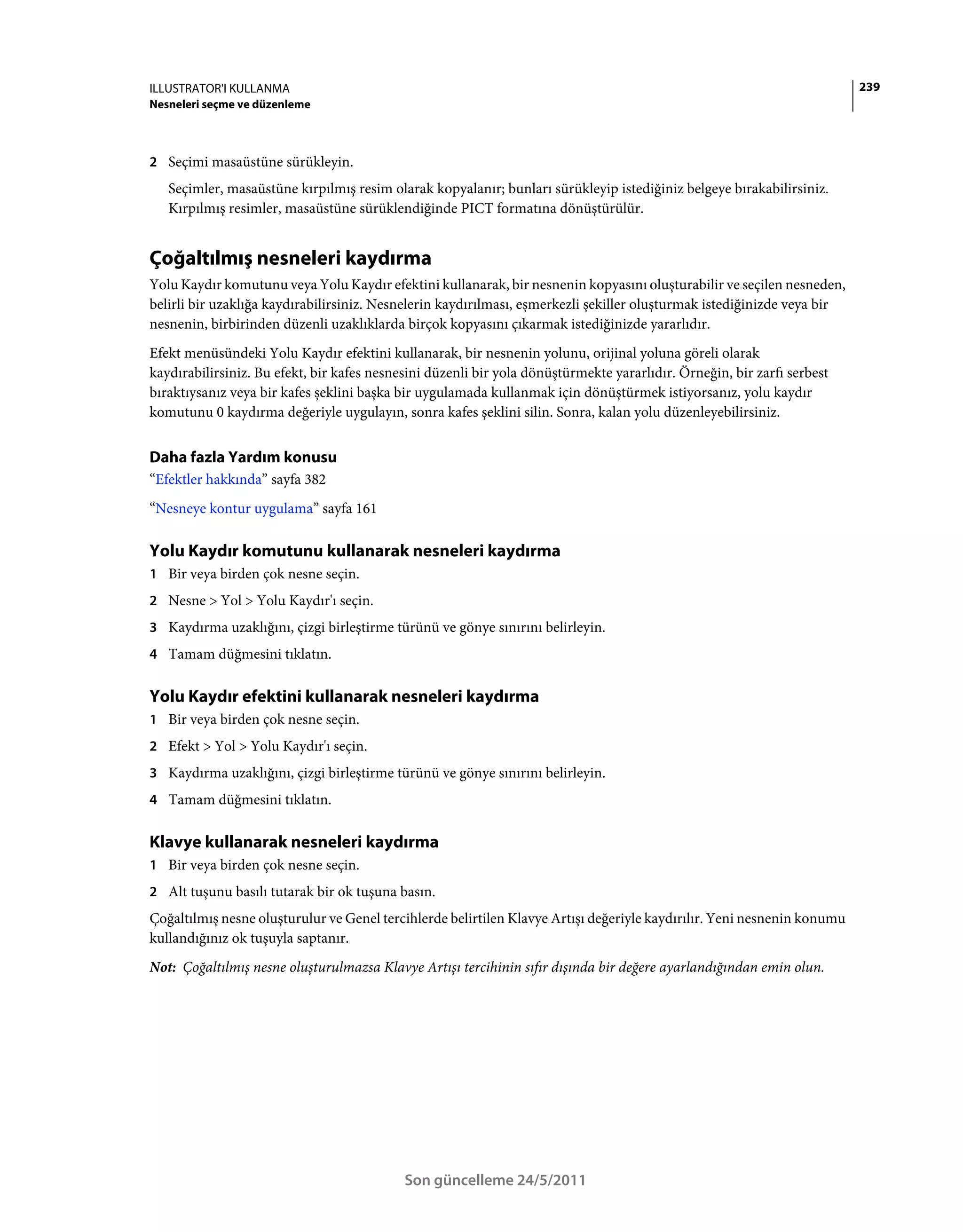 ILLUSTRATOR'I KULLANMA                                                                                                   239
Nesneleri seçme ve düzenleme



2 Seçimi masaüstüne sürükleyin.
   Seçimler, masaüstüne kırpılmış resim olarak kopyalanır; bunları sürükleyip istediğiniz belgeye bırakabilirsiniz.
   Kırpılmış resimler, masaüstüne sürüklendiğinde PICT formatına dönüştürülür.


Çoğaltılmış nesneleri kaydırma
Yolu Kaydır komutunu veya Yolu Kaydır efektini kullanarak, bir nesnenin kopyasını oluşturabilir ve seçilen nesneden,
belirli bir uzaklığa kaydırabilirsiniz. Nesnelerin kaydırılması, eşmerkezli şekiller oluşturmak istediğinizde veya bir
nesnenin, birbirinden düzenli uzaklıklarda birçok kopyasını çıkarmak istediğinizde yararlıdır.
Efekt menüsündeki Yolu Kaydır efektini kullanarak, bir nesnenin yolunu, orijinal yoluna göreli olarak
kaydırabilirsiniz. Bu efekt, bir kafes nesnesini düzenli bir yola dönüştürmekte yararlıdır. Örneğin, bir zarfı serbest
bıraktıysanız veya bir kafes şeklini başka bir uygulamada kullanmak için dönüştürmek istiyorsanız, yolu kaydır
komutunu 0 kaydırma değeriyle uygulayın, sonra kafes şeklini silin. Sonra, kalan yolu düzenleyebilirsiniz.


Daha fazla Yardım konusu
“Efektler hakkında” sayfa 382
“Nesneye kontur uygulama” sayfa 161

Yolu Kaydır komutunu kullanarak nesneleri kaydırma
1 Bir veya birden çok nesne seçin.
2 Nesne > Yol > Yolu Kaydır'ı seçin.
3 Kaydırma uzaklığını, çizgi birleştirme türünü ve gönye sınırını belirleyin.
4 Tamam düğmesini tıklatın.


Yolu Kaydır efektini kullanarak nesneleri kaydırma
1 Bir veya birden çok nesne seçin.
2 Efekt > Yol > Yolu Kaydır'ı seçin.
3 Kaydırma uzaklığını, çizgi birleştirme türünü ve gönye sınırını belirleyin.
4 Tamam düğmesini tıklatın.


Klavye kullanarak nesneleri kaydırma
1 Bir veya birden çok nesne seçin.
2 Alt tuşunu basılı tutarak bir ok tuşuna basın.
Çoğaltılmış nesne oluşturulur ve Genel tercihlerde belirtilen Klavye Artışı değeriyle kaydırılır. Yeni nesnenin konumu
kullandığınız ok tuşuyla saptanır.
Not: Çoğaltılmış nesne oluşturulmazsa Klavye Artışı tercihinin sıfır dışında bir değere ayarlandığından emin olun.




                                            Son güncelleme 24/5/2011
 