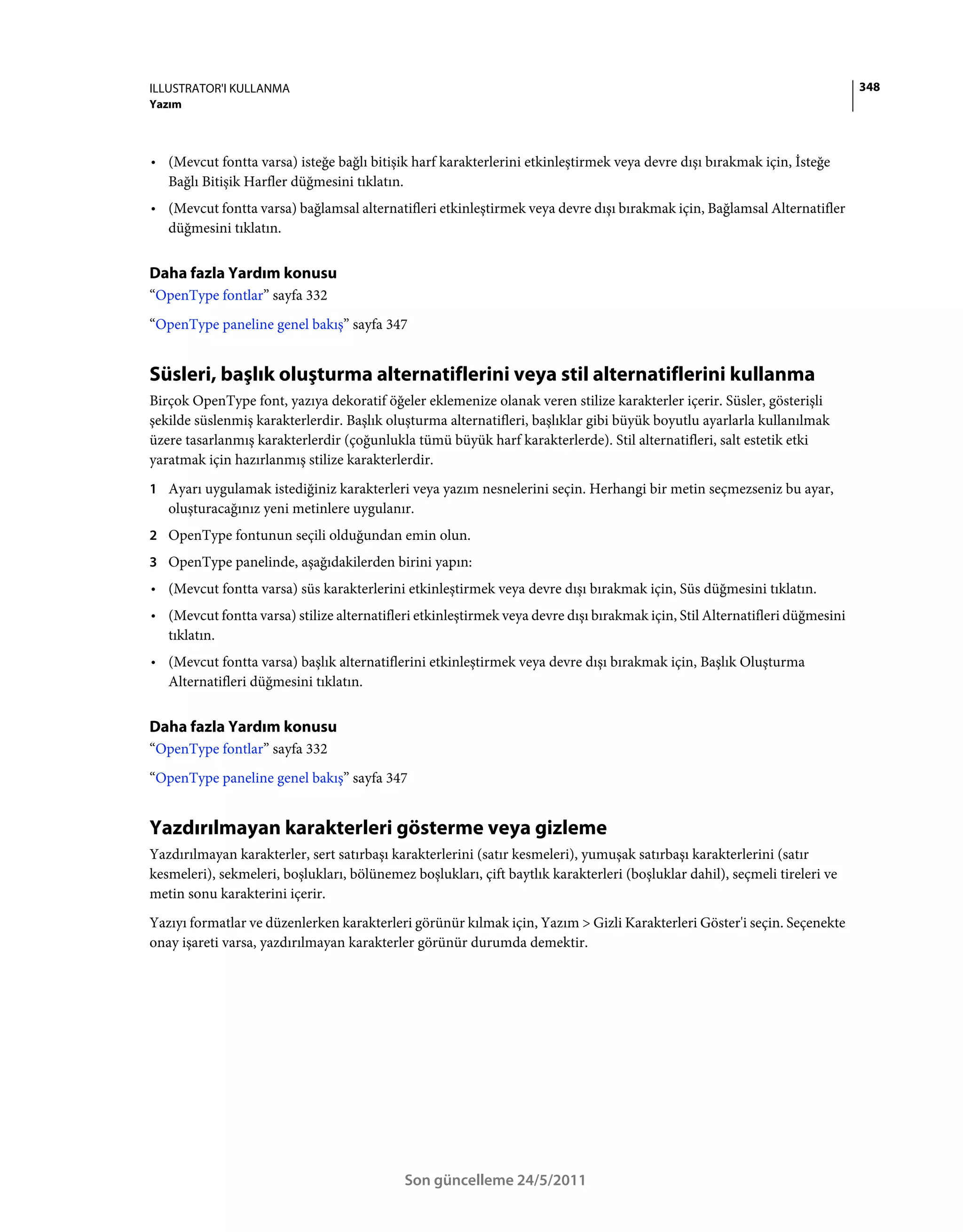 ILLUSTRATOR'I KULLANMA                                                                                                       348
Yazım



• (Mevcut fontta varsa) isteğe bağlı bitişik harf karakterlerini etkinleştirmek veya devre dışı bırakmak için, İsteğe
  Bağlı Bitişik Harfler düğmesini tıklatın.
• (Mevcut fontta varsa) bağlamsal alternatifleri etkinleştirmek veya devre dışı bırakmak için, Bağlamsal Alternatifler
  düğmesini tıklatın.


Daha fazla Yardım konusu
“OpenType fontlar” sayfa 332
“OpenType paneline genel bakış” sayfa 347


Süsleri, başlık oluşturma alternatiflerini veya stil alternatiflerini kullanma
Birçok OpenType font, yazıya dekoratif öğeler eklemenize olanak veren stilize karakterler içerir. Süsler, gösterişli
şekilde süslenmiş karakterlerdir. Başlık oluşturma alternatifleri, başlıklar gibi büyük boyutlu ayarlarla kullanılmak
üzere tasarlanmış karakterlerdir (çoğunlukla tümü büyük harf karakterlerde). Stil alternatifleri, salt estetik etki
yaratmak için hazırlanmış stilize karakterlerdir.
1 Ayarı uygulamak istediğiniz karakterleri veya yazım nesnelerini seçin. Herhangi bir metin seçmezseniz bu ayar,
   oluşturacağınız yeni metinlere uygulanır.
2 OpenType fontunun seçili olduğundan emin olun.
3 OpenType panelinde, aşağıdakilerden birini yapın:
• (Mevcut fontta varsa) süs karakterlerini etkinleştirmek veya devre dışı bırakmak için, Süs düğmesini tıklatın.
• (Mevcut fontta varsa) stilize alternatifleri etkinleştirmek veya devre dışı bırakmak için, Stil Alternatifleri düğmesini
  tıklatın.
• (Mevcut fontta varsa) başlık alternatiflerini etkinleştirmek veya devre dışı bırakmak için, Başlık Oluşturma
  Alternatifleri düğmesini tıklatın.


Daha fazla Yardım konusu
“OpenType fontlar” sayfa 332
“OpenType paneline genel bakış” sayfa 347


Yazdırılmayan karakterleri gösterme veya gizleme
Yazdırılmayan karakterler, sert satırbaşı karakterlerini (satır kesmeleri), yumuşak satırbaşı karakterlerini (satır
kesmeleri), sekmeleri, boşlukları, bölünemez boşlukları, çift baytlık karakterleri (boşluklar dahil), seçmeli tireleri ve
metin sonu karakterini içerir.
Yazıyı formatlar ve düzenlerken karakterleri görünür kılmak için, Yazım > Gizli Karakterleri Göster'i seçin. Seçenekte
onay işareti varsa, yazdırılmayan karakterler görünür durumda demektir.




                                            Son güncelleme 24/5/2011
 
