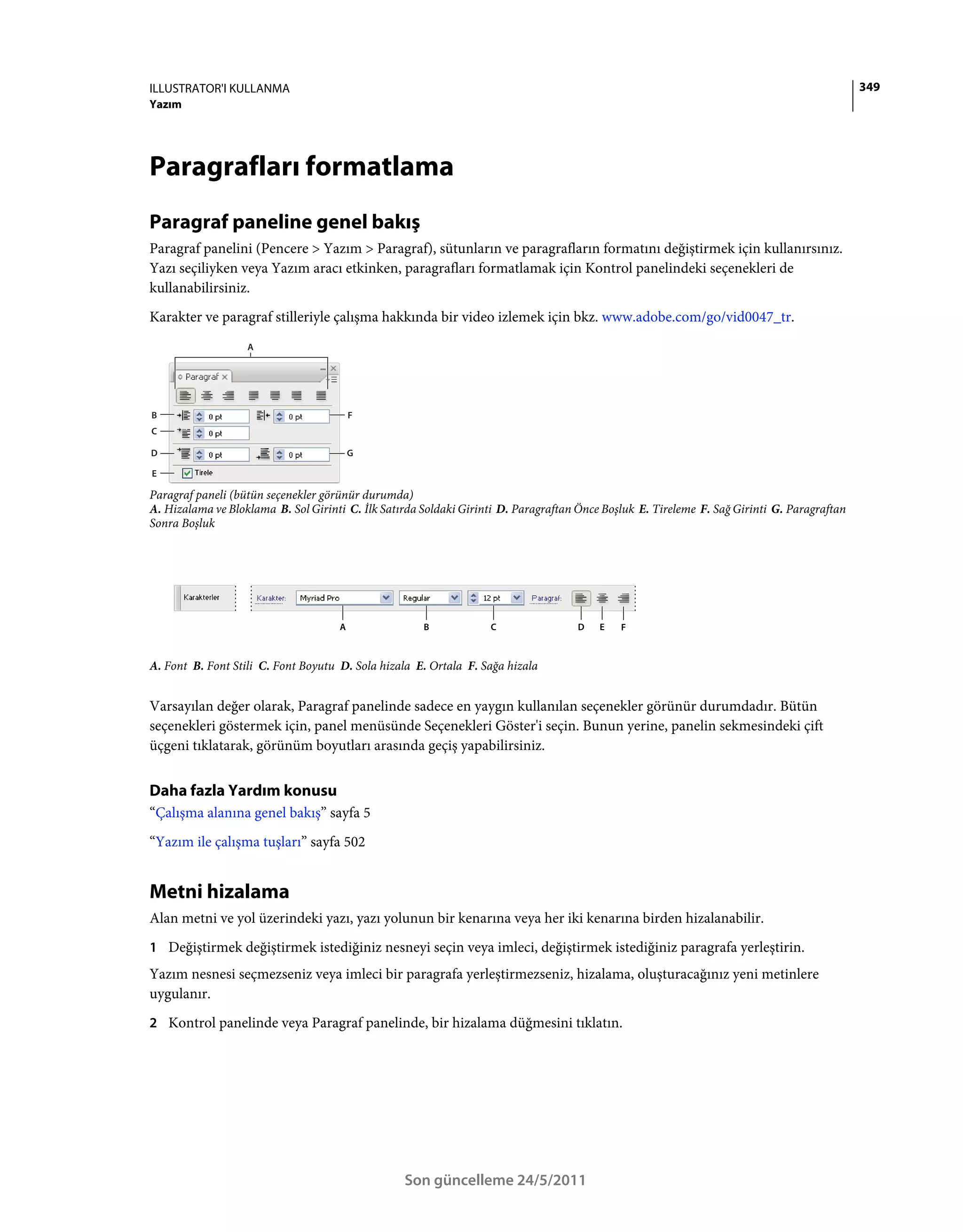 ILLUSTRATOR'I KULLANMA                                                                                                                       349
Yazım




Paragrafları formatlama
Paragraf paneline genel bakış
Paragraf panelini (Pencere > Yazım > Paragraf), sütunların ve paragrafların formatını değiştirmek için kullanırsınız.
Yazı seçiliyken veya Yazım aracı etkinken, paragrafları formatlamak için Kontrol panelindeki seçenekleri de
kullanabilirsiniz.
Karakter ve paragraf stilleriyle çalışma hakkında bir video izlemek için bkz. www.adobe.com/go/vid0047_tr.
                   A




B                                        F
C

D                                        G

E

Paragraf paneli (bütün seçenekler görünür durumda)
A. Hizalama ve Bloklama B. Sol Girinti C. İlk Satırda Soldaki Girinti D. Paragraftan Önce Boşluk E. Tireleme F. Sağ Girinti G. Paragraftan
Sonra Boşluk




                                     A                B            C                D    E   F



A. Font B. Font Stili C. Font Boyutu D. Sola hizala E. Ortala F. Sağa hizala


Varsayılan değer olarak, Paragraf panelinde sadece en yaygın kullanılan seçenekler görünür durumdadır. Bütün
seçenekleri göstermek için, panel menüsünde Seçenekleri Göster'i seçin. Bunun yerine, panelin sekmesindeki çift
üçgeni tıklatarak, görünüm boyutları arasında geçiş yapabilirsiniz.


Daha fazla Yardım konusu
“Çalışma alanına genel bakış” sayfa 5
“Yazım ile çalışma tuşları” sayfa 502


Metni hizalama
Alan metni ve yol üzerindeki yazı, yazı yolunun bir kenarına veya her iki kenarına birden hizalanabilir.
1 Değiştirmek değiştirmek istediğiniz nesneyi seçin veya imleci, değiştirmek istediğiniz paragrafa yerleştirin.
Yazım nesnesi seçmezseniz veya imleci bir paragrafa yerleştirmezseniz, hizalama, oluşturacağınız yeni metinlere
uygulanır.
2 Kontrol panelinde veya Paragraf panelinde, bir hizalama düğmesini tıklatın.




                                                  Son güncelleme 24/5/2011
 