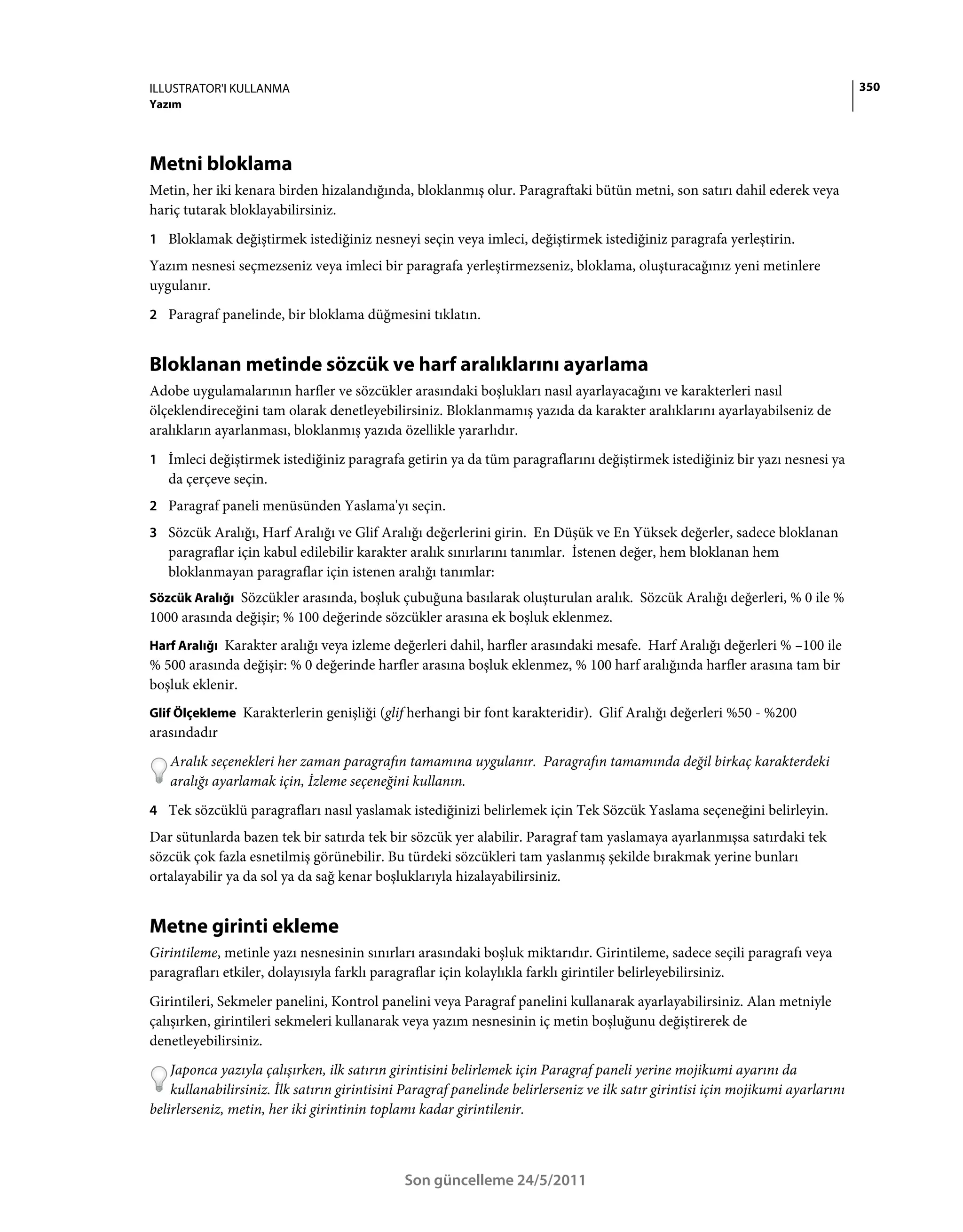 ILLUSTRATOR'I KULLANMA                                                                                                            350
Yazım




Metni bloklama
Metin, her iki kenara birden hizalandığında, bloklanmış olur. Paragraftaki bütün metni, son satırı dahil ederek veya
hariç tutarak bloklayabilirsiniz.
1 Bloklamak değiştirmek istediğiniz nesneyi seçin veya imleci, değiştirmek istediğiniz paragrafa yerleştirin.
Yazım nesnesi seçmezseniz veya imleci bir paragrafa yerleştirmezseniz, bloklama, oluşturacağınız yeni metinlere
uygulanır.
2 Paragraf panelinde, bir bloklama düğmesini tıklatın.


Bloklanan metinde sözcük ve harf aralıklarını ayarlama
Adobe uygulamalarının harfler ve sözcükler arasındaki boşlukları nasıl ayarlayacağını ve karakterleri nasıl
ölçeklendireceğini tam olarak denetleyebilirsiniz. Bloklanmamış yazıda da karakter aralıklarını ayarlayabilseniz de
aralıkların ayarlanması, bloklanmış yazıda özellikle yararlıdır.
1 İmleci değiştirmek istediğiniz paragrafa getirin ya da tüm paragraflarını değiştirmek istediğiniz bir yazı nesnesi ya
   da çerçeve seçin.
2 Paragraf paneli menüsünden Yaslama'yı seçin.
3 Sözcük Aralığı, Harf Aralığı ve Glif Aralığı değerlerini girin. En Düşük ve En Yüksek değerler, sadece bloklanan
   paragraflar için kabul edilebilir karakter aralık sınırlarını tanımlar. İstenen değer, hem bloklanan hem
   bloklanmayan paragraflar için istenen aralığı tanımlar:
Sözcük Aralığı Sözcükler arasında, boşluk çubuğuna basılarak oluşturulan aralık. Sözcük Aralığı değerleri, % 0 ile %
1000 arasında değişir; % 100 değerinde sözcükler arasına ek boşluk eklenmez.
Harf Aralığı Karakter aralığı veya izleme değerleri dahil, harfler arasındaki mesafe. Harf Aralığı değerleri % –100 ile
% 500 arasında değişir: % 0 değerinde harfler arasına boşluk eklenmez, % 100 harf aralığında harfler arasına tam bir
boşluk eklenir.
Glif Ölçekleme Karakterlerin genişliği (glif herhangi bir font karakteridir). Glif Aralığı değerleri %50 - %200
arasındadır
   Aralık seçenekleri her zaman paragrafın tamamına uygulanır. Paragrafın tamamında değil birkaç karakterdeki
   aralığı ayarlamak için, İzleme seçeneğini kullanın.
4 Tek sözcüklü paragrafları nasıl yaslamak istediğinizi belirlemek için Tek Sözcük Yaslama seçeneğini belirleyin.
Dar sütunlarda bazen tek bir satırda tek bir sözcük yer alabilir. Paragraf tam yaslamaya ayarlanmışsa satırdaki tek
sözcük çok fazla esnetilmiş görünebilir. Bu türdeki sözcükleri tam yaslanmış şekilde bırakmak yerine bunları
ortalayabilir ya da sol ya da sağ kenar boşluklarıyla hizalayabilirsiniz.


Metne girinti ekleme
Girintileme, metinle yazı nesnesinin sınırları arasındaki boşluk miktarıdır. Girintileme, sadece seçili paragrafı veya
paragrafları etkiler, dolayısıyla farklı paragraflar için kolaylıkla farklı girintiler belirleyebilirsiniz.
Girintileri, Sekmeler panelini, Kontrol panelini veya Paragraf panelini kullanarak ayarlayabilirsiniz. Alan metniyle
çalışırken, girintileri sekmeleri kullanarak veya yazım nesnesinin iç metin boşluğunu değiştirerek de
denetleyebilirsiniz.
    Japonca yazıyla çalışırken, ilk satırın girintisini belirlemek için Paragraf paneli yerine mojikumi ayarını da
    kullanabilirsiniz. İlk satırın girintisini Paragraf panelinde belirlerseniz ve ilk satır girintisi için mojikumi ayarlarını
belirlerseniz, metin, her iki girintinin toplamı kadar girintilenir.



                                              Son güncelleme 24/5/2011
 