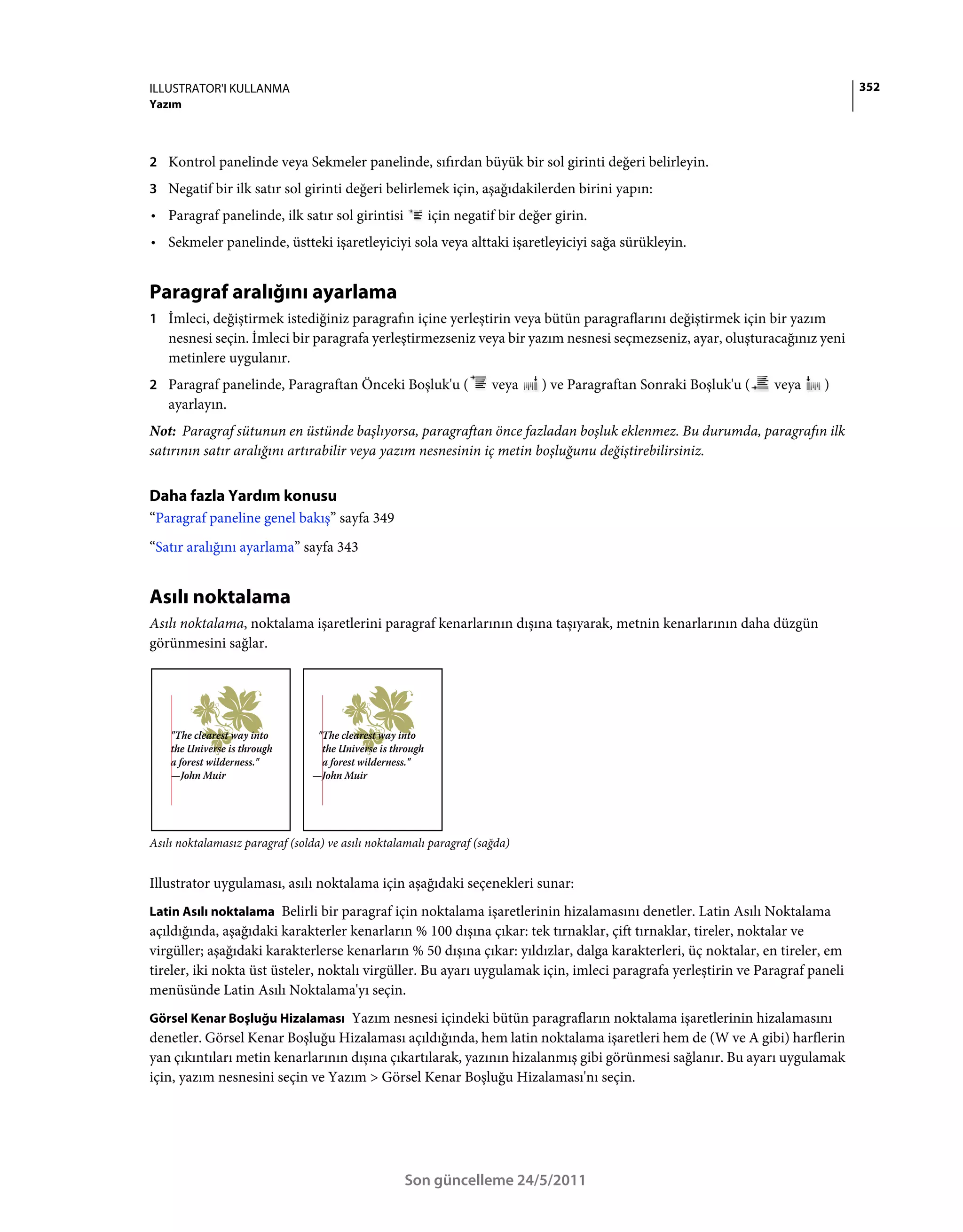ILLUSTRATOR'I KULLANMA                                                                                                        352
Yazım



2 Kontrol panelinde veya Sekmeler panelinde, sıfırdan büyük bir sol girinti değeri belirleyin.
3 Negatif bir ilk satır sol girinti değeri belirlemek için, aşağıdakilerden birini yapın:
• Paragraf panelinde, ilk satır sol girintisi           için negatif bir değer girin.
• Sekmeler panelinde, üstteki işaretleyiciyi sola veya alttaki işaretleyiciyi sağa sürükleyin.


Paragraf aralığını ayarlama
1 İmleci, değiştirmek istediğiniz paragrafın içine yerleştirin veya bütün paragraflarını değiştirmek için bir yazım
   nesnesi seçin. İmleci bir paragrafa yerleştirmezseniz veya bir yazım nesnesi seçmezseniz, ayar, oluşturacağınız yeni
   metinlere uygulanır.
2 Paragraf panelinde, Paragraftan Önceki Boşluk'u (                  veya   ) ve Paragraftan Sonraki Boşluk'u (   veya   )
   ayarlayın.
Not: Paragraf sütunun en üstünde başlıyorsa, paragraftan önce fazladan boşluk eklenmez. Bu durumda, paragrafın ilk
satırının satır aralığını artırabilir veya yazım nesnesinin iç metin boşluğunu değiştirebilirsiniz.


Daha fazla Yardım konusu
“Paragraf paneline genel bakış” sayfa 349
“Satır aralığını ayarlama” sayfa 343


Asılı noktalama
Asılı noktalama, noktalama işaretlerini paragraf kenarlarının dışına taşıyarak, metnin kenarlarının daha düzgün
görünmesini sağlar.




Asılı noktalamasız paragraf (solda) ve asılı noktalamalı paragraf (sağda)


Illustrator uygulaması, asılı noktalama için aşağıdaki seçenekleri sunar:
Latin Asılı noktalama Belirli bir paragraf için noktalama işaretlerinin hizalamasını denetler. Latin Asılı Noktalama
açıldığında, aşağıdaki karakterler kenarların % 100 dışına çıkar: tek tırnaklar, çift tırnaklar, tireler, noktalar ve
virgüller; aşağıdaki karakterlerse kenarların % 50 dışına çıkar: yıldızlar, dalga karakterleri, üç noktalar, en tireler, em
tireler, iki nokta üst üsteler, noktalı virgüller. Bu ayarı uygulamak için, imleci paragrafa yerleştirin ve Paragraf paneli
menüsünde Latin Asılı Noktalama'yı seçin.
Görsel Kenar Boşluğu Hizalaması Yazım nesnesi içindeki bütün paragrafların noktalama işaretlerinin hizalamasını
denetler. Görsel Kenar Boşluğu Hizalaması açıldığında, hem latin noktalama işaretleri hem de (W ve A gibi) harflerin
yan çıkıntıları metin kenarlarının dışına çıkartılarak, yazının hizalanmış gibi görünmesi sağlanır. Bu ayarı uygulamak
için, yazım nesnesini seçin ve Yazım > Görsel Kenar Boşluğu Hizalaması'nı seçin.




                                                   Son güncelleme 24/5/2011
 