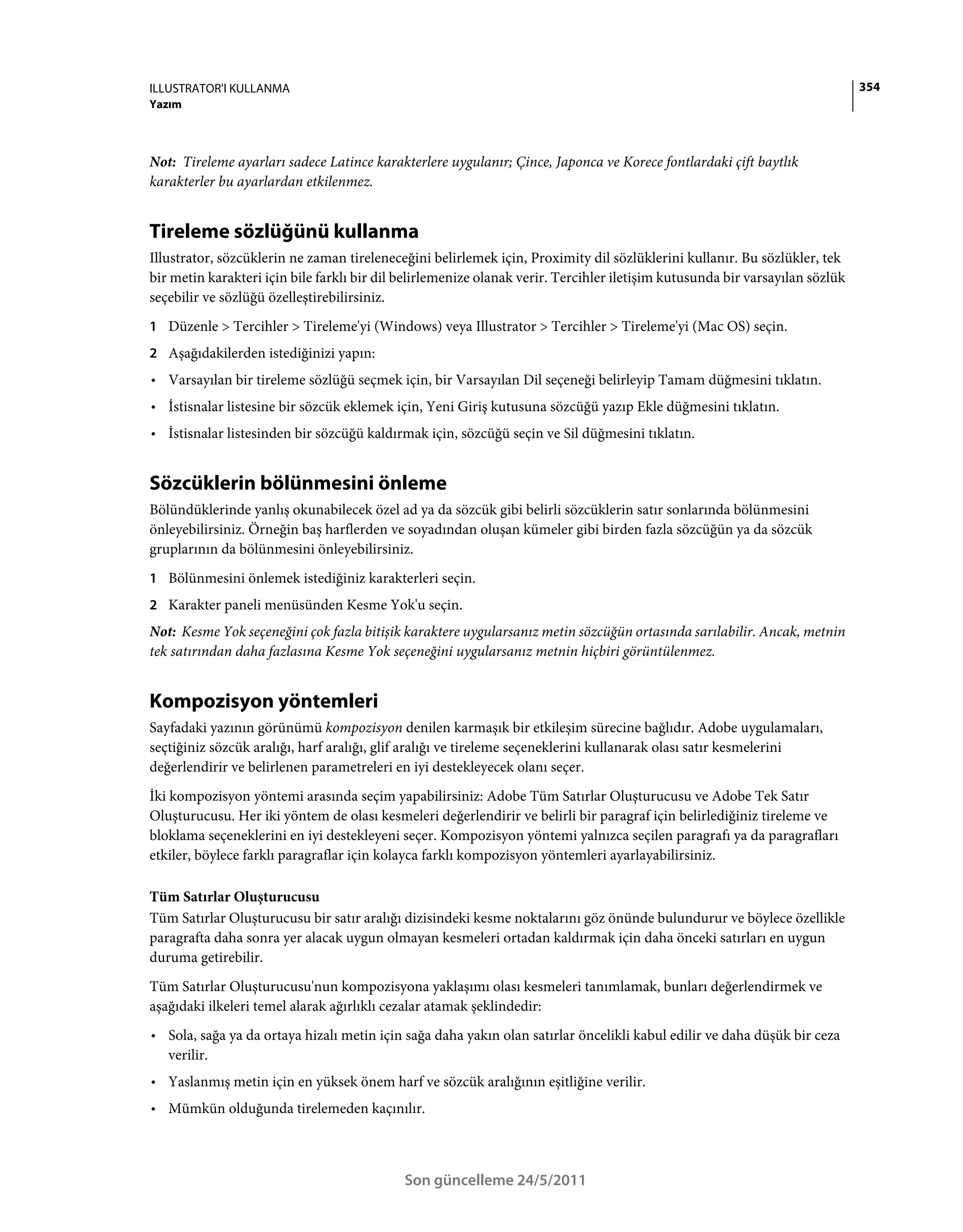 ILLUSTRATOR'I KULLANMA                                                                                                        354
Yazım



Not: Tireleme ayarları sadece Latince karakterlere uygulanır; Çince, Japonca ve Korece fontlardaki çift baytlık
karakterler bu ayarlardan etkilenmez.


Tireleme sözlüğünü kullanma
Illustrator, sözcüklerin ne zaman tireleneceğini belirlemek için, Proximity dil sözlüklerini kullanır. Bu sözlükler, tek
bir metin karakteri için bile farklı bir dil belirlemenize olanak verir. Tercihler iletişim kutusunda bir varsayılan sözlük
seçebilir ve sözlüğü özelleştirebilirsiniz.
1 Düzenle > Tercihler > Tireleme'yi (Windows) veya Illustrator > Tercihler > Tireleme'yi (Mac OS) seçin.
2 Aşağıdakilerden istediğinizi yapın:
• Varsayılan bir tireleme sözlüğü seçmek için, bir Varsayılan Dil seçeneği belirleyip Tamam düğmesini tıklatın.
• İstisnalar listesine bir sözcük eklemek için, Yeni Giriş kutusuna sözcüğü yazıp Ekle düğmesini tıklatın.
• İstisnalar listesinden bir sözcüğü kaldırmak için, sözcüğü seçin ve Sil düğmesini tıklatın.


Sözcüklerin bölünmesini önleme
Bölündüklerinde yanlış okunabilecek özel ad ya da sözcük gibi belirli sözcüklerin satır sonlarında bölünmesini
önleyebilirsiniz. Örneğin baş harflerden ve soyadından oluşan kümeler gibi birden fazla sözcüğün ya da sözcük
gruplarının da bölünmesini önleyebilirsiniz.
1 Bölünmesini önlemek istediğiniz karakterleri seçin.
2 Karakter paneli menüsünden Kesme Yok'u seçin.
Not: Kesme Yok seçeneğini çok fazla bitişik karaktere uygularsanız metin sözcüğün ortasında sarılabilir. Ancak, metnin
tek satırından daha fazlasına Kesme Yok seçeneğini uygularsanız metnin hiçbiri görüntülenmez.


Kompozisyon yöntemleri
Sayfadaki yazının görünümü kompozisyon denilen karmaşık bir etkileşim sürecine bağlıdır. Adobe uygulamaları,
seçtiğiniz sözcük aralığı, harf aralığı, glif aralığı ve tireleme seçeneklerini kullanarak olası satır kesmelerini
değerlendirir ve belirlenen parametreleri en iyi destekleyecek olanı seçer.
İki kompozisyon yöntemi arasında seçim yapabilirsiniz: Adobe Tüm Satırlar Oluşturucusu ve Adobe Tek Satır
Oluşturucusu. Her iki yöntem de olası kesmeleri değerlendirir ve belirli bir paragraf için belirlediğiniz tireleme ve
bloklama seçeneklerini en iyi destekleyeni seçer. Kompozisyon yöntemi yalnızca seçilen paragrafı ya da paragrafları
etkiler, böylece farklı paragraflar için kolayca farklı kompozisyon yöntemleri ayarlayabilirsiniz.

Tüm Satırlar Oluşturucusu
Tüm Satırlar Oluşturucusu bir satır aralığı dizisindeki kesme noktalarını göz önünde bulundurur ve böylece özellikle
paragrafta daha sonra yer alacak uygun olmayan kesmeleri ortadan kaldırmak için daha önceki satırları en uygun
duruma getirebilir.
Tüm Satırlar Oluşturucusu'nun kompozisyona yaklaşımı olası kesmeleri tanımlamak, bunları değerlendirmek ve
aşağıdaki ilkeleri temel alarak ağırlıklı cezalar atamak şeklindedir:
• Sola, sağa ya da ortaya hizalı metin için sağa daha yakın olan satırlar öncelikli kabul edilir ve daha düşük bir ceza
  verilir.
• Yaslanmış metin için en yüksek önem harf ve sözcük aralığının eşitliğine verilir.
• Mümkün olduğunda tirelemeden kaçınılır.



                                             Son güncelleme 24/5/2011
 