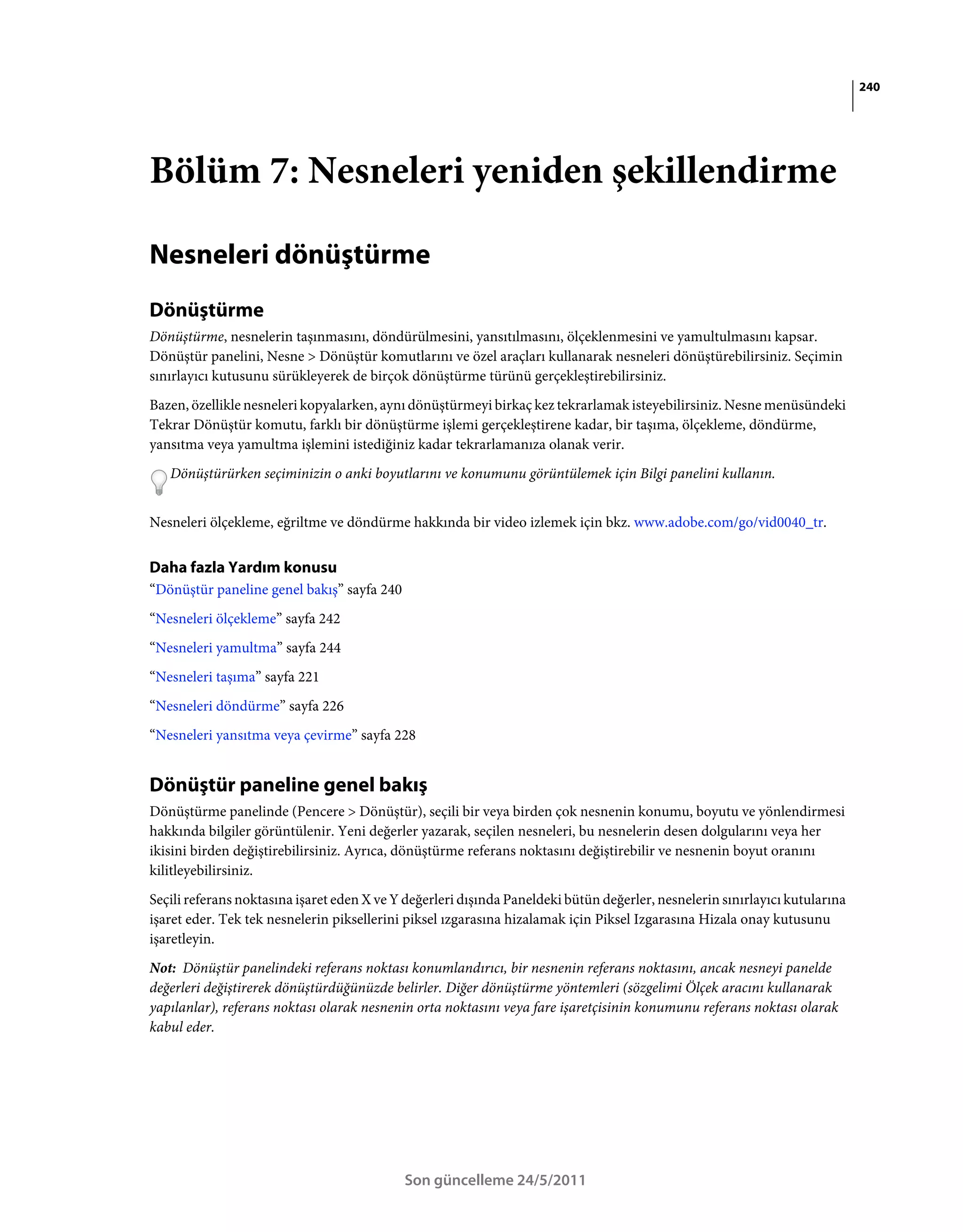 240




Bölüm 7: Nesneleri yeniden şekillendirme

Nesneleri dönüştürme
Dönüştürme
Dönüştürme, nesnelerin taşınmasını, döndürülmesini, yansıtılmasını, ölçeklenmesini ve yamultulmasını kapsar.
Dönüştür panelini, Nesne > Dönüştür komutlarını ve özel araçları kullanarak nesneleri dönüştürebilirsiniz. Seçimin
sınırlayıcı kutusunu sürükleyerek de birçok dönüştürme türünü gerçekleştirebilirsiniz.
Bazen, özellikle nesneleri kopyalarken, aynı dönüştürmeyi birkaç kez tekrarlamak isteyebilirsiniz. Nesne menüsündeki
Tekrar Dönüştür komutu, farklı bir dönüştürme işlemi gerçekleştirene kadar, bir taşıma, ölçekleme, döndürme,
yansıtma veya yamultma işlemini istediğiniz kadar tekrarlamanıza olanak verir.
   Dönüştürürken seçiminizin o anki boyutlarını ve konumunu görüntülemek için Bilgi panelini kullanın.


Nesneleri ölçekleme, eğriltme ve döndürme hakkında bir video izlemek için bkz. www.adobe.com/go/vid0040_tr.


Daha fazla Yardım konusu
“Dönüştür paneline genel bakış” sayfa 240
“Nesneleri ölçekleme” sayfa 242
“Nesneleri yamultma” sayfa 244
“Nesneleri taşıma” sayfa 221
“Nesneleri döndürme” sayfa 226
“Nesneleri yansıtma veya çevirme” sayfa 228


Dönüştür paneline genel bakış
Dönüştürme panelinde (Pencere > Dönüştür), seçili bir veya birden çok nesnenin konumu, boyutu ve yönlendirmesi
hakkında bilgiler görüntülenir. Yeni değerler yazarak, seçilen nesneleri, bu nesnelerin desen dolgularını veya her
ikisini birden değiştirebilirsiniz. Ayrıca, dönüştürme referans noktasını değiştirebilir ve nesnenin boyut oranını
kilitleyebilirsiniz.
Seçili referans noktasına işaret eden X ve Y değerleri dışında Paneldeki bütün değerler, nesnelerin sınırlayıcı kutularına
işaret eder. Tek tek nesnelerin piksellerini piksel ızgarasına hizalamak için Piksel Izgarasına Hizala onay kutusunu
işaretleyin.
Not: Dönüştür panelindeki referans noktası konumlandırıcı, bir nesnenin referans noktasını, ancak nesneyi panelde
değerleri değiştirerek dönüştürdüğünüzde belirler. Diğer dönüştürme yöntemleri (sözgelimi Ölçek aracını kullanarak
yapılanlar), referans noktası olarak nesnenin orta noktasını veya fare işaretçisinin konumunu referans noktası olarak
kabul eder.




                                            Son güncelleme 24/5/2011
 