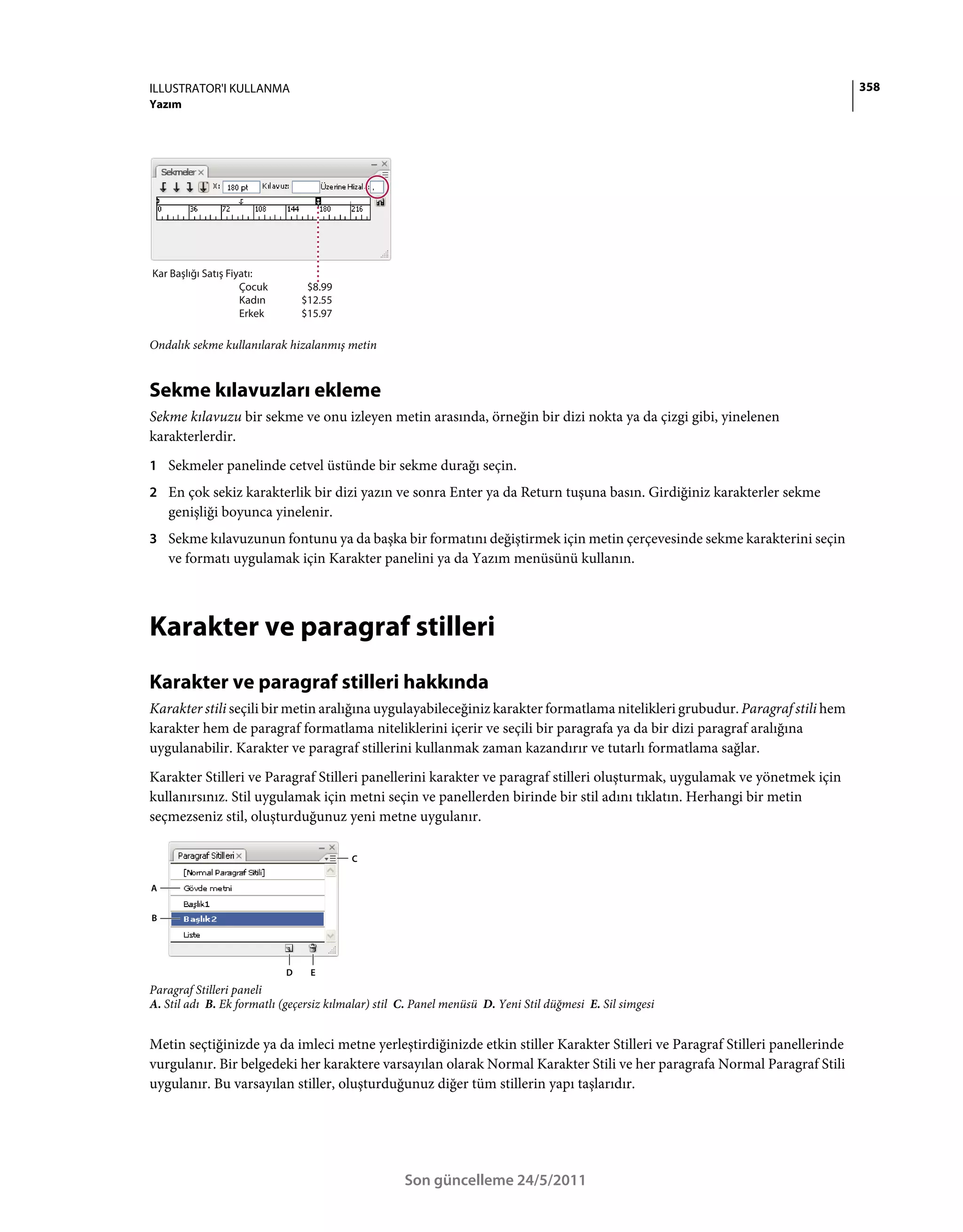 ILLUSTRATOR'I KULLANMA                                                                                                       358
Yazım




Kar Başlığı Satış Fiyatı:
                     Çocuk        $8.99
                     Kadın       $12.55
                     Erkek       $15.97

Ondalık sekme kullanılarak hizalanmış metin


Sekme kılavuzları ekleme
Sekme kılavuzu bir sekme ve onu izleyen metin arasında, örneğin bir dizi nokta ya da çizgi gibi, yinelenen
karakterlerdir.
1 Sekmeler panelinde cetvel üstünde bir sekme durağı seçin.
2 En çok sekiz karakterlik bir dizi yazın ve sonra Enter ya da Return tuşuna basın. Girdiğiniz karakterler sekme
    genişliği boyunca yinelenir.
3 Sekme kılavuzunun fontunu ya da başka bir formatını değiştirmek için metin çerçevesinde sekme karakterini seçin
    ve formatı uygulamak için Karakter panelini ya da Yazım menüsünü kullanın.



Karakter ve paragraf stilleri
Karakter ve paragraf stilleri hakkında
Karakter stili seçili bir metin aralığına uygulayabileceğiniz karakter formatlama nitelikleri grubudur. Paragraf stili hem
karakter hem de paragraf formatlama niteliklerini içerir ve seçili bir paragrafa ya da bir dizi paragraf aralığına
uygulanabilir. Karakter ve paragraf stillerini kullanmak zaman kazandırır ve tutarlı formatlama sağlar.
Karakter Stilleri ve Paragraf Stilleri panellerini karakter ve paragraf stilleri oluşturmak, uygulamak ve yönetmek için
kullanırsınız. Stil uygulamak için metni seçin ve panellerden birinde bir stil adını tıklatın. Herhangi bir metin
seçmezseniz stil, oluşturduğunuz yeni metne uygulanır.

                                          C


A


B




                             D    E
Paragraf Stilleri paneli
A. Stil adı B. Ek formatlı (geçersiz kılmalar) stil C. Panel menüsü D. Yeni Stil düğmesi E. Sil simgesi


Metin seçtiğinizde ya da imleci metne yerleştirdiğinizde etkin stiller Karakter Stilleri ve Paragraf Stilleri panellerinde
vurgulanır. Bir belgedeki her karaktere varsayılan olarak Normal Karakter Stili ve her paragrafa Normal Paragraf Stili
uygulanır. Bu varsayılan stiller, oluşturduğunuz diğer tüm stillerin yapı taşlarıdır.




                                                    Son güncelleme 24/5/2011
 