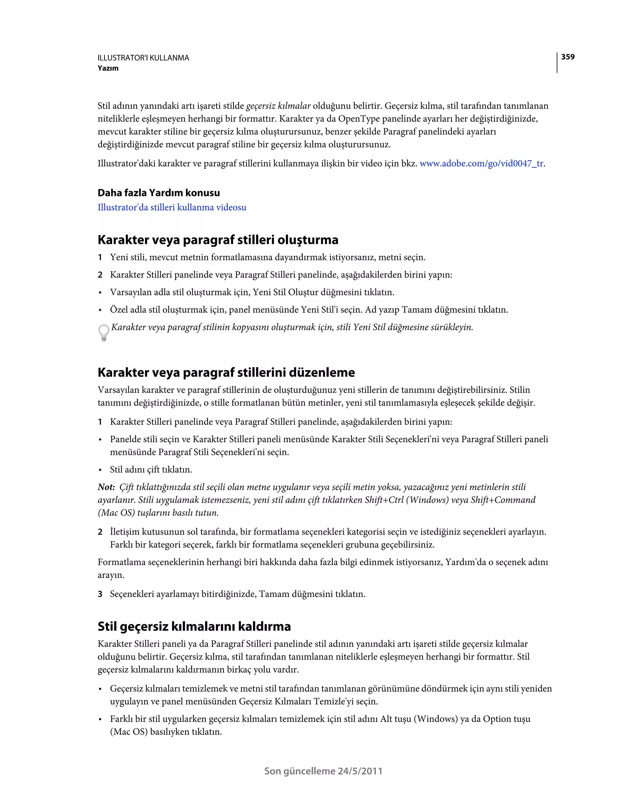 ILLUSTRATOR'I KULLANMA                                                                                                      359
Yazım



Stil adının yanındaki artı işareti stilde geçersiz kılmalar olduğunu belirtir. Geçersiz kılma, stil tarafından tanımlanan
niteliklerle eşleşmeyen herhangi bir formattır. Karakter ya da OpenType panelinde ayarları her değiştirdiğinizde,
mevcut karakter stiline bir geçersiz kılma oluşturursunuz, benzer şekilde Paragraf panelindeki ayarları
değiştirdiğinizde mevcut paragraf stiline bir geçersiz kılma oluşturursunuz.
Illustrator'daki karakter ve paragraf stillerini kullanmaya ilişkin bir video için bkz. www.adobe.com/go/vid0047_tr.


Daha fazla Yardım konusu
Illustrator'da stilleri kullanma videosu


Karakter veya paragraf stilleri oluşturma
1 Yeni stili, mevcut metnin formatlamasına dayandırmak istiyorsanız, metni seçin.
2 Karakter Stilleri panelinde veya Paragraf Stilleri panelinde, aşağıdakilerden birini yapın:
• Varsayılan adla stil oluşturmak için, Yeni Stil Oluştur düğmesini tıklatın.
• Özel adla stil oluşturmak için, panel menüsünde Yeni Stil'i seçin. Ad yazıp Tamam düğmesini tıklatın.
   Karakter veya paragraf stilinin kopyasını oluşturmak için, stili Yeni Stil düğmesine sürükleyin.



Karakter veya paragraf stillerini düzenleme
Varsayılan karakter ve paragraf stillerinin de oluşturduğunuz yeni stillerin de tanımını değiştirebilirsiniz. Stilin
tanımını değiştirdiğinizde, o stille formatlanan bütün metinler, yeni stil tanımlamasıyla eşleşecek şekilde değişir.
1 Karakter Stilleri panelinde veya Paragraf Stilleri panelinde, aşağıdakilerden birini yapın:
• Panelde stili seçin ve Karakter Stilleri paneli menüsünde Karakter Stili Seçenekleri'ni veya Paragraf Stilleri paneli
  menüsünde Paragraf Stili Seçenekleri'ni seçin.
• Stil adını çift tıklatın.
Not: Çift tıklattığınızda stil seçili olan metne uygulanır veya seçili metin yoksa, yazacağınız yeni metinlerin stili
ayarlanır. Stili uygulamak istemezseniz, yeni stil adını çift tıklatırken Shift+Ctrl (Windows) veya Shift+Command
(Mac OS) tuşlarını basılı tutun.
2 İletişim kutusunun sol tarafında, bir formatlama seçenekleri kategorisi seçin ve istediğiniz seçenekleri ayarlayın.
   Farklı bir kategori seçerek, farklı bir formatlama seçenekleri grubuna geçebilirsiniz.
Formatlama seçeneklerinin herhangi biri hakkında daha fazla bilgi edinmek istiyorsanız, Yardım'da o seçenek adını
arayın.
3 Seçenekleri ayarlamayı bitirdiğinizde, Tamam düğmesini tıklatın.


Stil geçersiz kılmalarını kaldırma
Karakter Stilleri paneli ya da Paragraf Stilleri panelinde stil adının yanındaki artı işareti stilde geçersiz kılmalar
olduğunu belirtir. Geçersiz kılma, stil tarafından tanımlanan niteliklerle eşleşmeyen herhangi bir formattır. Stil
geçersiz kılmalarını kaldırmanın birkaç yolu vardır.
• Geçersiz kılmaları temizlemek ve metni stil tarafından tanımlanan görünümüne döndürmek için aynı stili yeniden
  uygulayın ve panel menüsünden Geçersiz Kılmaları Temizle'yi seçin.
• Farklı bir stil uygularken geçersiz kılmaları temizlemek için stil adını Alt tuşu (Windows) ya da Option tuşu
  (Mac OS) basılıyken tıklatın.



                                             Son güncelleme 24/5/2011
 
