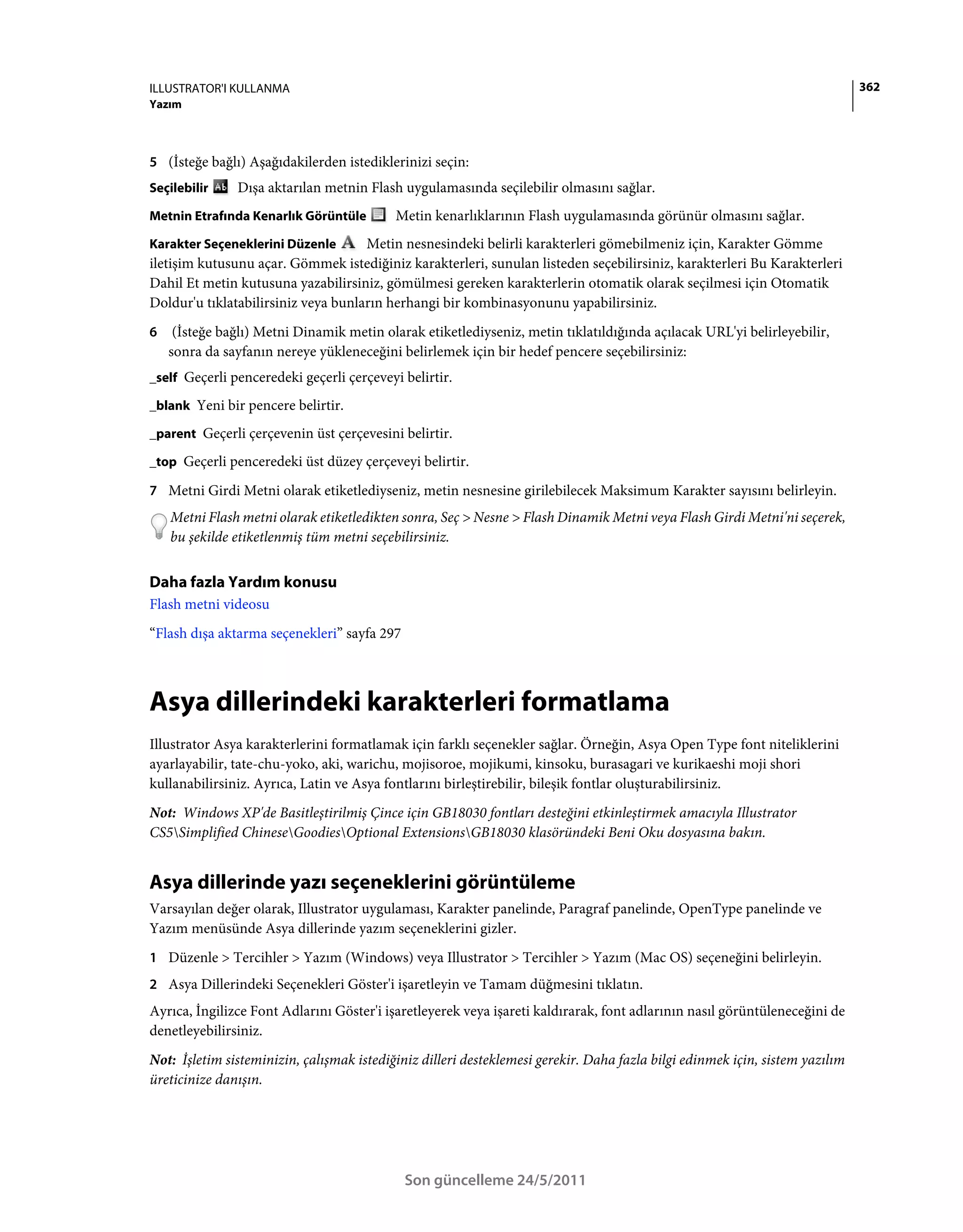 ILLUSTRATOR'I KULLANMA                                                                                                        362
Yazım



5 (İsteğe bağlı) Aşağıdakilerden istediklerinizi seçin:
Seçilebilir    Dışa aktarılan metnin Flash uygulamasında seçilebilir olmasını sağlar.
Metnin Etrafında Kenarlık Görüntüle        Metin kenarlıklarının Flash uygulamasında görünür olmasını sağlar.
Karakter Seçeneklerini Düzenle       Metin nesnesindeki belirli karakterleri gömebilmeniz için, Karakter Gömme
iletişim kutusunu açar. Gömmek istediğiniz karakterleri, sunulan listeden seçebilirsiniz, karakterleri Bu Karakterleri
Dahil Et metin kutusuna yazabilirsiniz, gömülmesi gereken karakterlerin otomatik olarak seçilmesi için Otomatik
Doldur'u tıklatabilirsiniz veya bunların herhangi bir kombinasyonunu yapabilirsiniz.
6    (İsteğe bağlı) Metni Dinamik metin olarak etiketlediyseniz, metin tıklatıldığında açılacak URL'yi belirleyebilir,
    sonra da sayfanın nereye yükleneceğini belirlemek için bir hedef pencere seçebilirsiniz:
_self Geçerli penceredeki geçerli çerçeveyi belirtir.

_blank Yeni bir pencere belirtir.

_parent Geçerli çerçevenin üst çerçevesini belirtir.

_top Geçerli penceredeki üst düzey çerçeveyi belirtir.

7 Metni Girdi Metni olarak etiketlediyseniz, metin nesnesine girilebilecek Maksimum Karakter sayısını belirleyin.
    Metni Flash metni olarak etiketledikten sonra, Seç > Nesne > Flash Dinamik Metni veya Flash Girdi Metni'ni seçerek,
    bu şekilde etiketlenmiş tüm metni seçebilirsiniz.


Daha fazla Yardım konusu
Flash metni videosu
“Flash dışa aktarma seçenekleri” sayfa 297



Asya dillerindeki karakterleri formatlama
Illustrator Asya karakterlerini formatlamak için farklı seçenekler sağlar. Örneğin, Asya Open Type font niteliklerini
ayarlayabilir, tate-chu-yoko, aki, warichu, mojisoroe, mojikumi, kinsoku, burasagari ve kurikaeshi moji shori
kullanabilirsiniz. Ayrıca, Latin ve Asya fontlarını birleştirebilir, bileşik fontlar oluşturabilirsiniz.
Not: Windows XP'de Basitleştirilmiş Çince için GB18030 fontları desteğini etkinleştirmek amacıyla Illustrator
CS5Simplified ChineseGoodiesOptional ExtensionsGB18030 klasöründeki Beni Oku dosyasına bakın.


Asya dillerinde yazı seçeneklerini görüntüleme
Varsayılan değer olarak, Illustrator uygulaması, Karakter panelinde, Paragraf panelinde, OpenType panelinde ve
Yazım menüsünde Asya dillerinde yazım seçeneklerini gizler.
1 Düzenle > Tercihler > Yazım (Windows) veya Illustrator > Tercihler > Yazım (Mac OS) seçeneğini belirleyin.
2 Asya Dillerindeki Seçenekleri Göster'i işaretleyin ve Tamam düğmesini tıklatın.
Ayrıca, İngilizce Font Adlarını Göster'i işaretleyerek veya işareti kaldırarak, font adlarının nasıl görüntüleneceğini de
denetleyebilirsiniz.
Not: İşletim sisteminizin, çalışmak istediğiniz dilleri desteklemesi gerekir. Daha fazla bilgi edinmek için, sistem yazılım
üreticinize danışın.




                                             Son güncelleme 24/5/2011
 