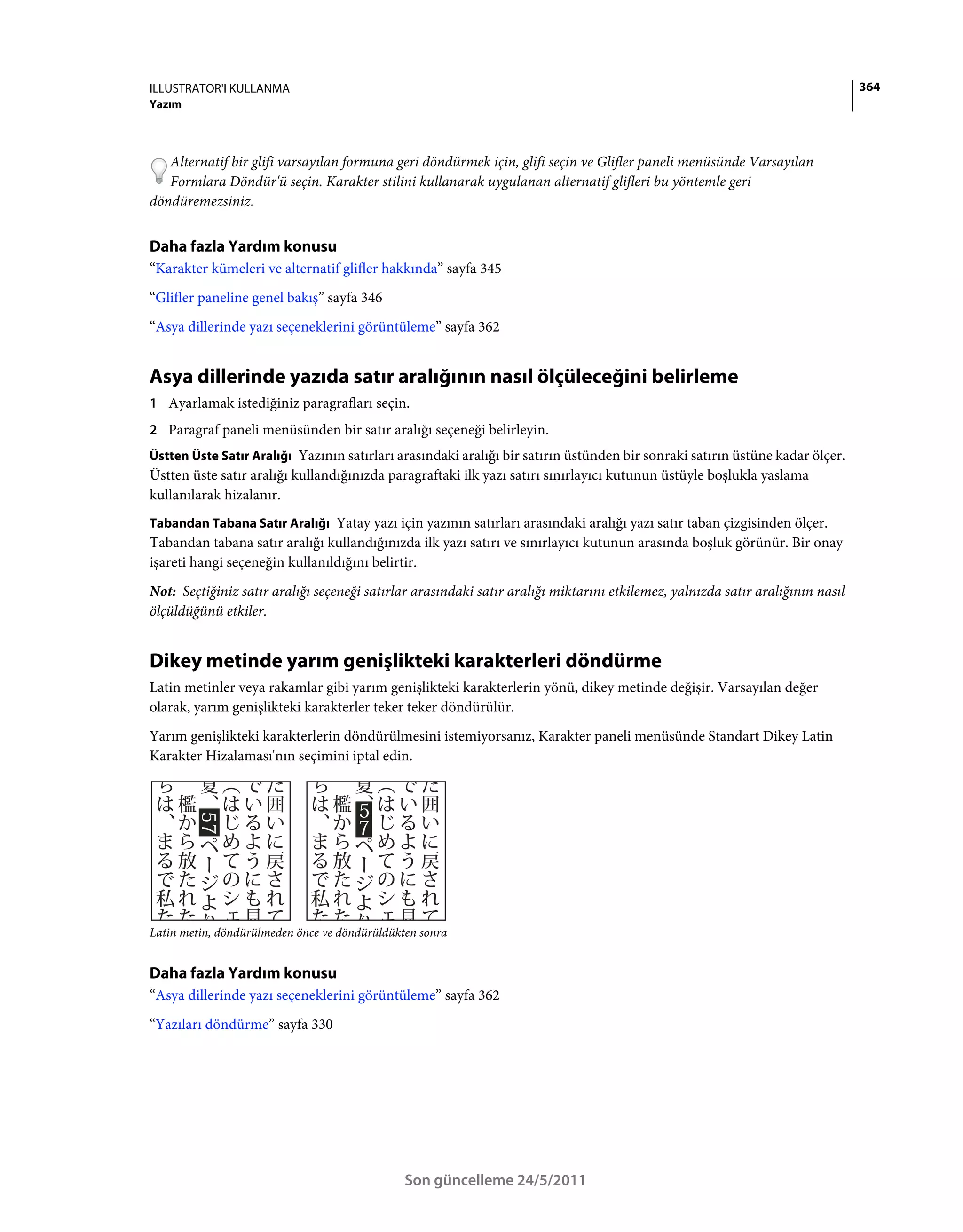 ILLUSTRATOR'I KULLANMA                                                                                                          364
Yazım



   Alternatif bir glifi varsayılan formuna geri döndürmek için, glifi seçin ve Glifler paneli menüsünde Varsayılan
   Formlara Döndür'ü seçin. Karakter stilini kullanarak uygulanan alternatif glifleri bu yöntemle geri
döndüremezsiniz.


Daha fazla Yardım konusu
“Karakter kümeleri ve alternatif glifler hakkında” sayfa 345
“Glifler paneline genel bakış” sayfa 346
“Asya dillerinde yazı seçeneklerini görüntüleme” sayfa 362


Asya dillerinde yazıda satır aralığının nasıl ölçüleceğini belirleme
1 Ayarlamak istediğiniz paragrafları seçin.
2 Paragraf paneli menüsünden bir satır aralığı seçeneği belirleyin.
Üstten Üste Satır Aralığı Yazının satırları arasındaki aralığı bir satırın üstünden bir sonraki satırın üstüne kadar ölçer.
Üstten üste satır aralığı kullandığınızda paragraftaki ilk yazı satırı sınırlayıcı kutunun üstüyle boşlukla yaslama
kullanılarak hizalanır.
Tabandan Tabana Satır Aralığı Yatay yazı için yazının satırları arasındaki aralığı yazı satır taban çizgisinden ölçer.
Tabandan tabana satır aralığı kullandığınızda ilk yazı satırı ve sınırlayıcı kutunun arasında boşluk görünür. Bir onay
işareti hangi seçeneğin kullanıldığını belirtir.
Not: Seçtiğiniz satır aralığı seçeneği satırlar arasındaki satır aralığı miktarını etkilemez, yalnızda satır aralığının nasıl
ölçüldüğünü etkiler.


Dikey metinde yarım genişlikteki karakterleri döndürme
Latin metinler veya rakamlar gibi yarım genişlikteki karakterlerin yönü, dikey metinde değişir. Varsayılan değer
olarak, yarım genişlikteki karakterler teker teker döndürülür.
Yarım genişlikteki karakterlerin döndürülmesini istemiyorsanız, Karakter paneli menüsünde Standart Dikey Latin
Karakter Hizalaması'nın seçimini iptal edin.




Latin metin, döndürülmeden önce ve döndürüldükten sonra


Daha fazla Yardım konusu
“Asya dillerinde yazı seçeneklerini görüntüleme” sayfa 362
“Yazıları döndürme” sayfa 330




                                               Son güncelleme 24/5/2011
 