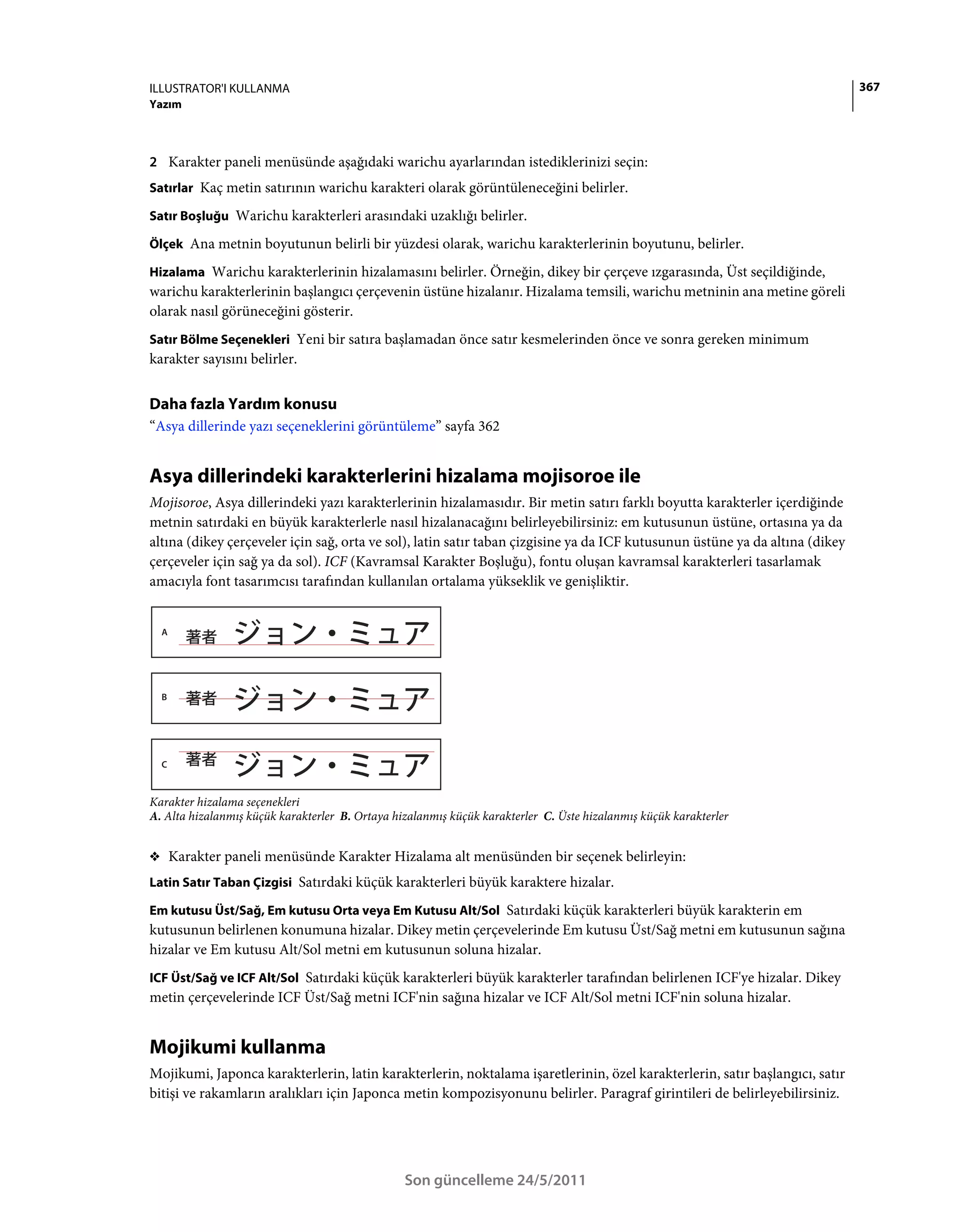 ILLUSTRATOR'I KULLANMA                                                                                                        367
Yazım



2 Karakter paneli menüsünde aşağıdaki warichu ayarlarından istediklerinizi seçin:
Satırlar Kaç metin satırının warichu karakteri olarak görüntüleneceğini belirler.

Satır Boşluğu Warichu karakterleri arasındaki uzaklığı belirler.

Ölçek Ana metnin boyutunun belirli bir yüzdesi olarak, warichu karakterlerinin boyutunu, belirler.

Hizalama Warichu karakterlerinin hizalamasını belirler. Örneğin, dikey bir çerçeve ızgarasında, Üst seçildiğinde,
warichu karakterlerinin başlangıcı çerçevenin üstüne hizalanır. Hizalama temsili, warichu metninin ana metine göreli
olarak nasıl görüneceğini gösterir.
Satır Bölme Seçenekleri Yeni bir satıra başlamadan önce satır kesmelerinden önce ve sonra gereken minimum
karakter sayısını belirler.


Daha fazla Yardım konusu
“Asya dillerinde yazı seçeneklerini görüntüleme” sayfa 362


Asya dillerindeki karakterlerini hizalama mojisoroe ile
Mojisoroe, Asya dillerindeki yazı karakterlerinin hizalamasıdır. Bir metin satırı farklı boyutta karakterler içerdiğinde
metnin satırdaki en büyük karakterlerle nasıl hizalanacağını belirleyebilirsiniz: em kutusunun üstüne, ortasına ya da
altına (dikey çerçeveler için sağ, orta ve sol), latin satır taban çizgisine ya da ICF kutusunun üstüne ya da altına (dikey
çerçeveler için sağ ya da sol). ICF (Kavramsal Karakter Boşluğu), fontu oluşan kavramsal karakterleri tasarlamak
amacıyla font tasarımcısı tarafından kullanılan ortalama yükseklik ve genişliktir.


  A




  B




  C



Karakter hizalama seçenekleri
A. Alta hizalanmış küçük karakterler B. Ortaya hizalanmış küçük karakterler C. Üste hizalanmış küçük karakterler


❖ Karakter paneli menüsünde Karakter Hizalama alt menüsünden bir seçenek belirleyin:
Latin Satır Taban Çizgisi Satırdaki küçük karakterleri büyük karaktere hizalar.

Em kutusu Üst/Sağ, Em kutusu Orta veya Em Kutusu Alt/Sol Satırdaki küçük karakterleri büyük karakterin em
kutusunun belirlenen konumuna hizalar. Dikey metin çerçevelerinde Em kutusu Üst/Sağ metni em kutusunun sağına
hizalar ve Em kutusu Alt/Sol metni em kutusunun soluna hizalar.
ICF Üst/Sağ ve ICF Alt/Sol Satırdaki küçük karakterleri büyük karakterler tarafından belirlenen ICF'ye hizalar. Dikey
metin çerçevelerinde ICF Üst/Sağ metni ICF'nin sağına hizalar ve ICF Alt/Sol metni ICF'nin soluna hizalar.


Mojikumi kullanma
Mojikumi, Japonca karakterlerin, latin karakterlerin, noktalama işaretlerinin, özel karakterlerin, satır başlangıcı, satır
bitişi ve rakamların aralıkları için Japonca metin kompozisyonunu belirler. Paragraf girintileri de belirleyebilirsiniz.




                                                 Son güncelleme 24/5/2011
 