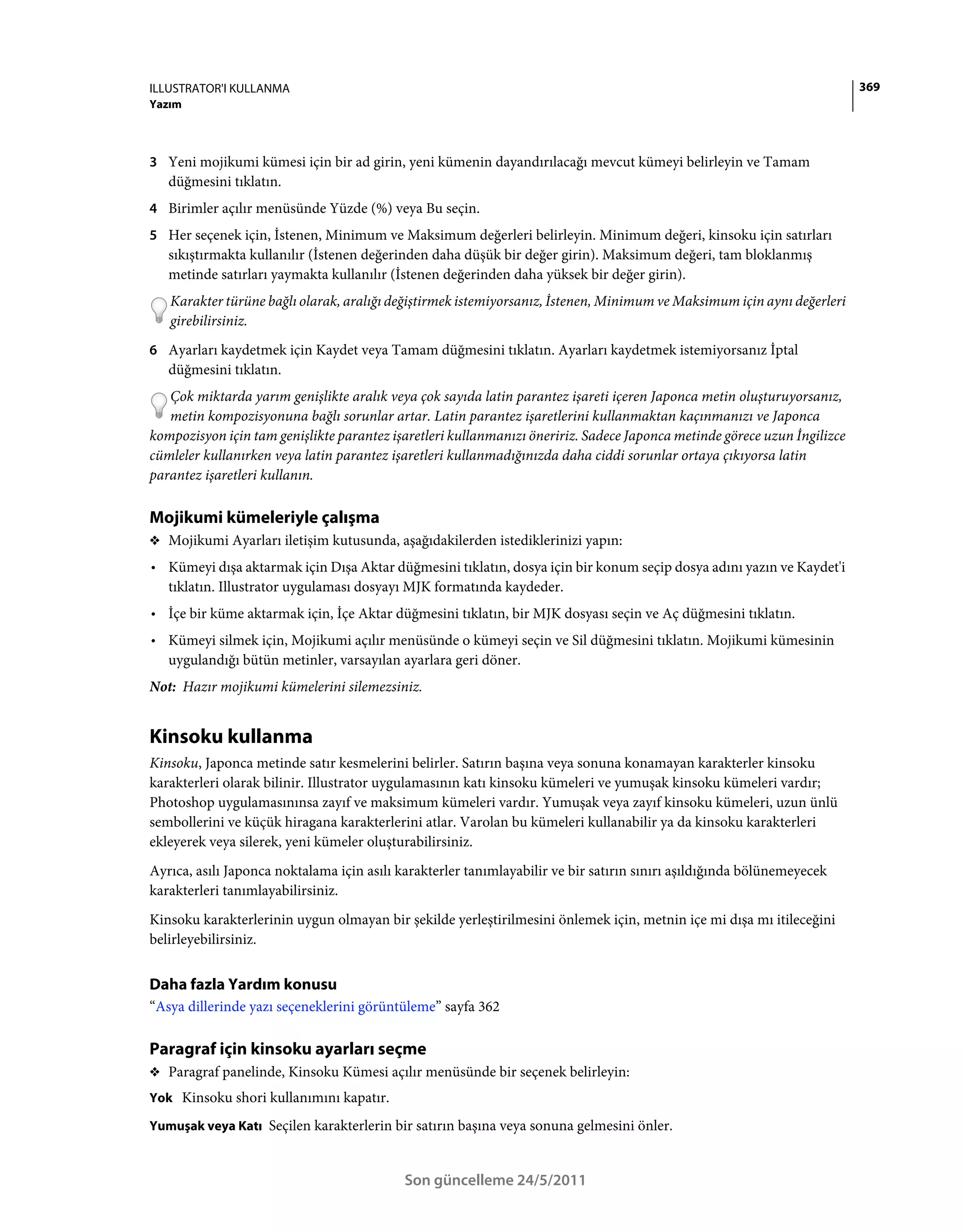 ILLUSTRATOR'I KULLANMA                                                                                                    369
Yazım



3 Yeni mojikumi kümesi için bir ad girin, yeni kümenin dayandırılacağı mevcut kümeyi belirleyin ve Tamam
   düğmesini tıklatın.
4 Birimler açılır menüsünde Yüzde (%) veya Bu seçin.
5 Her seçenek için, İstenen, Minimum ve Maksimum değerleri belirleyin. Minimum değeri, kinsoku için satırları
   sıkıştırmakta kullanılır (İstenen değerinden daha düşük bir değer girin). Maksimum değeri, tam bloklanmış
   metinde satırları yaymakta kullanılır (İstenen değerinden daha yüksek bir değer girin).
   Karakter türüne bağlı olarak, aralığı değiştirmek istemiyorsanız, İstenen, Minimum ve Maksimum için aynı değerleri
   girebilirsiniz.
6 Ayarları kaydetmek için Kaydet veya Tamam düğmesini tıklatın. Ayarları kaydetmek istemiyorsanız İptal
   düğmesini tıklatın.
   Çok miktarda yarım genişlikte aralık veya çok sayıda latin parantez işareti içeren Japonca metin oluşturuyorsanız,
   metin kompozisyonuna bağlı sorunlar artar. Latin parantez işaretlerini kullanmaktan kaçınmanızı ve Japonca
kompozisyon için tam genişlikte parantez işaretleri kullanmanızı öneririz. Sadece Japonca metinde görece uzun İngilizce
cümleler kullanırken veya latin parantez işaretleri kullanmadığınızda daha ciddi sorunlar ortaya çıkıyorsa latin
parantez işaretleri kullanın.

Mojikumi kümeleriyle çalışma
❖ Mojikumi Ayarları iletişim kutusunda, aşağıdakilerden istediklerinizi yapın:

• Kümeyi dışa aktarmak için Dışa Aktar düğmesini tıklatın, dosya için bir konum seçip dosya adını yazın ve Kaydet'i
  tıklatın. Illustrator uygulaması dosyayı MJK formatında kaydeder.
• İçe bir küme aktarmak için, İçe Aktar düğmesini tıklatın, bir MJK dosyası seçin ve Aç düğmesini tıklatın.
• Kümeyi silmek için, Mojikumi açılır menüsünde o kümeyi seçin ve Sil düğmesini tıklatın. Mojikumi kümesinin
  uygulandığı bütün metinler, varsayılan ayarlara geri döner.
Not: Hazır mojikumi kümelerini silemezsiniz.


Kinsoku kullanma
Kinsoku, Japonca metinde satır kesmelerini belirler. Satırın başına veya sonuna konamayan karakterler kinsoku
karakterleri olarak bilinir. Illustrator uygulamasının katı kinsoku kümeleri ve yumuşak kinsoku kümeleri vardır;
Photoshop uygulamasınınsa zayıf ve maksimum kümeleri vardır. Yumuşak veya zayıf kinsoku kümeleri, uzun ünlü
sembollerini ve küçük hiragana karakterlerini atlar. Varolan bu kümeleri kullanabilir ya da kinsoku karakterleri
ekleyerek veya silerek, yeni kümeler oluşturabilirsiniz.
Ayrıca, asılı Japonca noktalama için asılı karakterler tanımlayabilir ve bir satırın sınırı aşıldığında bölünemeyecek
karakterleri tanımlayabilirsiniz.
Kinsoku karakterlerinin uygun olmayan bir şekilde yerleştirilmesini önlemek için, metnin içe mi dışa mı itileceğini
belirleyebilirsiniz.


Daha fazla Yardım konusu
“Asya dillerinde yazı seçeneklerini görüntüleme” sayfa 362

Paragraf için kinsoku ayarları seçme
❖ Paragraf panelinde, Kinsoku Kümesi açılır menüsünde bir seçenek belirleyin:
Yok Kinsoku shori kullanımını kapatır.

Yumuşak veya Katı Seçilen karakterlerin bir satırın başına veya sonuna gelmesini önler.



                                            Son güncelleme 24/5/2011
 