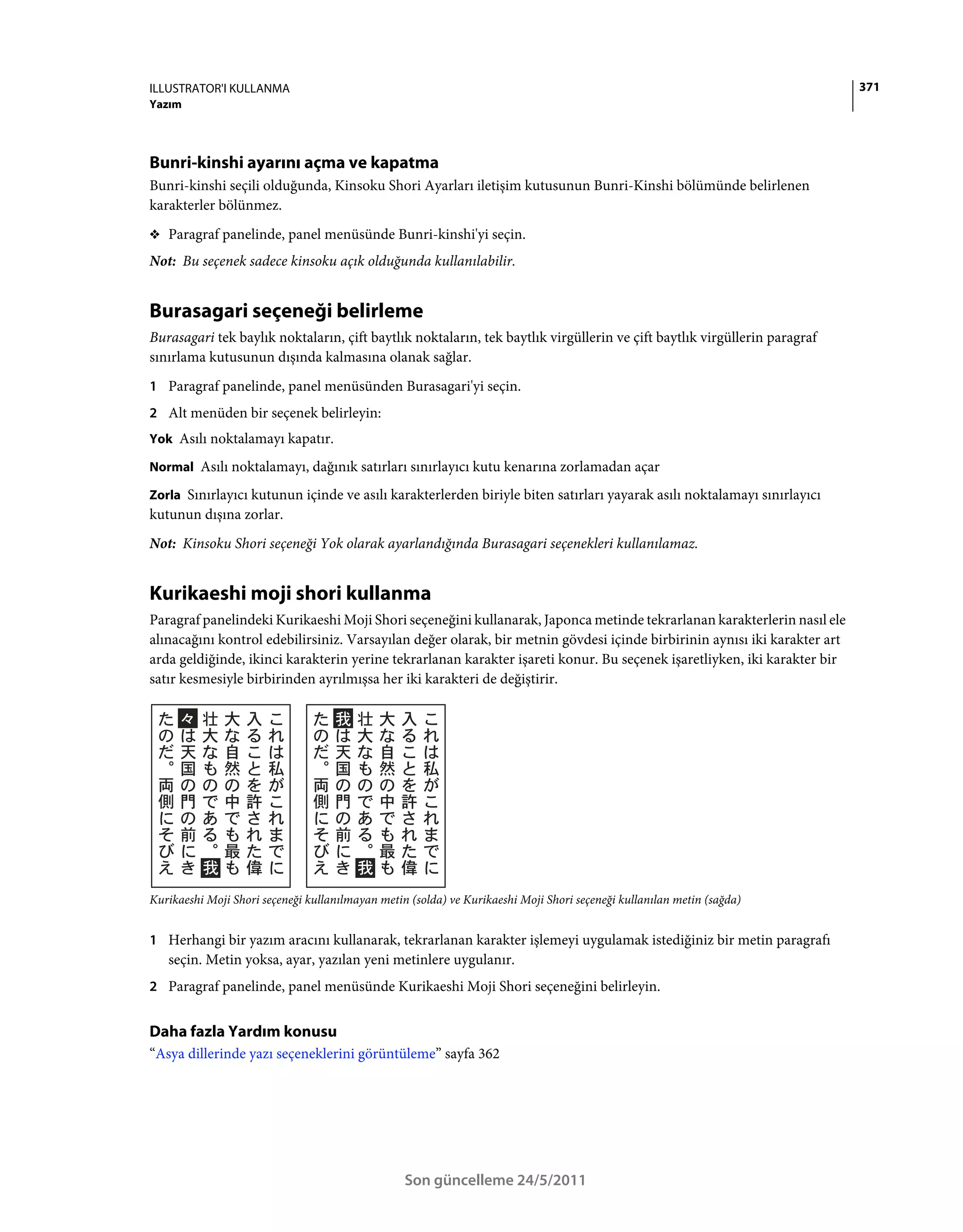 ILLUSTRATOR'I KULLANMA                                                                                                     371
Yazım




Bunri-kinshi ayarını açma ve kapatma
Bunri-kinshi seçili olduğunda, Kinsoku Shori Ayarları iletişim kutusunun Bunri-Kinshi bölümünde belirlenen
karakterler bölünmez.
❖ Paragraf panelinde, panel menüsünde Bunri-kinshi'yi seçin.

Not: Bu seçenek sadece kinsoku açık olduğunda kullanılabilir.


Burasagari seçeneği belirleme
Burasagari tek baylık noktaların, çift baytlık noktaların, tek baytlık virgüllerin ve çift baytlık virgüllerin paragraf
sınırlama kutusunun dışında kalmasına olanak sağlar.
1 Paragraf panelinde, panel menüsünden Burasagari'yi seçin.
2 Alt menüden bir seçenek belirleyin:
Yok Asılı noktalamayı kapatır.

Normal Asılı noktalamayı, dağınık satırları sınırlayıcı kutu kenarına zorlamadan açar

Zorla Sınırlayıcı kutunun içinde ve asılı karakterlerden biriyle biten satırları yayarak asılı noktalamayı sınırlayıcı
kutunun dışına zorlar.
Not: Kinsoku Shori seçeneği Yok olarak ayarlandığında Burasagari seçenekleri kullanılamaz.


Kurikaeshi moji shori kullanma
Paragraf panelindeki Kurikaeshi Moji Shori seçeneğini kullanarak, Japonca metinde tekrarlanan karakterlerin nasıl ele
alınacağını kontrol edebilirsiniz. Varsayılan değer olarak, bir metnin gövdesi içinde birbirinin aynısı iki karakter art
arda geldiğinde, ikinci karakterin yerine tekrarlanan karakter işareti konur. Bu seçenek işaretliyken, iki karakter bir
satır kesmesiyle birbirinden ayrılmışsa her iki karakteri de değiştirir.




Kurikaeshi Moji Shori seçeneği kullanılmayan metin (solda) ve Kurikaeshi Moji Shori seçeneği kullanılan metin (sağda)


1 Herhangi bir yazım aracını kullanarak, tekrarlanan karakter işlemeyi uygulamak istediğiniz bir metin paragrafı
   seçin. Metin yoksa, ayar, yazılan yeni metinlere uygulanır.
2 Paragraf panelinde, panel menüsünde Kurikaeshi Moji Shori seçeneğini belirleyin.


Daha fazla Yardım konusu
“Asya dillerinde yazı seçeneklerini görüntüleme” sayfa 362




                                                  Son güncelleme 24/5/2011
 