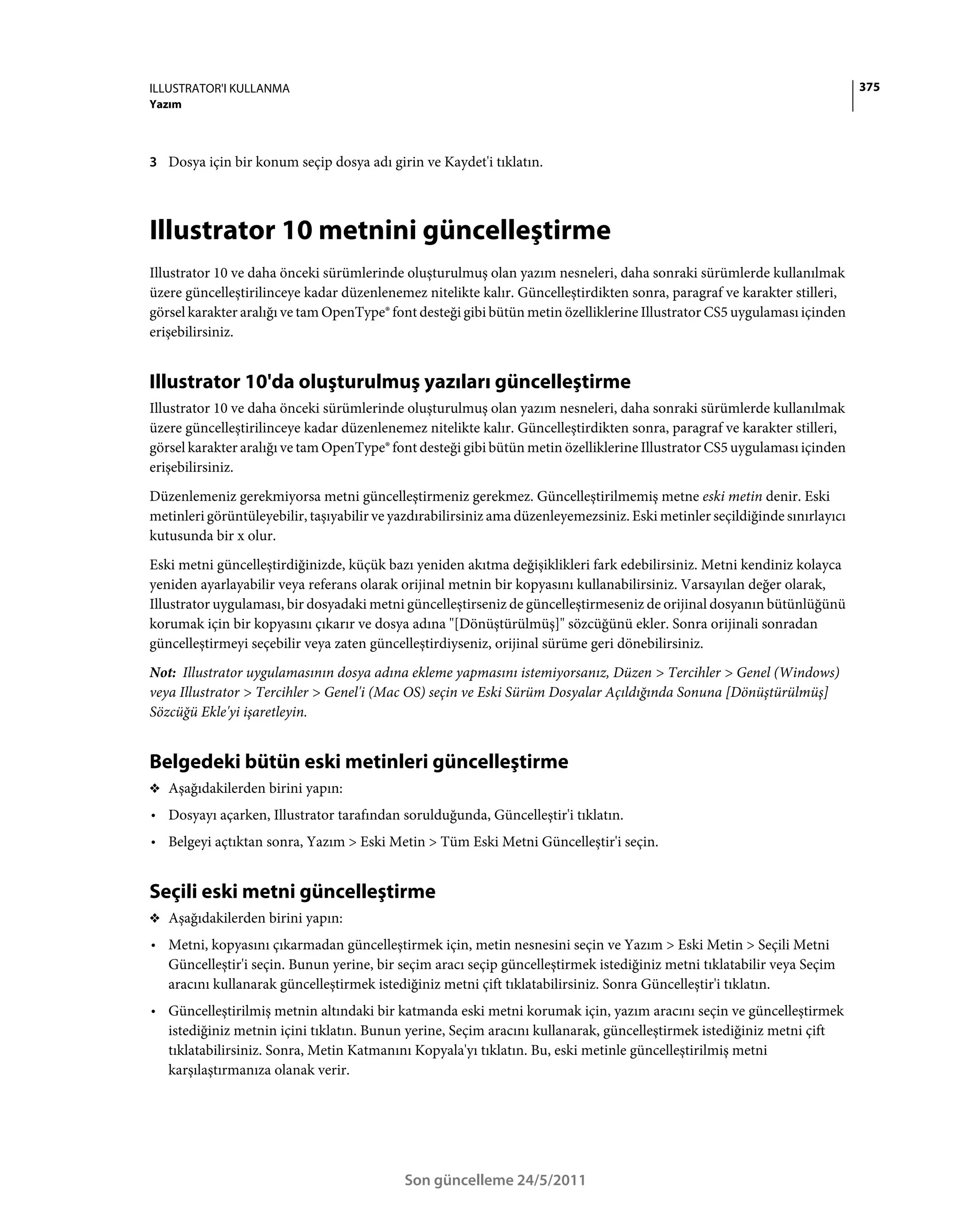 ILLUSTRATOR'I KULLANMA                                                                                                       375
Yazım



3 Dosya için bir konum seçip dosya adı girin ve Kaydet'i tıklatın.




Illustrator 10 metnini güncelleştirme
Illustrator 10 ve daha önceki sürümlerinde oluşturulmuş olan yazım nesneleri, daha sonraki sürümlerde kullanılmak
üzere güncelleştirilinceye kadar düzenlenemez nitelikte kalır. Güncelleştirdikten sonra, paragraf ve karakter stilleri,
görsel karakter aralığı ve tam OpenType® font desteği gibi bütün metin özelliklerine Illustrator CS5 uygulaması içinden
erişebilirsiniz.


Illustrator 10'da oluşturulmuş yazıları güncelleştirme
Illustrator 10 ve daha önceki sürümlerinde oluşturulmuş olan yazım nesneleri, daha sonraki sürümlerde kullanılmak
üzere güncelleştirilinceye kadar düzenlenemez nitelikte kalır. Güncelleştirdikten sonra, paragraf ve karakter stilleri,
görsel karakter aralığı ve tam OpenType® font desteği gibi bütün metin özelliklerine Illustrator CS5 uygulaması içinden
erişebilirsiniz.
Düzenlemeniz gerekmiyorsa metni güncelleştirmeniz gerekmez. Güncelleştirilmemiş metne eski metin denir. Eski
metinleri görüntüleyebilir, taşıyabilir ve yazdırabilirsiniz ama düzenleyemezsiniz. Eski metinler seçildiğinde sınırlayıcı
kutusunda bir x olur.
Eski metni güncelleştirdiğinizde, küçük bazı yeniden akıtma değişiklikleri fark edebilirsiniz. Metni kendiniz kolayca
yeniden ayarlayabilir veya referans olarak orijinal metnin bir kopyasını kullanabilirsiniz. Varsayılan değer olarak,
Illustrator uygulaması, bir dosyadaki metni güncelleştirseniz de güncelleştirmeseniz de orijinal dosyanın bütünlüğünü
korumak için bir kopyasını çıkarır ve dosya adına "[Dönüştürülmüş]" sözcüğünü ekler. Sonra orijinali sonradan
güncelleştirmeyi seçebilir veya zaten güncelleştirdiyseniz, orijinal sürüme geri dönebilirsiniz.
Not: Illustrator uygulamasının dosya adına ekleme yapmasını istemiyorsanız, Düzen > Tercihler > Genel (Windows)
veya Illustrator > Tercihler > Genel'i (Mac OS) seçin ve Eski Sürüm Dosyalar Açıldığında Sonuna [Dönüştürülmüş]
Sözcüğü Ekle'yi işaretleyin.


Belgedeki bütün eski metinleri güncelleştirme
❖ Aşağıdakilerden birini yapın:
• Dosyayı açarken, Illustrator tarafından sorulduğunda, Güncelleştir'i tıklatın.
• Belgeyi açtıktan sonra, Yazım > Eski Metin > Tüm Eski Metni Güncelleştir'i seçin.


Seçili eski metni güncelleştirme
❖ Aşağıdakilerden birini yapın:

• Metni, kopyasını çıkarmadan güncelleştirmek için, metin nesnesini seçin ve Yazım > Eski Metin > Seçili Metni
  Güncelleştir'i seçin. Bunun yerine, bir seçim aracı seçip güncelleştirmek istediğiniz metni tıklatabilir veya Seçim
  aracını kullanarak güncelleştirmek istediğiniz metni çift tıklatabilirsiniz. Sonra Güncelleştir'i tıklatın.
• Güncelleştirilmiş metnin altındaki bir katmanda eski metni korumak için, yazım aracını seçin ve güncelleştirmek
  istediğiniz metnin içini tıklatın. Bunun yerine, Seçim aracını kullanarak, güncelleştirmek istediğiniz metni çift
  tıklatabilirsiniz. Sonra, Metin Katmanını Kopyala'yı tıklatın. Bu, eski metinle güncelleştirilmiş metni
  karşılaştırmanıza olanak verir.




                                            Son güncelleme 24/5/2011
 