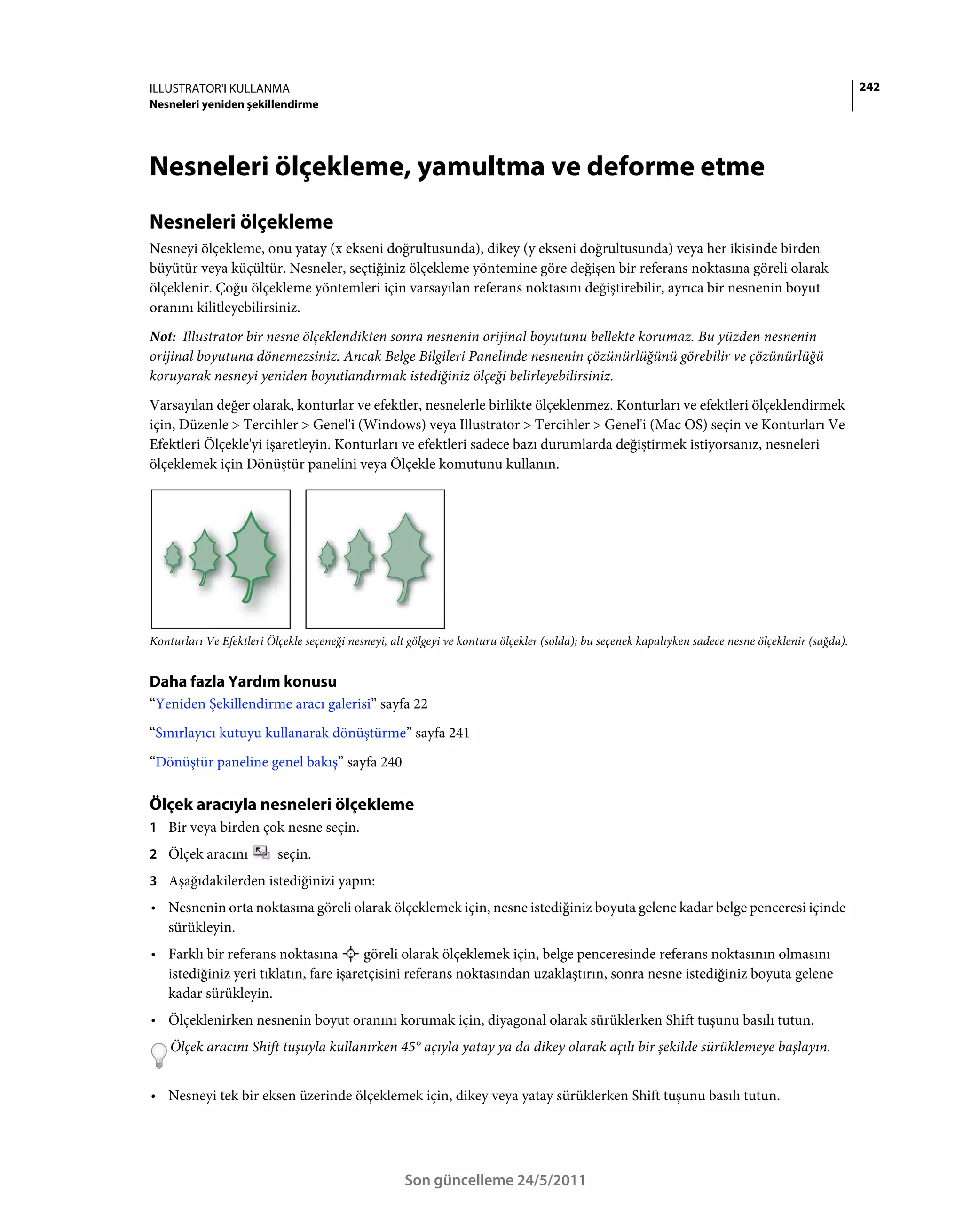 ILLUSTRATOR'I KULLANMA                                                                                                                              242
Nesneleri yeniden şekillendirme




Nesneleri ölçekleme, yamultma ve deforme etme
Nesneleri ölçekleme
Nesneyi ölçekleme, onu yatay (x ekseni doğrultusunda), dikey (y ekseni doğrultusunda) veya her ikisinde birden
büyütür veya küçültür. Nesneler, seçtiğiniz ölçekleme yöntemine göre değişen bir referans noktasına göreli olarak
ölçeklenir. Çoğu ölçekleme yöntemleri için varsayılan referans noktasını değiştirebilir, ayrıca bir nesnenin boyut
oranını kilitleyebilirsiniz.
Not: Illustrator bir nesne ölçeklendikten sonra nesnenin orijinal boyutunu bellekte korumaz. Bu yüzden nesnenin
orijinal boyutuna dönemezsiniz. Ancak Belge Bilgileri Panelinde nesnenin çözünürlüğünü görebilir ve çözünürlüğü
koruyarak nesneyi yeniden boyutlandırmak istediğiniz ölçeği belirleyebilirsiniz.
Varsayılan değer olarak, konturlar ve efektler, nesnelerle birlikte ölçeklenmez. Konturları ve efektleri ölçeklendirmek
için, Düzenle > Tercihler > Genel'i (Windows) veya Illustrator > Tercihler > Genel'i (Mac OS) seçin ve Konturları Ve
Efektleri Ölçekle'yi işaretleyin. Konturları ve efektleri sadece bazı durumlarda değiştirmek istiyorsanız, nesneleri
ölçeklemek için Dönüştür panelini veya Ölçekle komutunu kullanın.




Konturları Ve Efektleri Ölçekle seçeneği nesneyi, alt gölgeyi ve konturu ölçekler (solda); bu seçenek kapalıyken sadece nesne ölçeklenir (sağda).


Daha fazla Yardım konusu
“Yeniden Şekillendirme aracı galerisi” sayfa 22
“Sınırlayıcı kutuyu kullanarak dönüştürme” sayfa 241
“Dönüştür paneline genel bakış” sayfa 240

Ölçek aracıyla nesneleri ölçekleme
1 Bir veya birden çok nesne seçin.
2 Ölçek aracını           seçin.
3 Aşağıdakilerden istediğinizi yapın:
• Nesnenin orta noktasına göreli olarak ölçeklemek için, nesne istediğiniz boyuta gelene kadar belge penceresi içinde
  sürükleyin.
• Farklı bir referans noktasına        göreli olarak ölçeklemek için, belge penceresinde referans noktasının olmasını
  istediğiniz yeri tıklatın, fare işaretçisini referans noktasından uzaklaştırın, sonra nesne istediğiniz boyuta gelene
  kadar sürükleyin.
• Ölçeklenirken nesnenin boyut oranını korumak için, diyagonal olarak sürüklerken Shift tuşunu basılı tutun.
    Ölçek aracını Shift tuşuyla kullanırken 45° açıyla yatay ya da dikey olarak açılı bir şekilde sürüklemeye başlayın.


• Nesneyi tek bir eksen üzerinde ölçeklemek için, dikey veya yatay sürüklerken Shift tuşunu basılı tutun.




                                                    Son güncelleme 24/5/2011
 