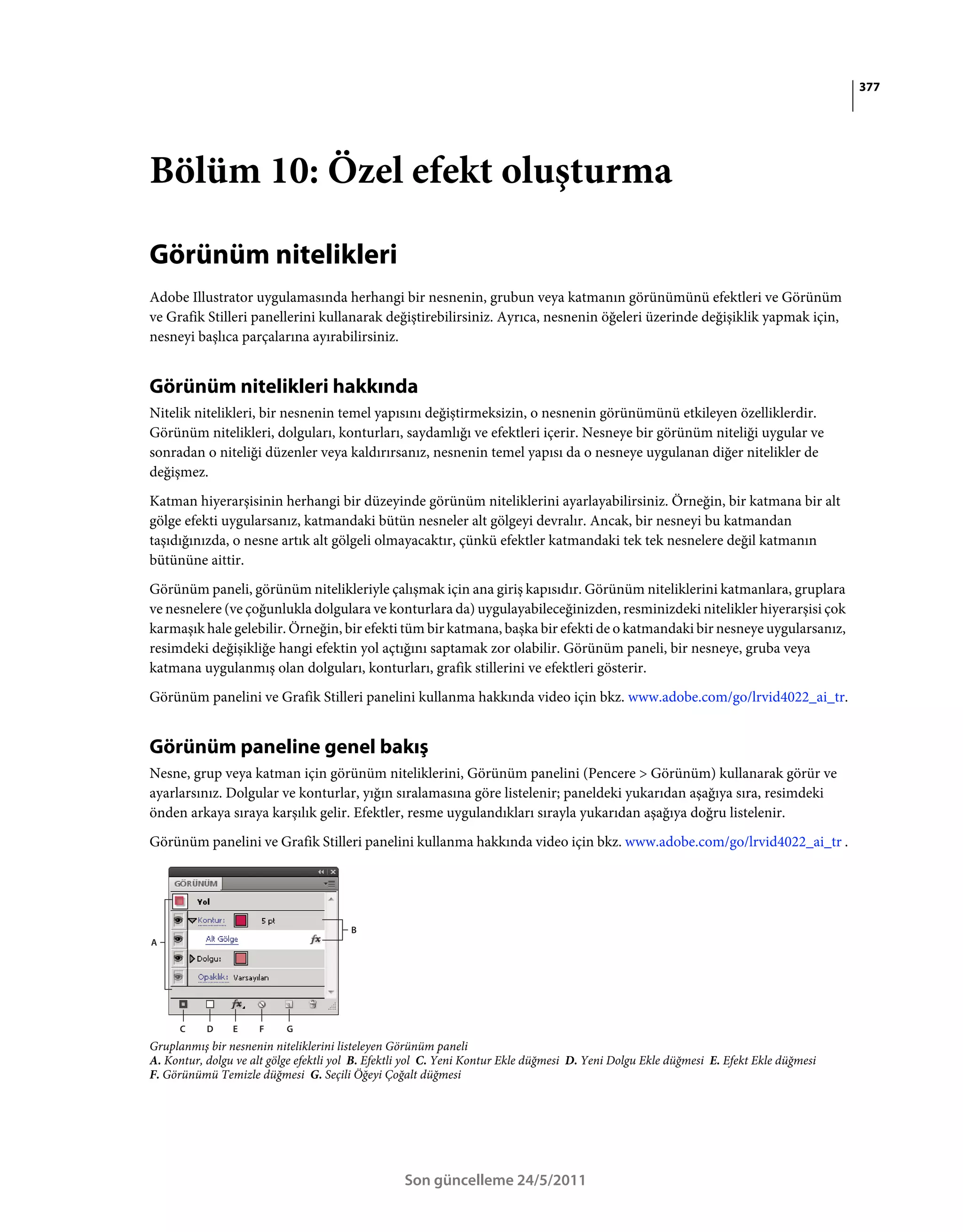 377




Bölüm 10: Özel efekt oluşturma

Görünüm nitelikleri
Adobe Illustrator uygulamasında herhangi bir nesnenin, grubun veya katmanın görünümünü efektleri ve Görünüm
ve Grafik Stilleri panellerini kullanarak değiştirebilirsiniz. Ayrıca, nesnenin öğeleri üzerinde değişiklik yapmak için,
nesneyi başlıca parçalarına ayırabilirsiniz.


Görünüm nitelikleri hakkında
Nitelik nitelikleri, bir nesnenin temel yapısını değiştirmeksizin, o nesnenin görünümünü etkileyen özelliklerdir.
Görünüm nitelikleri, dolguları, konturları, saydamlığı ve efektleri içerir. Nesneye bir görünüm niteliği uygular ve
sonradan o niteliği düzenler veya kaldırırsanız, nesnenin temel yapısı da o nesneye uygulanan diğer nitelikler de
değişmez.
Katman hiyerarşisinin herhangi bir düzeyinde görünüm niteliklerini ayarlayabilirsiniz. Örneğin, bir katmana bir alt
gölge efekti uygularsanız, katmandaki bütün nesneler alt gölgeyi devralır. Ancak, bir nesneyi bu katmandan
taşıdığınızda, o nesne artık alt gölgeli olmayacaktır, çünkü efektler katmandaki tek tek nesnelere değil katmanın
bütününe aittir.
Görünüm paneli, görünüm nitelikleriyle çalışmak için ana giriş kapısıdır. Görünüm niteliklerini katmanlara, gruplara
ve nesnelere (ve çoğunlukla dolgulara ve konturlara da) uygulayabileceğinizden, resminizdeki nitelikler hiyerarşisi çok
karmaşık hale gelebilir. Örneğin, bir efekti tüm bir katmana, başka bir efekti de o katmandaki bir nesneye uygularsanız,
resimdeki değişikliğe hangi efektin yol açtığını saptamak zor olabilir. Görünüm paneli, bir nesneye, gruba veya
katmana uygulanmış olan dolguları, konturları, grafik stillerini ve efektleri gösterir.
Görünüm panelini ve Grafik Stilleri panelini kullanma hakkında video için bkz. www.adobe.com/go/lrvid4022_ai_tr.


Görünüm paneline genel bakış
Nesne, grup veya katman için görünüm niteliklerini, Görünüm panelini (Pencere > Görünüm) kullanarak görür ve
ayarlarsınız. Dolgular ve konturlar, yığın sıralamasına göre listelenir; paneldeki yukarıdan aşağıya sıra, resimdeki
önden arkaya sıraya karşılık gelir. Efektler, resme uygulandıkları sırayla yukarıdan aşağıya doğru listelenir.
Görünüm panelini ve Grafik Stilleri panelini kullanma hakkında video için bkz. www.adobe.com/go/lrvid4022_ai_tr .




                                        B
A




      C    D    E    F     G
Gruplanmış bir nesnenin niteliklerini listeleyen Görünüm paneli
A. Kontur, dolgu ve alt gölge efektli yol B. Efektli yol C. Yeni Kontur Ekle düğmesi D. Yeni Dolgu Ekle düğmesi E. Efekt Ekle düğmesi
F. Görünümü Temizle düğmesi G. Seçili Öğeyi Çoğalt düğmesi




                                                  Son güncelleme 24/5/2011
 