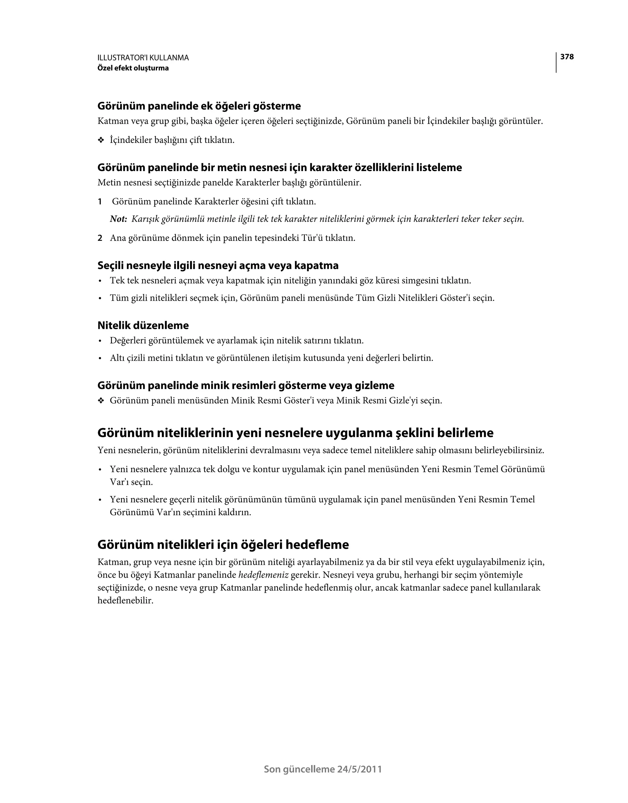 ILLUSTRATOR'I KULLANMA                                                                                                  378
Özel efekt oluşturma




Görünüm panelinde ek öğeleri gösterme
Katman veya grup gibi, başka öğeler içeren öğeleri seçtiğinizde, Görünüm paneli bir İçindekiler başlığı görüntüler.
❖ İçindekiler başlığını çift tıklatın.


Görünüm panelinde bir metin nesnesi için karakter özelliklerini listeleme
Metin nesnesi seçtiğinizde panelde Karakterler başlığı görüntülenir.
1   Görünüm panelinde Karakterler öğesini çift tıklatın.
    Not: Karışık görünümlü metinle ilgili tek tek karakter niteliklerini görmek için karakterleri teker teker seçin.
2 Ana görünüme dönmek için panelin tepesindeki Tür'ü tıklatın.


Seçili nesneyle ilgili nesneyi açma veya kapatma
• Tek tek nesneleri açmak veya kapatmak için niteliğin yanındaki göz küresi simgesini tıklatın.
• Tüm gizli nitelikleri seçmek için, Görünüm paneli menüsünde Tüm Gizli Nitelikleri Göster'i seçin.

Nitelik düzenleme
• Değerleri görüntülemek ve ayarlamak için nitelik satırını tıklatın.
• Altı çizili metini tıklatın ve görüntülenen iletişim kutusunda yeni değerleri belirtin.

Görünüm panelinde minik resimleri gösterme veya gizleme
❖ Görünüm paneli menüsünden Minik Resmi Göster'i veya Minik Resmi Gizle'yi seçin.


Görünüm niteliklerinin yeni nesnelere uygulanma şeklini belirleme
Yeni nesnelerin, görünüm niteliklerini devralmasını veya sadece temel niteliklere sahip olmasını belirleyebilirsiniz.
• Yeni nesnelere yalnızca tek dolgu ve kontur uygulamak için panel menüsünden Yeni Resmin Temel Görünümü
  Var'ı seçin.
• Yeni nesnelere geçerli nitelik görünümünün tümünü uygulamak için panel menüsünden Yeni Resmin Temel
  Görünümü Var'ın seçimini kaldırın.


Görünüm nitelikleri için öğeleri hedefleme
Katman, grup veya nesne için bir görünüm niteliği ayarlayabilmeniz ya da bir stil veya efekt uygulayabilmeniz için,
önce bu öğeyi Katmanlar panelinde hedeflemeniz gerekir. Nesneyi veya grubu, herhangi bir seçim yöntemiyle
seçtiğinizde, o nesne veya grup Katmanlar panelinde hedeflenmiş olur, ancak katmanlar sadece panel kullanılarak
hedeflenebilir.




                                             Son güncelleme 24/5/2011
 