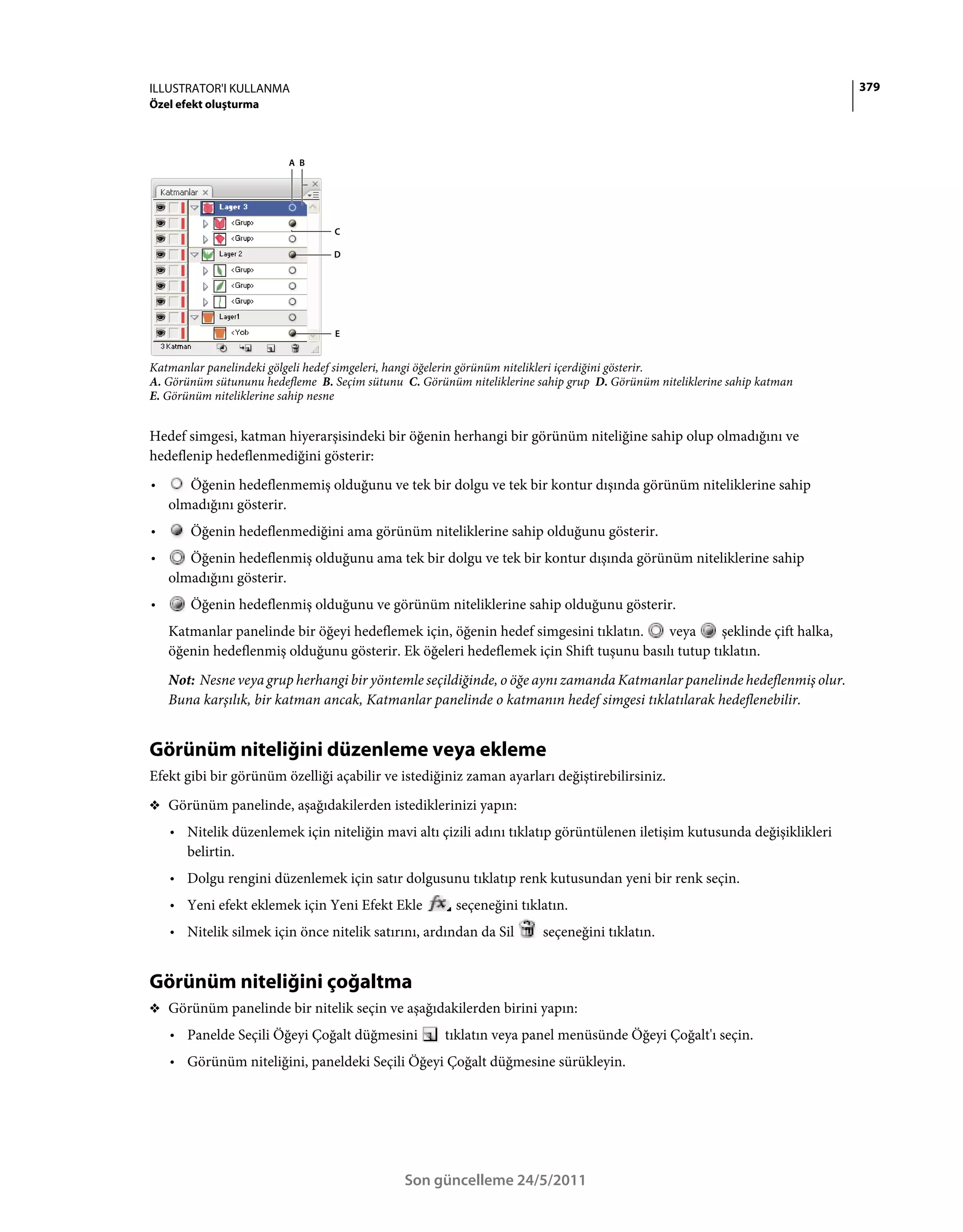 ILLUSTRATOR'I KULLANMA                                                                                                    379
Özel efekt oluşturma



                         A B




                                  C

                                  D




                                  E


Katmanlar panelindeki gölgeli hedef simgeleri, hangi öğelerin görünüm nitelikleri içerdiğini gösterir.
A. Görünüm sütununu hedefleme B. Seçim sütunu C. Görünüm niteliklerine sahip grup D. Görünüm niteliklerine sahip katman
E. Görünüm niteliklerine sahip nesne


Hedef simgesi, katman hiyerarşisindeki bir öğenin herhangi bir görünüm niteliğine sahip olup olmadığını ve
hedeflenip hedeflenmediğini gösterir:
•      Öğenin hedeflenmemiş olduğunu ve tek bir dolgu ve tek bir kontur dışında görünüm niteliklerine sahip
    olmadığını gösterir.
•      Öğenin hedeflenmediğini ama görünüm niteliklerine sahip olduğunu gösterir.
•      Öğenin hedeflenmiş olduğunu ama tek bir dolgu ve tek bir kontur dışında görünüm niteliklerine sahip
    olmadığını gösterir.
•      Öğenin hedeflenmiş olduğunu ve görünüm niteliklerine sahip olduğunu gösterir.
    Katmanlar panelinde bir öğeyi hedeflemek için, öğenin hedef simgesini tıklatın.    veya      şeklinde çift halka,
    öğenin hedeflenmiş olduğunu gösterir. Ek öğeleri hedeflemek için Shift tuşunu basılı tutup tıklatın.
    Not: Nesne veya grup herhangi bir yöntemle seçildiğinde, o öğe aynı zamanda Katmanlar panelinde hedeflenmiş olur.
    Buna karşılık, bir katman ancak, Katmanlar panelinde o katmanın hedef simgesi tıklatılarak hedeflenebilir.


Görünüm niteliğini düzenleme veya ekleme
Efekt gibi bir görünüm özelliği açabilir ve istediğiniz zaman ayarları değiştirebilirsiniz.
❖ Görünüm panelinde, aşağıdakilerden istediklerinizi yapın:

    • Nitelik düzenlemek için niteliğin mavi altı çizili adını tıklatıp görüntülenen iletişim kutusunda değişiklikleri
      belirtin.
    • Dolgu rengini düzenlemek için satır dolgusunu tıklatıp renk kutusundan yeni bir renk seçin.
    • Yeni efekt eklemek için Yeni Efekt Ekle           seçeneğini tıklatın.
    • Nitelik silmek için önce nitelik satırını, ardından da Sil        seçeneğini tıklatın.


Görünüm niteliğini çoğaltma
❖ Görünüm panelinde bir nitelik seçin ve aşağıdakilerden birini yapın:

    • Panelde Seçili Öğeyi Çoğalt düğmesini           tıklatın veya panel menüsünde Öğeyi Çoğalt'ı seçin.
    • Görünüm niteliğini, paneldeki Seçili Öğeyi Çoğalt düğmesine sürükleyin.




                                               Son güncelleme 24/5/2011
 