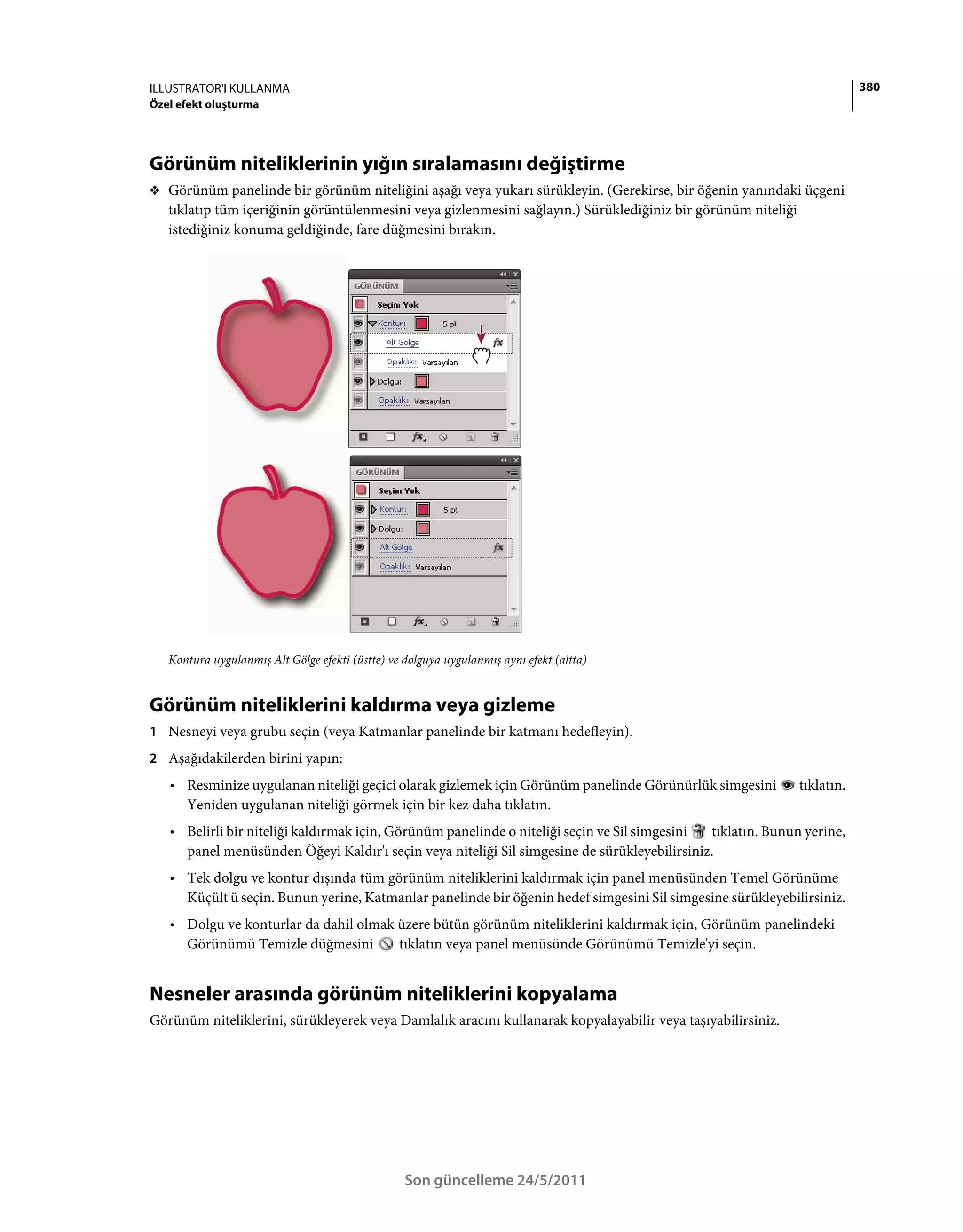 ILLUSTRATOR'I KULLANMA                                                                                                     380
Özel efekt oluşturma




Görünüm niteliklerinin yığın sıralamasını değiştirme
❖ Görünüm panelinde bir görünüm niteliğini aşağı veya yukarı sürükleyin. (Gerekirse, bir öğenin yanındaki üçgeni
   tıklatıp tüm içeriğinin görüntülenmesini veya gizlenmesini sağlayın.) Sürüklediğiniz bir görünüm niteliği
   istediğiniz konuma geldiğinde, fare düğmesini bırakın.




   Kontura uygulanmış Alt Gölge efekti (üstte) ve dolguya uygulanmış aynı efekt (altta)


Görünüm niteliklerini kaldırma veya gizleme
1 Nesneyi veya grubu seçin (veya Katmanlar panelinde bir katmanı hedefleyin).
2 Aşağıdakilerden birini yapın:
   • Resminize uygulanan niteliği geçici olarak gizlemek için Görünüm panelinde Görünürlük simgesini           tıklatın.
     Yeniden uygulanan niteliği görmek için bir kez daha tıklatın.
   • Belirli bir niteliği kaldırmak için, Görünüm panelinde o niteliği seçin ve Sil simgesini tıklatın. Bunun yerine,
     panel menüsünden Öğeyi Kaldır'ı seçin veya niteliği Sil simgesine de sürükleyebilirsiniz.
   • Tek dolgu ve kontur dışında tüm görünüm niteliklerini kaldırmak için panel menüsünden Temel Görünüme
     Küçült'ü seçin. Bunun yerine, Katmanlar panelinde bir öğenin hedef simgesini Sil simgesine sürükleyebilirsiniz.
   • Dolgu ve konturlar da dahil olmak üzere bütün görünüm niteliklerini kaldırmak için, Görünüm panelindeki
     Görünümü Temizle düğmesini        tıklatın veya panel menüsünde Görünümü Temizle'yi seçin.


Nesneler arasında görünüm niteliklerini kopyalama
Görünüm niteliklerini, sürükleyerek veya Damlalık aracını kullanarak kopyalayabilir veya taşıyabilirsiniz.




                                                  Son güncelleme 24/5/2011
 