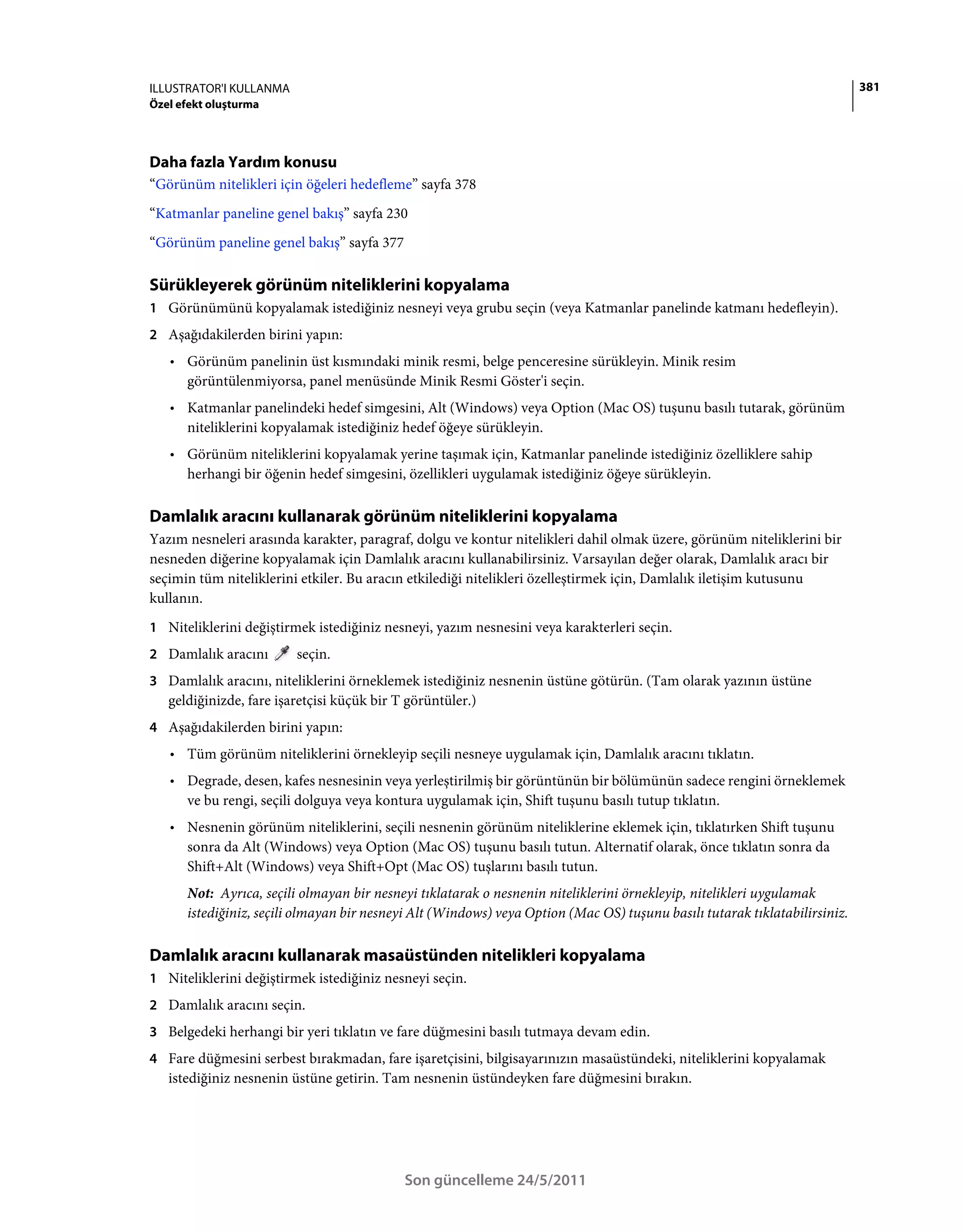 ILLUSTRATOR'I KULLANMA                                                                                                      381
Özel efekt oluşturma




Daha fazla Yardım konusu
“Görünüm nitelikleri için öğeleri hedefleme” sayfa 378
“Katmanlar paneline genel bakış” sayfa 230
“Görünüm paneline genel bakış” sayfa 377

Sürükleyerek görünüm niteliklerini kopyalama
1 Görünümünü kopyalamak istediğiniz nesneyi veya grubu seçin (veya Katmanlar panelinde katmanı hedefleyin).
2 Aşağıdakilerden birini yapın:
   • Görünüm panelinin üst kısmındaki minik resmi, belge penceresine sürükleyin. Minik resim
     görüntülenmiyorsa, panel menüsünde Minik Resmi Göster'i seçin.
   • Katmanlar panelindeki hedef simgesini, Alt (Windows) veya Option (Mac OS) tuşunu basılı tutarak, görünüm
     niteliklerini kopyalamak istediğiniz hedef öğeye sürükleyin.
   • Görünüm niteliklerini kopyalamak yerine taşımak için, Katmanlar panelinde istediğiniz özelliklere sahip
     herhangi bir öğenin hedef simgesini, özellikleri uygulamak istediğiniz öğeye sürükleyin.

Damlalık aracını kullanarak görünüm niteliklerini kopyalama
Yazım nesneleri arasında karakter, paragraf, dolgu ve kontur nitelikleri dahil olmak üzere, görünüm niteliklerini bir
nesneden diğerine kopyalamak için Damlalık aracını kullanabilirsiniz. Varsayılan değer olarak, Damlalık aracı bir
seçimin tüm niteliklerini etkiler. Bu aracın etkilediği nitelikleri özelleştirmek için, Damlalık iletişim kutusunu
kullanın.
1 Niteliklerini değiştirmek istediğiniz nesneyi, yazım nesnesini veya karakterleri seçin.
2 Damlalık aracını       seçin.
3 Damlalık aracını, niteliklerini örneklemek istediğiniz nesnenin üstüne götürün. (Tam olarak yazının üstüne
   geldiğinizde, fare işaretçisi küçük bir T görüntüler.)
4 Aşağıdakilerden birini yapın:
   • Tüm görünüm niteliklerini örnekleyip seçili nesneye uygulamak için, Damlalık aracını tıklatın.
   • Degrade, desen, kafes nesnesinin veya yerleştirilmiş bir görüntünün bir bölümünün sadece rengini örneklemek
     ve bu rengi, seçili dolguya veya kontura uygulamak için, Shift tuşunu basılı tutup tıklatın.
   • Nesnenin görünüm niteliklerini, seçili nesnenin görünüm niteliklerine eklemek için, tıklatırken Shift tuşunu
     sonra da Alt (Windows) veya Option (Mac OS) tuşunu basılı tutun. Alternatif olarak, önce tıklatın sonra da
     Shift+Alt (Windows) veya Shift+Opt (Mac OS) tuşlarını basılı tutun.
      Not: Ayrıca, seçili olmayan bir nesneyi tıklatarak o nesnenin niteliklerini örnekleyip, nitelikleri uygulamak
      istediğiniz, seçili olmayan bir nesneyi Alt (Windows) veya Option (Mac OS) tuşunu basılı tutarak tıklatabilirsiniz.

Damlalık aracını kullanarak masaüstünden nitelikleri kopyalama
1 Niteliklerini değiştirmek istediğiniz nesneyi seçin.
2 Damlalık aracını seçin.
3 Belgedeki herhangi bir yeri tıklatın ve fare düğmesini basılı tutmaya devam edin.
4 Fare düğmesini serbest bırakmadan, fare işaretçisini, bilgisayarınızın masaüstündeki, niteliklerini kopyalamak
   istediğiniz nesnenin üstüne getirin. Tam nesnenin üstündeyken fare düğmesini bırakın.




                                            Son güncelleme 24/5/2011
 