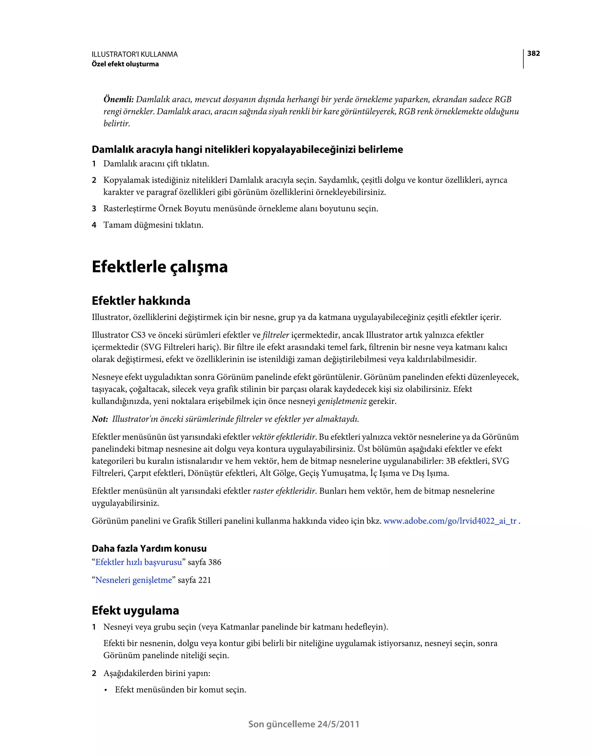 ILLUSTRATOR'I KULLANMA                                                                                                     382
Özel efekt oluşturma



   Önemli: Damlalık aracı, mevcut dosyanın dışında herhangi bir yerde örnekleme yaparken, ekrandan sadece RGB
   rengi örnekler. Damlalık aracı, aracın sağında siyah renkli bir kare görüntüleyerek, RGB renk örneklemekte olduğunu
   belirtir.

Damlalık aracıyla hangi nitelikleri kopyalayabileceğinizi belirleme
1 Damlalık aracını çift tıklatın.
2 Kopyalamak istediğiniz nitelikleri Damlalık aracıyla seçin. Saydamlık, çeşitli dolgu ve kontur özellikleri, ayrıca
   karakter ve paragraf özellikleri gibi görünüm özelliklerini örnekleyebilirsiniz.
3 Rasterleştirme Örnek Boyutu menüsünde örnekleme alanı boyutunu seçin.
4 Tamam düğmesini tıklatın.




Efektlerle çalışma
Efektler hakkında
Illustrator, özelliklerini değiştirmek için bir nesne, grup ya da katmana uygulayabileceğiniz çeşitli efektler içerir.
Illustrator CS3 ve önceki sürümleri efektler ve filtreler içermektedir, ancak Illustrator artık yalnızca efektler
içermektedir (SVG Filtreleri hariç). Bir filtre ile efekt arasındaki temel fark, filtrenin bir nesne veya katmanı kalıcı
olarak değiştirmesi, efekt ve özelliklerinin ise istenildiği zaman değiştirilebilmesi veya kaldırılabilmesidir.
Nesneye efekt uyguladıktan sonra Görünüm panelinde efekt görüntülenir. Görünüm panelinden efekti düzenleyecek,
taşıyacak, çoğaltacak, silecek veya grafik stilinin bir parçası olarak kaydedecek kişi siz olabilirsiniz. Efekt
kullandığınızda, yeni noktalara erişebilmek için önce nesneyi genişletmeniz gerekir.
Not: Illustrator'ın önceki sürümlerinde filtreler ve efektler yer almaktaydı.
Efektler menüsünün üst yarısındaki efektler vektör efektleridir. Bu efektleri yalnızca vektör nesnelerine ya da Görünüm
panelindeki bitmap nesnesine ait dolgu veya kontura uygulayabilirsiniz. Üst bölümün aşağıdaki efektler ve efekt
kategorileri bu kuralın istisnalarıdır ve hem vektör, hem de bitmap nesnelerine uygulanabilirler: 3B efektleri, SVG
Filtreleri, Çarpıt efektleri, Dönüştür efektleri, Alt Gölge, Geçiş Yumuşatma, İç Işıma ve Dış Işıma.
Efektler menüsünün alt yarısındaki efektler raster efektleridir. Bunları hem vektör, hem de bitmap nesnelerine
uygulayabilirsiniz.
Görünüm panelini ve Grafik Stilleri panelini kullanma hakkında video için bkz. www.adobe.com/go/lrvid4022_ai_tr .


Daha fazla Yardım konusu
“Efektler hızlı başvurusu” sayfa 386
“Nesneleri genişletme” sayfa 221


Efekt uygulama
1 Nesneyi veya grubu seçin (veya Katmanlar panelinde bir katmanı hedefleyin).
   Efekti bir nesnenin, dolgu veya kontur gibi belirli bir niteliğine uygulamak istiyorsanız, nesneyi seçin, sonra
   Görünüm panelinde niteliği seçin.
2 Aşağıdakilerden birini yapın:
   • Efekt menüsünden bir komut seçin.


                                             Son güncelleme 24/5/2011
 