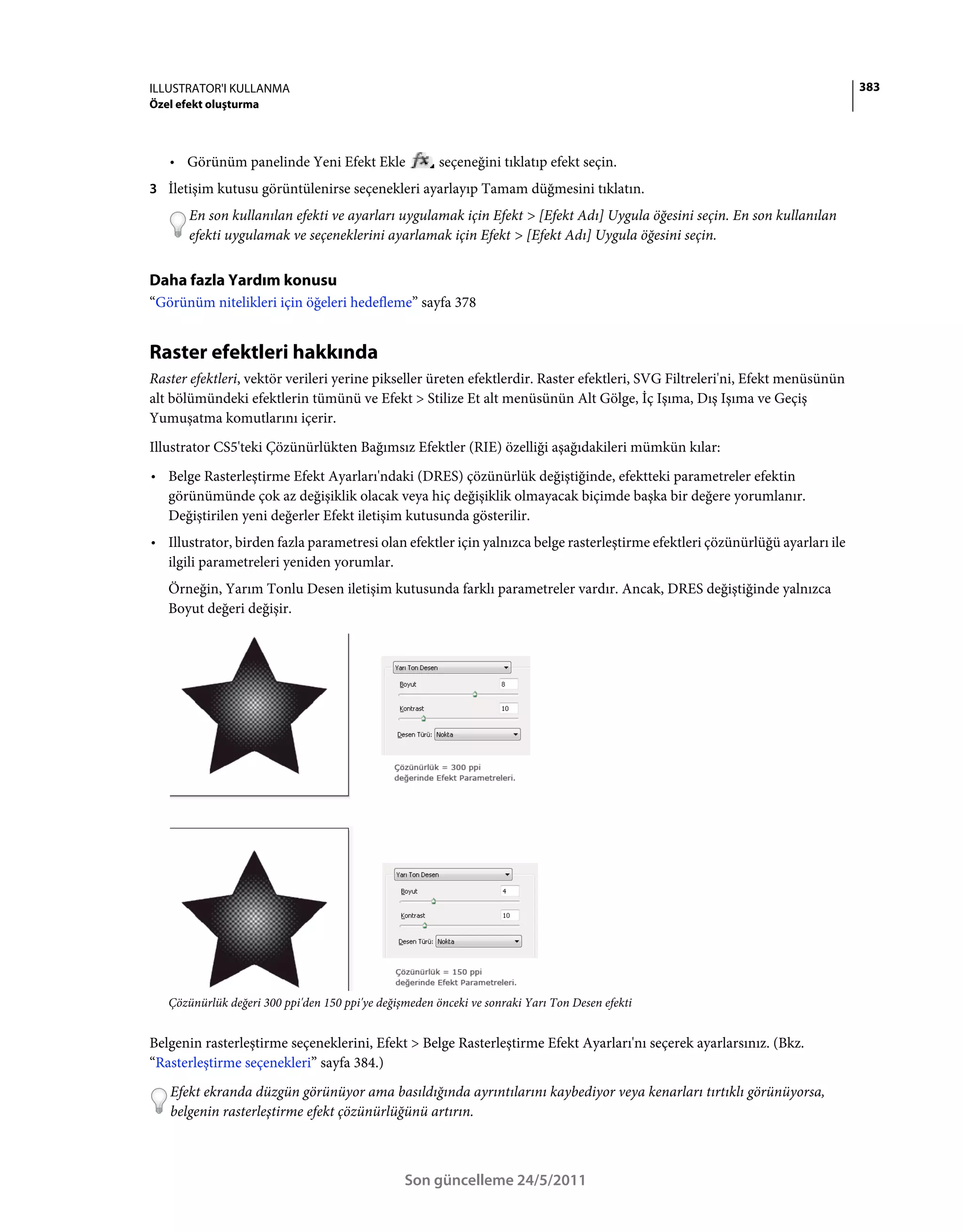 ILLUSTRATOR'I KULLANMA                                                                                                        383
Özel efekt oluşturma



   • Görünüm panelinde Yeni Efekt Ekle                  seçeneğini tıklatıp efekt seçin.
3 İletişim kutusu görüntülenirse seçenekleri ayarlayıp Tamam düğmesini tıklatın.
       En son kullanılan efekti ve ayarları uygulamak için Efekt > [Efekt Adı] Uygula öğesini seçin. En son kullanılan
       efekti uygulamak ve seçeneklerini ayarlamak için Efekt > [Efekt Adı] Uygula öğesini seçin.


Daha fazla Yardım konusu
“Görünüm nitelikleri için öğeleri hedefleme” sayfa 378


Raster efektleri hakkında
Raster efektleri, vektör verileri yerine pikseller üreten efektlerdir. Raster efektleri, SVG Filtreleri'ni, Efekt menüsünün
alt bölümündeki efektlerin tümünü ve Efekt > Stilize Et alt menüsünün Alt Gölge, İç Işıma, Dış Işıma ve Geçiş
Yumuşatma komutlarını içerir.
Illustrator CS5'teki Çözünürlükten Bağımsız Efektler (RIE) özelliği aşağıdakileri mümkün kılar:
• Belge Rasterleştirme Efekt Ayarları'ndaki (DRES) çözünürlük değiştiğinde, efektteki parametreler efektin
  görünümünde çok az değişiklik olacak veya hiç değişiklik olmayacak biçimde başka bir değere yorumlanır.
  Değiştirilen yeni değerler Efekt iletişim kutusunda gösterilir.
• Illustrator, birden fazla parametresi olan efektler için yalnızca belge rasterleştirme efektleri çözünürlüğü ayarları ile
  ilgili parametreleri yeniden yorumlar.
   Örneğin, Yarım Tonlu Desen iletişim kutusunda farklı parametreler vardır. Ancak, DRES değiştiğinde yalnızca
   Boyut değeri değişir.




   Çözünürlük değeri 300 ppi'den 150 ppi'ye değişmeden önceki ve sonraki Yarı Ton Desen efekti


Belgenin rasterleştirme seçeneklerini, Efekt > Belge Rasterleştirme Efekt Ayarları'nı seçerek ayarlarsınız. (Bkz.
“Rasterleştirme seçenekleri” sayfa 384.)
   Efekt ekranda düzgün görünüyor ama basıldığında ayrıntılarını kaybediyor veya kenarları tırtıklı görünüyorsa,
   belgenin rasterleştirme efekt çözünürlüğünü artırın.



                                                 Son güncelleme 24/5/2011
 