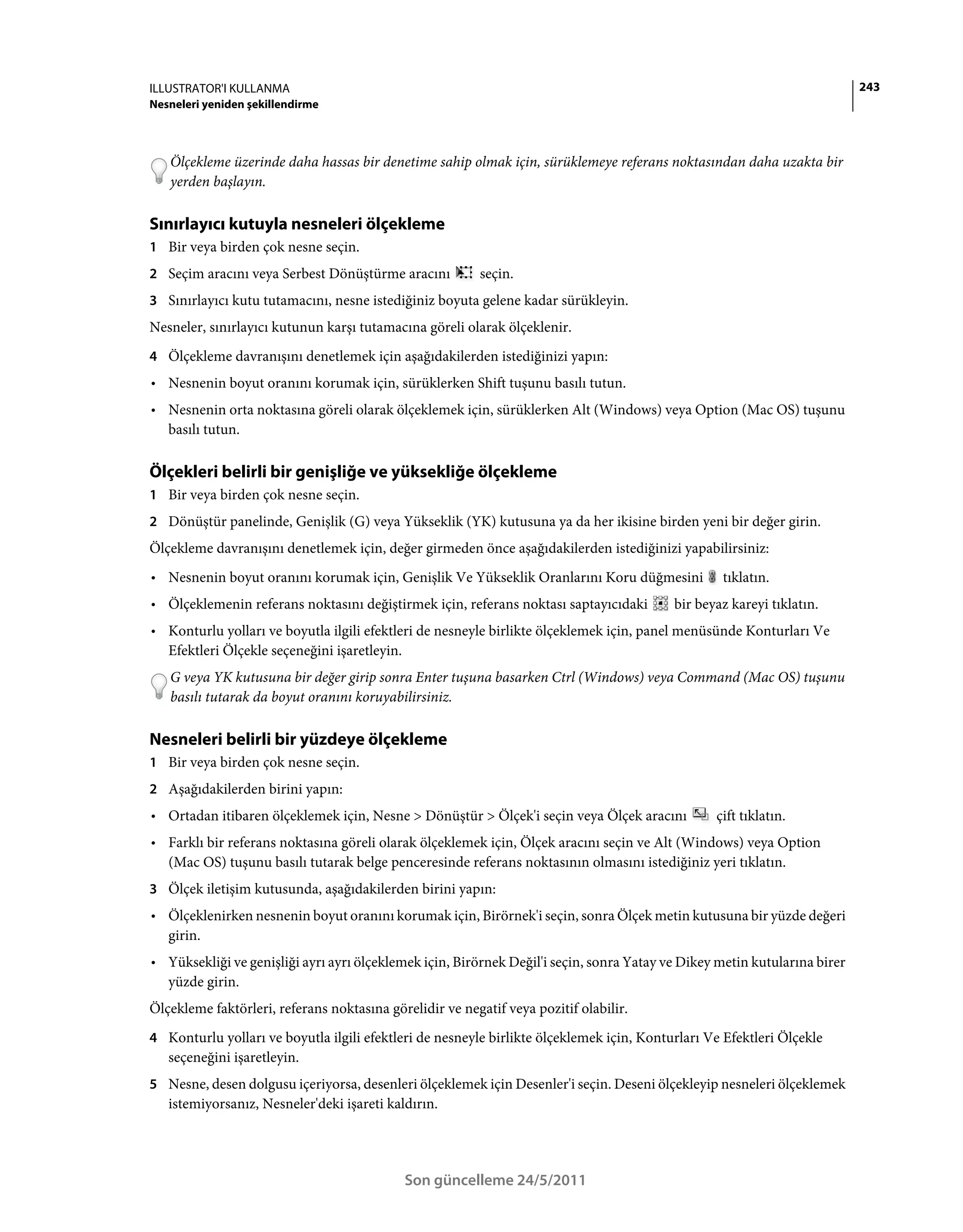 ILLUSTRATOR'I KULLANMA                                                                                                     243
Nesneleri yeniden şekillendirme



   Ölçekleme üzerinde daha hassas bir denetime sahip olmak için, sürüklemeye referans noktasından daha uzakta bir
   yerden başlayın.

Sınırlayıcı kutuyla nesneleri ölçekleme
1 Bir veya birden çok nesne seçin.
2 Seçim aracını veya Serbest Dönüştürme aracını           seçin.
3 Sınırlayıcı kutu tutamacını, nesne istediğiniz boyuta gelene kadar sürükleyin.
Nesneler, sınırlayıcı kutunun karşı tutamacına göreli olarak ölçeklenir.
4 Ölçekleme davranışını denetlemek için aşağıdakilerden istediğinizi yapın:
• Nesnenin boyut oranını korumak için, sürüklerken Shift tuşunu basılı tutun.
• Nesnenin orta noktasına göreli olarak ölçeklemek için, sürüklerken Alt (Windows) veya Option (Mac OS) tuşunu
  basılı tutun.

Ölçekleri belirli bir genişliğe ve yüksekliğe ölçekleme
1 Bir veya birden çok nesne seçin.
2 Dönüştür panelinde, Genişlik (G) veya Yükseklik (YK) kutusuna ya da her ikisine birden yeni bir değer girin.
Ölçekleme davranışını denetlemek için, değer girmeden önce aşağıdakilerden istediğinizi yapabilirsiniz:
• Nesnenin boyut oranını korumak için, Genişlik Ve Yükseklik Oranlarını Koru düğmesini            tıklatın.
• Ölçeklemenin referans noktasını değiştirmek için, referans noktası saptayıcıdaki        bir beyaz kareyi tıklatın.
• Konturlu yolları ve boyutla ilgili efektleri de nesneyle birlikte ölçeklemek için, panel menüsünde Konturları Ve
  Efektleri Ölçekle seçeneğini işaretleyin.
   G veya YK kutusuna bir değer girip sonra Enter tuşuna basarken Ctrl (Windows) veya Command (Mac OS) tuşunu
   basılı tutarak da boyut oranını koruyabilirsiniz.

Nesneleri belirli bir yüzdeye ölçekleme
1 Bir veya birden çok nesne seçin.
2 Aşağıdakilerden birini yapın:
• Ortadan itibaren ölçeklemek için, Nesne > Dönüştür > Ölçek'i seçin veya Ölçek aracını          çift tıklatın.
• Farklı bir referans noktasına göreli olarak ölçeklemek için, Ölçek aracını seçin ve Alt (Windows) veya Option
  (Mac OS) tuşunu basılı tutarak belge penceresinde referans noktasının olmasını istediğiniz yeri tıklatın.
3 Ölçek iletişim kutusunda, aşağıdakilerden birini yapın:
• Ölçeklenirken nesnenin boyut oranını korumak için, Birörnek'i seçin, sonra Ölçek metin kutusuna bir yüzde değeri
  girin.
• Yüksekliği ve genişliği ayrı ayrı ölçeklemek için, Birörnek Değil'i seçin, sonra Yatay ve Dikey metin kutularına birer
  yüzde girin.
Ölçekleme faktörleri, referans noktasına görelidir ve negatif veya pozitif olabilir.
4 Konturlu yolları ve boyutla ilgili efektleri de nesneyle birlikte ölçeklemek için, Konturları Ve Efektleri Ölçekle
   seçeneğini işaretleyin.
5 Nesne, desen dolgusu içeriyorsa, desenleri ölçeklemek için Desenler'i seçin. Deseni ölçekleyip nesneleri ölçeklemek
   istemiyorsanız, Nesneler'deki işareti kaldırın.




                                            Son güncelleme 24/5/2011
 