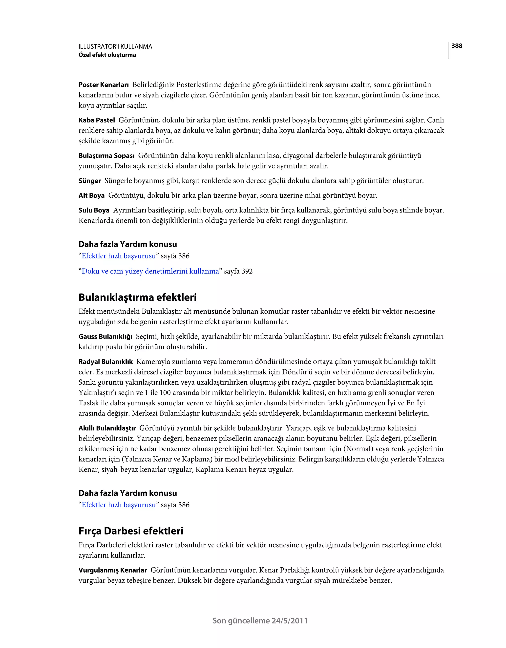 ILLUSTRATOR'I KULLANMA                                                                                                        388
Özel efekt oluşturma



Poster Kenarları Belirlediğiniz Posterleştirme değerine göre görüntüdeki renk sayısını azaltır, sonra görüntünün
kenarlarını bulur ve siyah çizgilerle çizer. Görüntünün geniş alanları basit bir ton kazanır, görüntünün üstüne ince,
koyu ayrıntılar saçılır.
Kaba Pastel Görüntünün, dokulu bir arka plan üstüne, renkli pastel boyayla boyanmış gibi görünmesini sağlar. Canlı
renklere sahip alanlarda boya, az dokulu ve kalın görünür; daha koyu alanlarda boya, alttaki dokuyu ortaya çıkaracak
şekilde kazınmış gibi görünür.
Bulaştırma Sopası Görüntünün daha koyu renkli alanlarını kısa, diyagonal darbelerle bulaştırarak görüntüyü
yumuşatır. Daha açık renkteki alanlar daha parlak hale gelir ve ayrıntıları azalır.
Sünger Süngerle boyanmış gibi, karşıt renklerde son derece güçlü dokulu alanlara sahip görüntüler oluşturur.

Alt Boya Görüntüyü, dokulu bir arka plan üzerine boyar, sonra üzerine nihai görüntüyü boyar.

Sulu Boya Ayrıntıları basitleştirip, sulu boyalı, orta kalınlıkta bir fırça kullanarak, görüntüyü sulu boya stilinde boyar.
Kenarlarda önemli ton değişikliklerinin olduğu yerlerde bu efekt rengi doygunlaştırır.


Daha fazla Yardım konusu
“Efektler hızlı başvurusu” sayfa 386
“Doku ve cam yüzey denetimlerini kullanma” sayfa 392


Bulanıklaştırma efektleri
Efekt menüsündeki Bulanıklaştır alt menüsünde bulunan komutlar raster tabanlıdır ve efekti bir vektör nesnesine
uyguladığınızda belgenin rasterleştirme efekt ayarlarını kullanırlar.
Gauss Bulanıklığı Seçimi, hızlı şekilde, ayarlanabilir bir miktarda bulanıklaştırır. Bu efekt yüksek frekanslı ayrıntıları
kaldırıp puslu bir görünüm oluşturabilir.
Radyal Bulanıklık Kamerayla zumlama veya kameranın döndürülmesinde ortaya çıkan yumuşak bulanıklığı taklit
eder. Eş merkezli dairesel çizgiler boyunca bulanıklaştırmak için Döndür'ü seçin ve bir dönme derecesi belirleyin.
Sanki görüntü yakınlaştırılırken veya uzaklaştırılırken oluşmuş gibi radyal çizgiler boyunca bulanıklaştırmak için
Yakınlaştır'ı seçin ve 1 ile 100 arasında bir miktar belirleyin. Bulanıklık kalitesi, en hızlı ama grenli sonuçlar veren
Taslak ile daha yumuşak sonuçlar veren ve büyük seçimler dışında birbirinden farklı görünmeyen İyi ve En İyi
arasında değişir. Merkezi Bulanıklaştır kutusundaki şekli sürükleyerek, bulanıklaştırmanın merkezini belirleyin.
Akıllı Bulanıklaştır Görüntüyü ayrıntılı bir şekilde bulanıklaştırır. Yarıçap, eşik ve bulanıklaştırma kalitesini
belirleyebilirsiniz. Yarıçap değeri, benzemez piksellerin aranacağı alanın boyutunu belirler. Eşik değeri, piksellerin
etkilenmesi için ne kadar benzemez olması gerektiğini belirler. Seçimin tamamı için (Normal) veya renk geçişlerinin
kenarları için (Yalnızca Kenar ve Kaplama) bir mod belirleyebilirsiniz. Belirgin karşıtlıkların olduğu yerlerde Yalnızca
Kenar, siyah-beyaz kenarlar uygular, Kaplama Kenarı beyaz uygular.


Daha fazla Yardım konusu
“Efektler hızlı başvurusu” sayfa 386


Fırça Darbesi efektleri
Fırça Darbeleri efektleri raster tabanlıdır ve efekti bir vektör nesnesine uyguladığınızda belgenin rasterleştirme efekt
ayarlarını kullanırlar.
Vurgulanmış Kenarlar Görüntünün kenarlarını vurgular. Kenar Parlaklığı kontrolü yüksek bir değere ayarlandığında
vurgular beyaz tebeşire benzer. Düksek bir değere ayarlandığında vurgular siyah mürekkebe benzer.




                                             Son güncelleme 24/5/2011
 