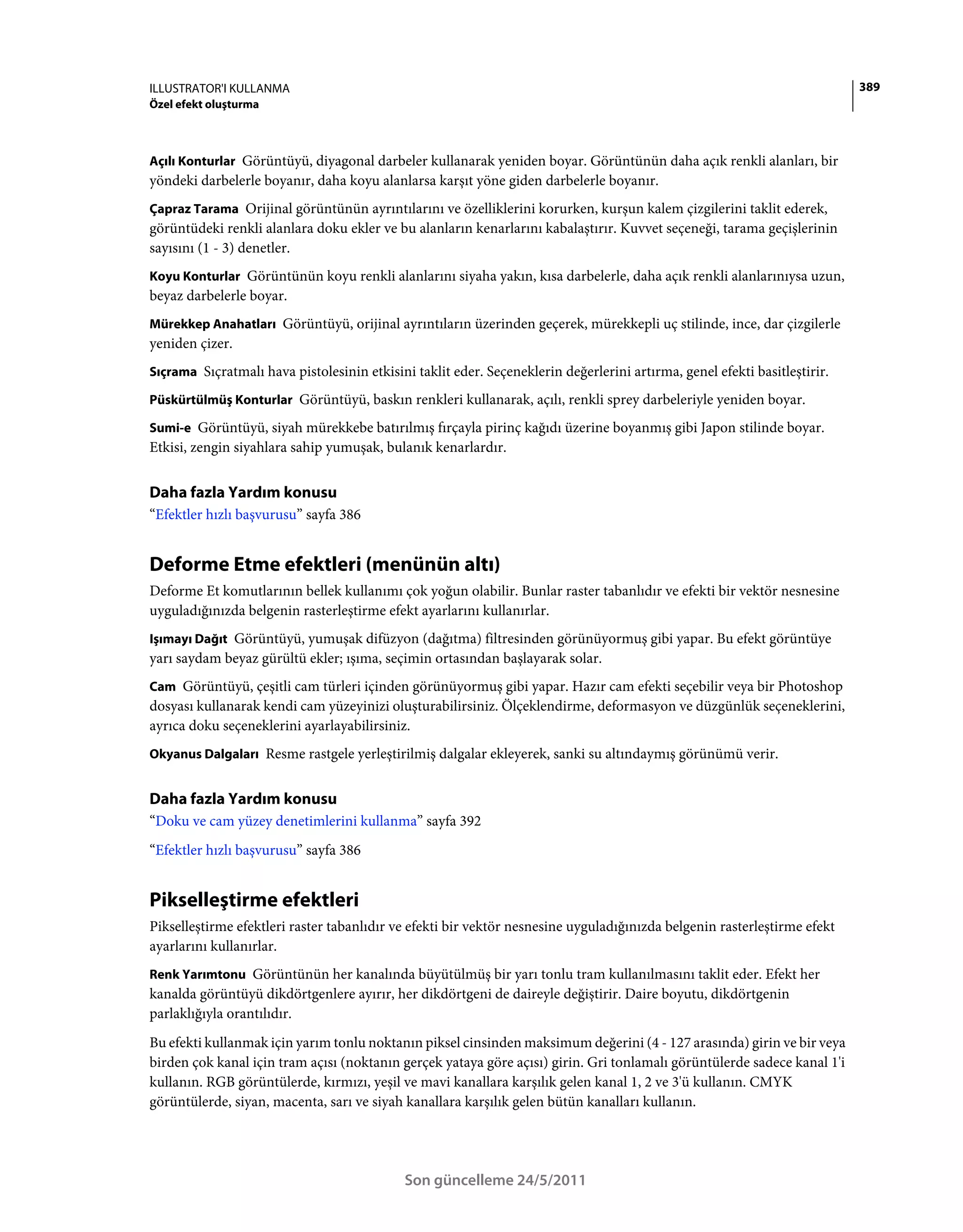 ILLUSTRATOR'I KULLANMA                                                                                                     389
Özel efekt oluşturma



Açılı Konturlar Görüntüyü, diyagonal darbeler kullanarak yeniden boyar. Görüntünün daha açık renkli alanları, bir
yöndeki darbelerle boyanır, daha koyu alanlarsa karşıt yöne giden darbelerle boyanır.
Çapraz Tarama Orijinal görüntünün ayrıntılarını ve özelliklerini korurken, kurşun kalem çizgilerini taklit ederek,
görüntüdeki renkli alanlara doku ekler ve bu alanların kenarlarını kabalaştırır. Kuvvet seçeneği, tarama geçişlerinin
sayısını (1 - 3) denetler.
Koyu Konturlar Görüntünün koyu renkli alanlarını siyaha yakın, kısa darbelerle, daha açık renkli alanlarınıysa uzun,
beyaz darbelerle boyar.
Mürekkep Anahatları Görüntüyü, orijinal ayrıntıların üzerinden geçerek, mürekkepli uç stilinde, ince, dar çizgilerle
yeniden çizer.
Sıçrama Sıçratmalı hava pistolesinin etkisini taklit eder. Seçeneklerin değerlerini artırma, genel efekti basitleştirir.

Püskürtülmüş Konturlar Görüntüyü, baskın renkleri kullanarak, açılı, renkli sprey darbeleriyle yeniden boyar.

Sumi-e Görüntüyü, siyah mürekkebe batırılmış fırçayla pirinç kağıdı üzerine boyanmış gibi Japon stilinde boyar.
Etkisi, zengin siyahlara sahip yumuşak, bulanık kenarlardır.


Daha fazla Yardım konusu
“Efektler hızlı başvurusu” sayfa 386


Deforme Etme efektleri (menünün altı)
Deforme Et komutlarının bellek kullanımı çok yoğun olabilir. Bunlar raster tabanlıdır ve efekti bir vektör nesnesine
uyguladığınızda belgenin rasterleştirme efekt ayarlarını kullanırlar.
Işımayı Dağıt Görüntüyü, yumuşak difüzyon (dağıtma) filtresinden görünüyormuş gibi yapar. Bu efekt görüntüye
yarı saydam beyaz gürültü ekler; ışıma, seçimin ortasından başlayarak solar.
Cam Görüntüyü, çeşitli cam türleri içinden görünüyormuş gibi yapar. Hazır cam efekti seçebilir veya bir Photoshop
dosyası kullanarak kendi cam yüzeyinizi oluşturabilirsiniz. Ölçeklendirme, deformasyon ve düzgünlük seçeneklerini,
ayrıca doku seçeneklerini ayarlayabilirsiniz.
Okyanus Dalgaları Resme rastgele yerleştirilmiş dalgalar ekleyerek, sanki su altındaymış görünümü verir.


Daha fazla Yardım konusu
“Doku ve cam yüzey denetimlerini kullanma” sayfa 392
“Efektler hızlı başvurusu” sayfa 386


Pikselleştirme efektleri
Pikselleştirme efektleri raster tabanlıdır ve efekti bir vektör nesnesine uyguladığınızda belgenin rasterleştirme efekt
ayarlarını kullanırlar.
Renk Yarımtonu Görüntünün her kanalında büyütülmüş bir yarı tonlu tram kullanılmasını taklit eder. Efekt her
kanalda görüntüyü dikdörtgenlere ayırır, her dikdörtgeni de daireyle değiştirir. Daire boyutu, dikdörtgenin
parlaklığıyla orantılıdır.
Bu efekti kullanmak için yarım tonlu noktanın piksel cinsinden maksimum değerini (4 - 127 arasında) girin ve bir veya
birden çok kanal için tram açısı (noktanın gerçek yataya göre açısı) girin. Gri tonlamalı görüntülerde sadece kanal 1'i
kullanın. RGB görüntülerde, kırmızı, yeşil ve mavi kanallara karşılık gelen kanal 1, 2 ve 3'ü kullanın. CMYK
görüntülerde, siyan, macenta, sarı ve siyah kanallara karşılık gelen bütün kanalları kullanın.




                                             Son güncelleme 24/5/2011
 