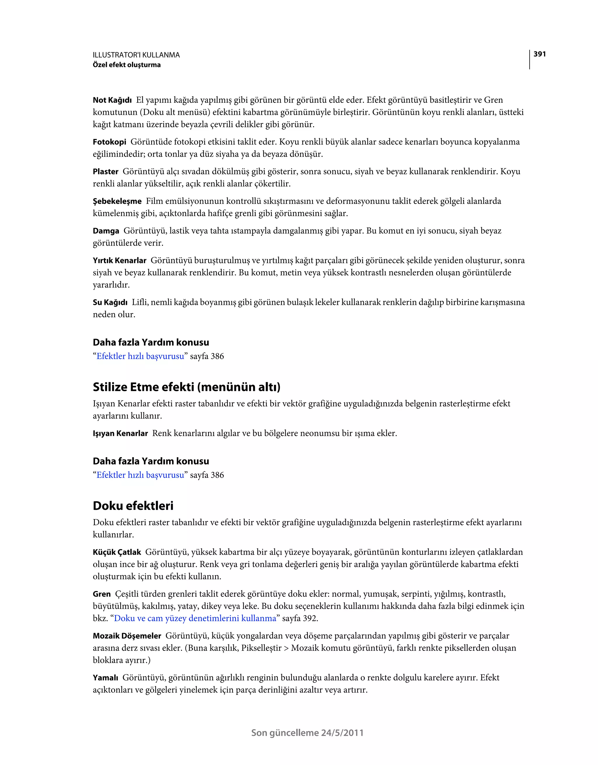 ILLUSTRATOR'I KULLANMA                                                                                                     391
Özel efekt oluşturma



Not Kağıdı El yapımı kağıda yapılmış gibi görünen bir görüntü elde eder. Efekt görüntüyü basitleştirir ve Gren
komutunun (Doku alt menüsü) efektini kabartma görünümüyle birleştirir. Görüntünün koyu renkli alanları, üstteki
kağıt katmanı üzerinde beyazla çevrili delikler gibi görünür.
Fotokopi Görüntüde fotokopi etkisini taklit eder. Koyu renkli büyük alanlar sadece kenarları boyunca kopyalanma
eğilimindedir; orta tonlar ya düz siyaha ya da beyaza dönüşür.
Plaster Görüntüyü alçı sıvadan dökülmüş gibi gösterir, sonra sonucu, siyah ve beyaz kullanarak renklendirir. Koyu
renkli alanlar yükseltilir, açık renkli alanlar çökertilir.
Şebekeleşme Film emülsiyonunun kontrollü sıkıştırmasını ve deformasyonunu taklit ederek gölgeli alanlarda
kümelenmiş gibi, açıktonlarda hafifçe grenli gibi görünmesini sağlar.
Damga Görüntüyü, lastik veya tahta ıstampayla damgalanmış gibi yapar. Bu komut en iyi sonucu, siyah beyaz
görüntülerde verir.
Yırtık Kenarlar Görüntüyü buruşturulmuş ve yırtılmış kağıt parçaları gibi görünecek şekilde yeniden oluşturur, sonra
siyah ve beyaz kullanarak renklendirir. Bu komut, metin veya yüksek kontrastlı nesnelerden oluşan görüntülerde
yararlıdır.
Su Kağıdı Lifli, nemli kağıda boyanmış gibi görünen bulaşık lekeler kullanarak renklerin dağılıp birbirine karışmasına
neden olur.


Daha fazla Yardım konusu
“Efektler hızlı başvurusu” sayfa 386


Stilize Etme efekti (menünün altı)
Işıyan Kenarlar efekti raster tabanlıdır ve efekti bir vektör grafiğine uyguladığınızda belgenin rasterleştirme efekt
ayarlarını kullanır.
Işıyan Kenarlar Renk kenarlarını algılar ve bu bölgelere neonumsu bir ışıma ekler.


Daha fazla Yardım konusu
“Efektler hızlı başvurusu” sayfa 386


Doku efektleri
Doku efektleri raster tabanlıdır ve efekti bir vektör grafiğine uyguladığınızda belgenin rasterleştirme efekt ayarlarını
kullanırlar.
Küçük Çatlak Görüntüyü, yüksek kabartma bir alçı yüzeye boyayarak, görüntünün konturlarını izleyen çatlaklardan
oluşan ince bir ağ oluşturur. Renk veya gri tonlama değerleri geniş bir aralığa yayılan görüntülerde kabartma efekti
oluşturmak için bu efekti kullanın.
Gren Çeşitli türden grenleri taklit ederek görüntüye doku ekler: normal, yumuşak, serpinti, yığılmış, kontrastlı,
büyütülmüş, kakılmış, yatay, dikey veya leke. Bu doku seçeneklerin kullanımı hakkında daha fazla bilgi edinmek için
bkz. “Doku ve cam yüzey denetimlerini kullanma” sayfa 392.
Mozaik Döşemeler Görüntüyü, küçük yongalardan veya döşeme parçalarından yapılmış gibi gösterir ve parçalar
arasına derz sıvası ekler. (Buna karşılık, Pikselleştir > Mozaik komutu görüntüyü, farklı renkte piksellerden oluşan
bloklara ayırır.)
Yamalı Görüntüyü, görüntünün ağırlıklı renginin bulunduğu alanlarda o renkte dolgulu karelere ayırır. Efekt
açıktonları ve gölgeleri yinelemek için parça derinliğini azaltır veya artırır.



                                               Son güncelleme 24/5/2011
 
