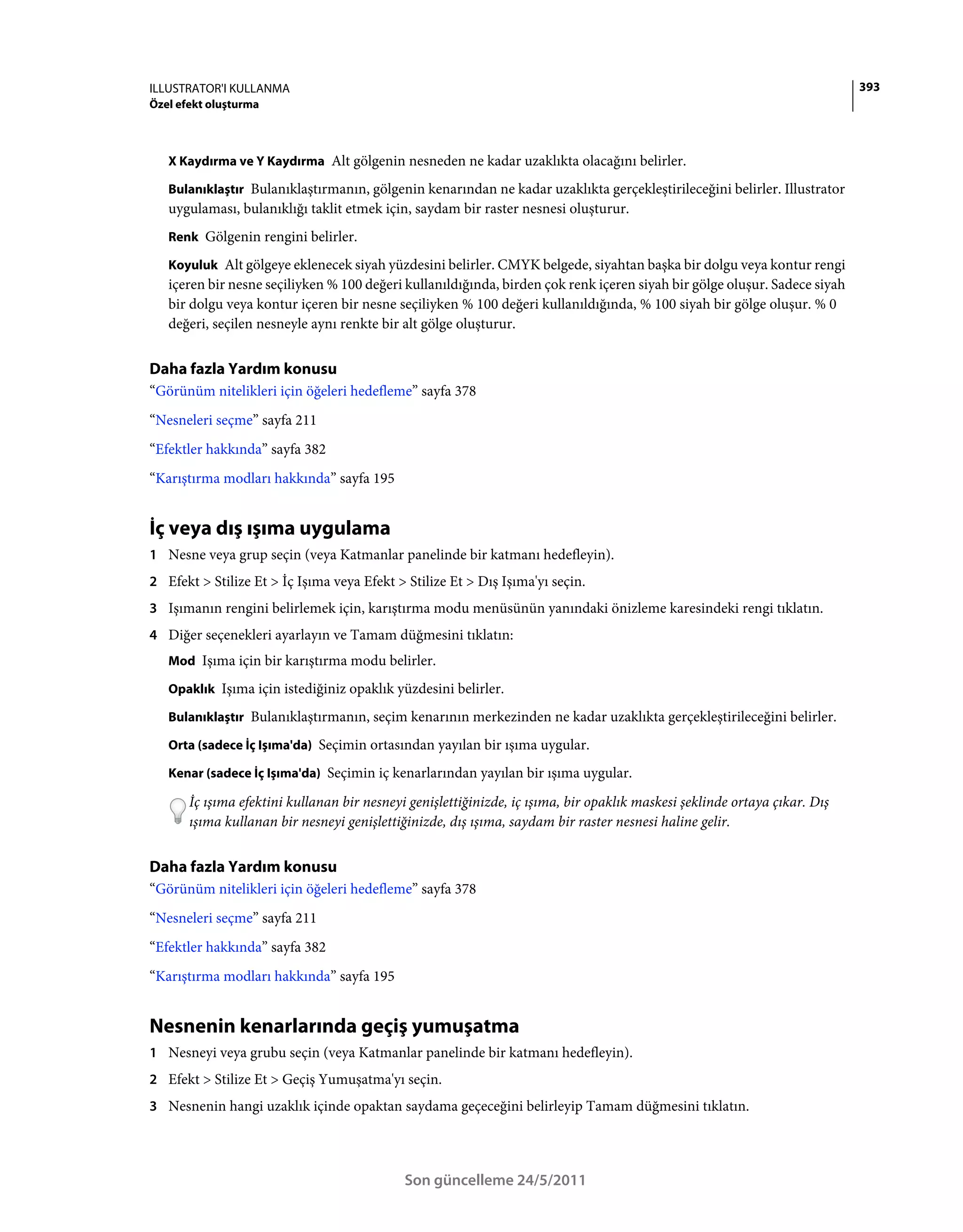 ILLUSTRATOR'I KULLANMA                                                                                                      393
Özel efekt oluşturma



   X Kaydırma ve Y Kaydırma Alt gölgenin nesneden ne kadar uzaklıkta olacağını belirler.

   Bulanıklaştır Bulanıklaştırmanın, gölgenin kenarından ne kadar uzaklıkta gerçekleştirileceğini belirler. Illustrator
   uygulaması, bulanıklığı taklit etmek için, saydam bir raster nesnesi oluşturur.
   Renk Gölgenin rengini belirler.

   Koyuluk Alt gölgeye eklenecek siyah yüzdesini belirler. CMYK belgede, siyahtan başka bir dolgu veya kontur rengi
   içeren bir nesne seçiliyken % 100 değeri kullanıldığında, birden çok renk içeren siyah bir gölge oluşur. Sadece siyah
   bir dolgu veya kontur içeren bir nesne seçiliyken % 100 değeri kullanıldığında, % 100 siyah bir gölge oluşur. % 0
   değeri, seçilen nesneyle aynı renkte bir alt gölge oluşturur.


Daha fazla Yardım konusu
“Görünüm nitelikleri için öğeleri hedefleme” sayfa 378
“Nesneleri seçme” sayfa 211
“Efektler hakkında” sayfa 382
“Karıştırma modları hakkında” sayfa 195


İç veya dış ışıma uygulama
1 Nesne veya grup seçin (veya Katmanlar panelinde bir katmanı hedefleyin).
2 Efekt > Stilize Et > İç Işıma veya Efekt > Stilize Et > Dış Işıma'yı seçin.
3 Işımanın rengini belirlemek için, karıştırma modu menüsünün yanındaki önizleme karesindeki rengi tıklatın.
4 Diğer seçenekleri ayarlayın ve Tamam düğmesini tıklatın:
   Mod Işıma için bir karıştırma modu belirler.

   Opaklık Işıma için istediğiniz opaklık yüzdesini belirler.

   Bulanıklaştır Bulanıklaştırmanın, seçim kenarının merkezinden ne kadar uzaklıkta gerçekleştirileceğini belirler.

   Orta (sadece İç Işıma'da) Seçimin ortasından yayılan bir ışıma uygular.

   Kenar (sadece İç Işıma'da) Seçimin iç kenarlarından yayılan bir ışıma uygular.

       İç ışıma efektini kullanan bir nesneyi genişlettiğinizde, iç ışıma, bir opaklık maskesi şeklinde ortaya çıkar. Dış
       ışıma kullanan bir nesneyi genişlettiğinizde, dış ışıma, saydam bir raster nesnesi haline gelir.


Daha fazla Yardım konusu
“Görünüm nitelikleri için öğeleri hedefleme” sayfa 378
“Nesneleri seçme” sayfa 211
“Efektler hakkında” sayfa 382
“Karıştırma modları hakkında” sayfa 195


Nesnenin kenarlarında geçiş yumuşatma
1 Nesneyi veya grubu seçin (veya Katmanlar panelinde bir katmanı hedefleyin).
2 Efekt > Stilize Et > Geçiş Yumuşatma'yı seçin.
3 Nesnenin hangi uzaklık içinde opaktan saydama geçeceğini belirleyip Tamam düğmesini tıklatın.




                                             Son güncelleme 24/5/2011
 