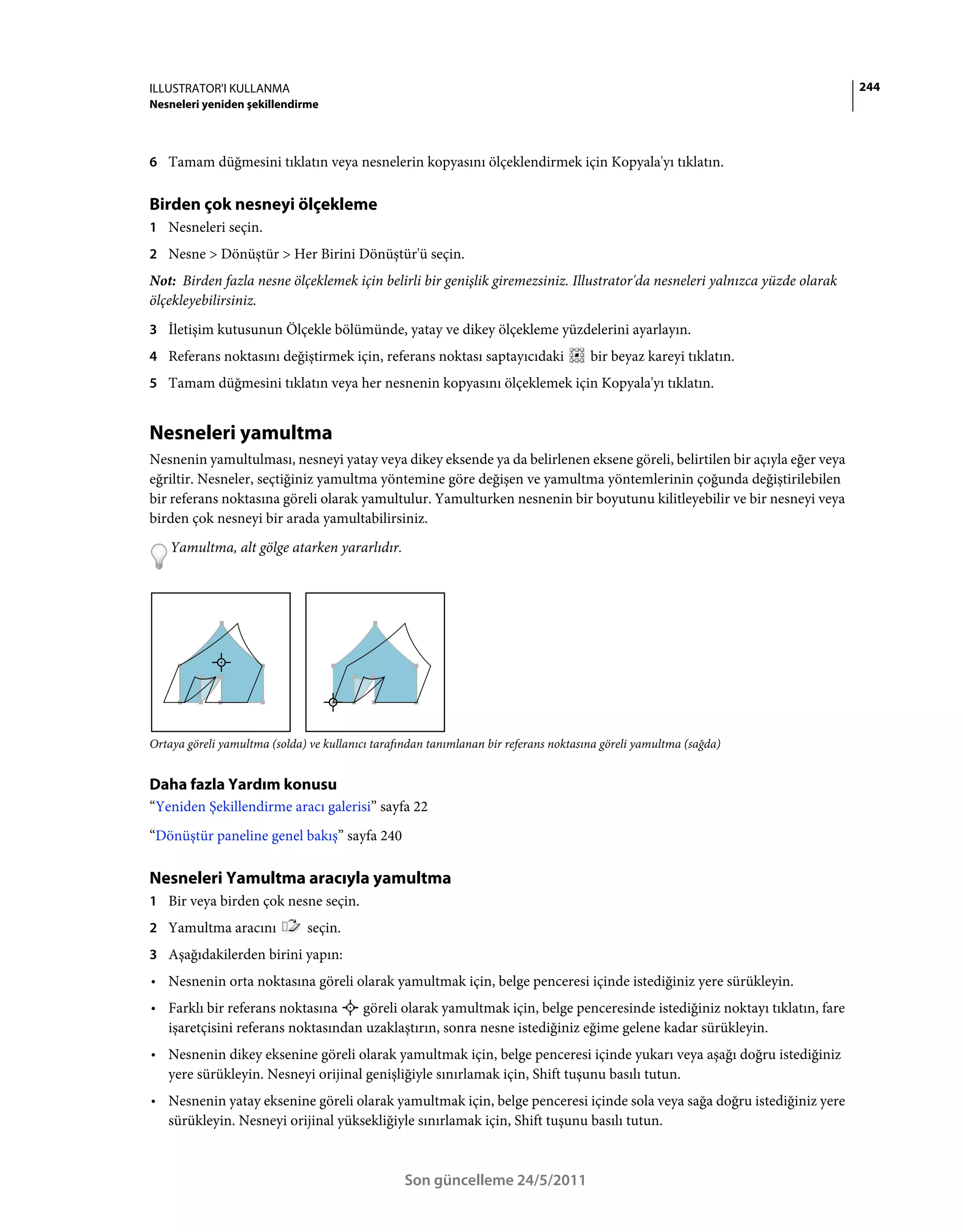ILLUSTRATOR'I KULLANMA                                                                                                      244
Nesneleri yeniden şekillendirme



6 Tamam düğmesini tıklatın veya nesnelerin kopyasını ölçeklendirmek için Kopyala'yı tıklatın.


Birden çok nesneyi ölçekleme
1 Nesneleri seçin.
2 Nesne > Dönüştür > Her Birini Dönüştür'ü seçin.
Not: Birden fazla nesne ölçeklemek için belirli bir genişlik giremezsiniz. Illustrator'da nesneleri yalnızca yüzde olarak
ölçekleyebilirsiniz.
3 İletişim kutusunun Ölçekle bölümünde, yatay ve dikey ölçekleme yüzdelerini ayarlayın.
4 Referans noktasını değiştirmek için, referans noktası saptayıcıdaki                 bir beyaz kareyi tıklatın.
5 Tamam düğmesini tıklatın veya her nesnenin kopyasını ölçeklemek için Kopyala'yı tıklatın.


Nesneleri yamultma
Nesnenin yamultulması, nesneyi yatay veya dikey eksende ya da belirlenen eksene göreli, belirtilen bir açıyla eğer veya
eğriltir. Nesneler, seçtiğiniz yamultma yöntemine göre değişen ve yamultma yöntemlerinin çoğunda değiştirilebilen
bir referans noktasına göreli olarak yamultulur. Yamulturken nesnenin bir boyutunu kilitleyebilir ve bir nesneyi veya
birden çok nesneyi bir arada yamultabilirsiniz.
    Yamultma, alt gölge atarken yararlıdır.




Ortaya göreli yamultma (solda) ve kullanıcı tarafından tanımlanan bir referans noktasına göreli yamultma (sağda)


Daha fazla Yardım konusu
“Yeniden Şekillendirme aracı galerisi” sayfa 22
“Dönüştür paneline genel bakış” sayfa 240

Nesneleri Yamultma aracıyla yamultma
1 Bir veya birden çok nesne seçin.
2 Yamultma aracını            seçin.
3 Aşağıdakilerden birini yapın:
• Nesnenin orta noktasına göreli olarak yamultmak için, belge penceresi içinde istediğiniz yere sürükleyin.
• Farklı bir referans noktasına    göreli olarak yamultmak için, belge penceresinde istediğiniz noktayı tıklatın, fare
  işaretçisini referans noktasından uzaklaştırın, sonra nesne istediğiniz eğime gelene kadar sürükleyin.
• Nesnenin dikey eksenine göreli olarak yamultmak için, belge penceresi içinde yukarı veya aşağı doğru istediğiniz
  yere sürükleyin. Nesneyi orijinal genişliğiyle sınırlamak için, Shift tuşunu basılı tutun.
• Nesnenin yatay eksenine göreli olarak yamultmak için, belge penceresi içinde sola veya sağa doğru istediğiniz yere
  sürükleyin. Nesneyi orijinal yüksekliğiyle sınırlamak için, Shift tuşunu basılı tutun.



                                                  Son güncelleme 24/5/2011
 