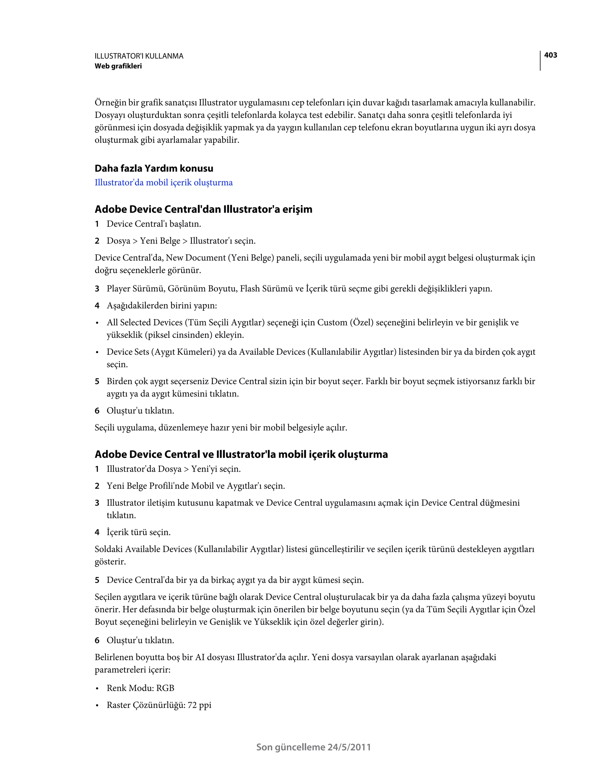 ILLUSTRATOR'I KULLANMA                                                                                                        403
Web grafikleri



Örneğin bir grafik sanatçısı Illustrator uygulamasını cep telefonları için duvar kağıdı tasarlamak amacıyla kullanabilir.
Dosyayı oluşturduktan sonra çeşitli telefonlarda kolayca test edebilir. Sanatçı daha sonra çeşitli telefonlarda iyi
görünmesi için dosyada değişiklik yapmak ya da yaygın kullanılan cep telefonu ekran boyutlarına uygun iki ayrı dosya
oluşturmak gibi ayarlamalar yapabilir.


Daha fazla Yardım konusu
Illustrator'da mobil içerik oluşturma

Adobe Device Central'dan Illustrator'a erişim
1 Device Central'ı başlatın.
2 Dosya > Yeni Belge > Illustrator'ı seçin.
Device Central'da, New Document (Yeni Belge) paneli, seçili uygulamada yeni bir mobil aygıt belgesi oluşturmak için
doğru seçeneklerle görünür.
3 Player Sürümü, Görünüm Boyutu, Flash Sürümü ve İçerik türü seçme gibi gerekli değişiklikleri yapın.
4 Aşağıdakilerden birini yapın:
• All Selected Devices (Tüm Seçili Aygıtlar) seçeneği için Custom (Özel) seçeneğini belirleyin ve bir genişlik ve
  yükseklik (piksel cinsinden) ekleyin.
• Device Sets (Aygıt Kümeleri) ya da Available Devices (Kullanılabilir Aygıtlar) listesinden bir ya da birden çok aygıt
  seçin.
5 Birden çok aygıt seçerseniz Device Central sizin için bir boyut seçer. Farklı bir boyut seçmek istiyorsanız farklı bir
   aygıtı ya da aygıt kümesini tıklatın.
6 Oluştur'u tıklatın.
Seçili uygulama, düzenlemeye hazır yeni bir mobil belgesiyle açılır.

Adobe Device Central ve Illustrator'la mobil içerik oluşturma
1 Illustrator'da Dosya > Yeni'yi seçin.
2 Yeni Belge Profili'nde Mobil ve Aygıtlar'ı seçin.
3 Illustrator iletişim kutusunu kapatmak ve Device Central uygulamasını açmak için Device Central düğmesini
   tıklatın.
4 İçerik türü seçin.
Soldaki Available Devices (Kullanılabilir Aygıtlar) listesi güncelleştirilir ve seçilen içerik türünü destekleyen aygıtları
gösterir.
5 Device Central'da bir ya da birkaç aygıt ya da bir aygıt kümesi seçin.
Seçilen aygıtlara ve içerik türüne bağlı olarak Device Central oluşturulacak bir ya da daha fazla çalışma yüzeyi boyutu
önerir. Her defasında bir belge oluşturmak için önerilen bir belge boyutunu seçin (ya da Tüm Seçili Aygıtlar için Özel
Boyut seçeneğini belirleyin ve Genişlik ve Yükseklik için özel değerler girin).
6 Oluştur'u tıklatın.
Belirlenen boyutta boş bir AI dosyası Illustrator'da açılır. Yeni dosya varsayılan olarak ayarlanan aşağıdaki
parametreleri içerir:
• Renk Modu: RGB
• Raster Çözünürlüğü: 72 ppi



                                              Son güncelleme 24/5/2011
 