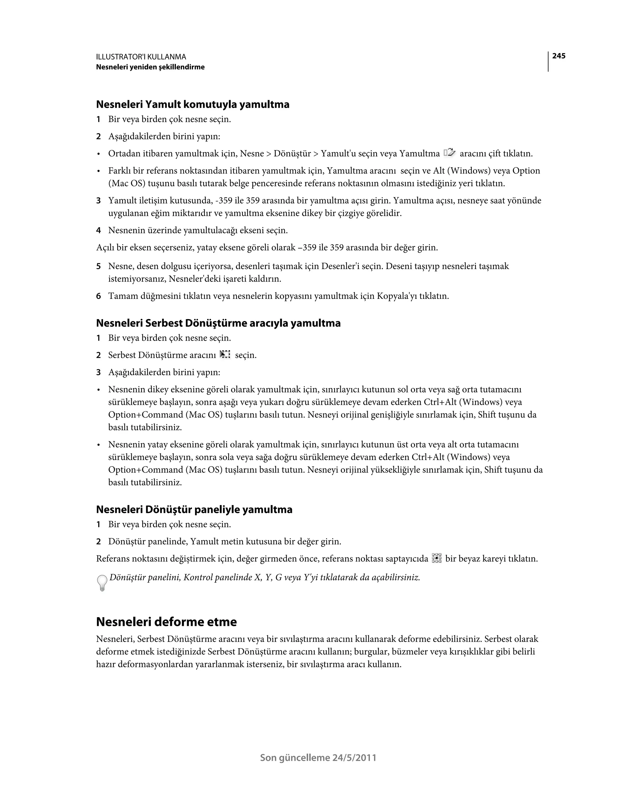 ILLUSTRATOR'I KULLANMA                                                                                                       245
Nesneleri yeniden şekillendirme




Nesneleri Yamult komutuyla yamultma
1 Bir veya birden çok nesne seçin.
2 Aşağıdakilerden birini yapın:
• Ortadan itibaren yamultmak için, Nesne > Dönüştür > Yamult'u seçin veya Yamultma                  aracını çift tıklatın.
• Farklı bir referans noktasından itibaren yamultmak için, Yamultma aracını seçin ve Alt (Windows) veya Option
  (Mac OS) tuşunu basılı tutarak belge penceresinde referans noktasının olmasını istediğiniz yeri tıklatın.
3 Yamult iletişim kutusunda, -359 ile 359 arasında bir yamultma açısı girin. Yamultma açısı, nesneye saat yönünde
   uygulanan eğim miktarıdır ve yamultma eksenine dikey bir çizgiye görelidir.
4 Nesnenin üzerinde yamultulacağı ekseni seçin.
Açılı bir eksen seçerseniz, yatay eksene göreli olarak –359 ile 359 arasında bir değer girin.
5 Nesne, desen dolgusu içeriyorsa, desenleri taşımak için Desenler'i seçin. Deseni taşıyıp nesneleri taşımak
   istemiyorsanız, Nesneler'deki işareti kaldırın.
6 Tamam düğmesini tıklatın veya nesnelerin kopyasını yamultmak için Kopyala'yı tıklatın.


Nesneleri Serbest Dönüştürme aracıyla yamultma
1 Bir veya birden çok nesne seçin.
2 Serbest Dönüştürme aracını         seçin.
3 Aşağıdakilerden birini yapın:
• Nesnenin dikey eksenine göreli olarak yamultmak için, sınırlayıcı kutunun sol orta veya sağ orta tutamacını
  sürüklemeye başlayın, sonra aşağı veya yukarı doğru sürüklemeye devam ederken Ctrl+Alt (Windows) veya
  Option+Command (Mac OS) tuşlarını basılı tutun. Nesneyi orijinal genişliğiyle sınırlamak için, Shift tuşunu da
  basılı tutabilirsiniz.
• Nesnenin yatay eksenine göreli olarak yamultmak için, sınırlayıcı kutunun üst orta veya alt orta tutamacını
  sürüklemeye başlayın, sonra sola veya sağa doğru sürüklemeye devam ederken Ctrl+Alt (Windows) veya
  Option+Command (Mac OS) tuşlarını basılı tutun. Nesneyi orijinal yüksekliğiyle sınırlamak için, Shift tuşunu da
  basılı tutabilirsiniz.

Nesneleri Dönüştür paneliyle yamultma
1 Bir veya birden çok nesne seçin.
2 Dönüştür panelinde, Yamult metin kutusuna bir değer girin.
Referans noktasını değiştirmek için, değer girmeden önce, referans noktası saptayıcıda          bir beyaz kareyi tıklatın.
   Dönüştür panelini, Kontrol panelinde X, Y, G veya Y'yi tıklatarak da açabilirsiniz.



Nesneleri deforme etme
Nesneleri, Serbest Dönüştürme aracını veya bir sıvılaştırma aracını kullanarak deforme edebilirsiniz. Serbest olarak
deforme etmek istediğinizde Serbest Dönüştürme aracını kullanın; burgular, büzmeler veya kırışıklıklar gibi belirli
hazır deformasyonlardan yararlanmak isterseniz, bir sıvılaştırma aracı kullanın.




                                              Son güncelleme 24/5/2011
 