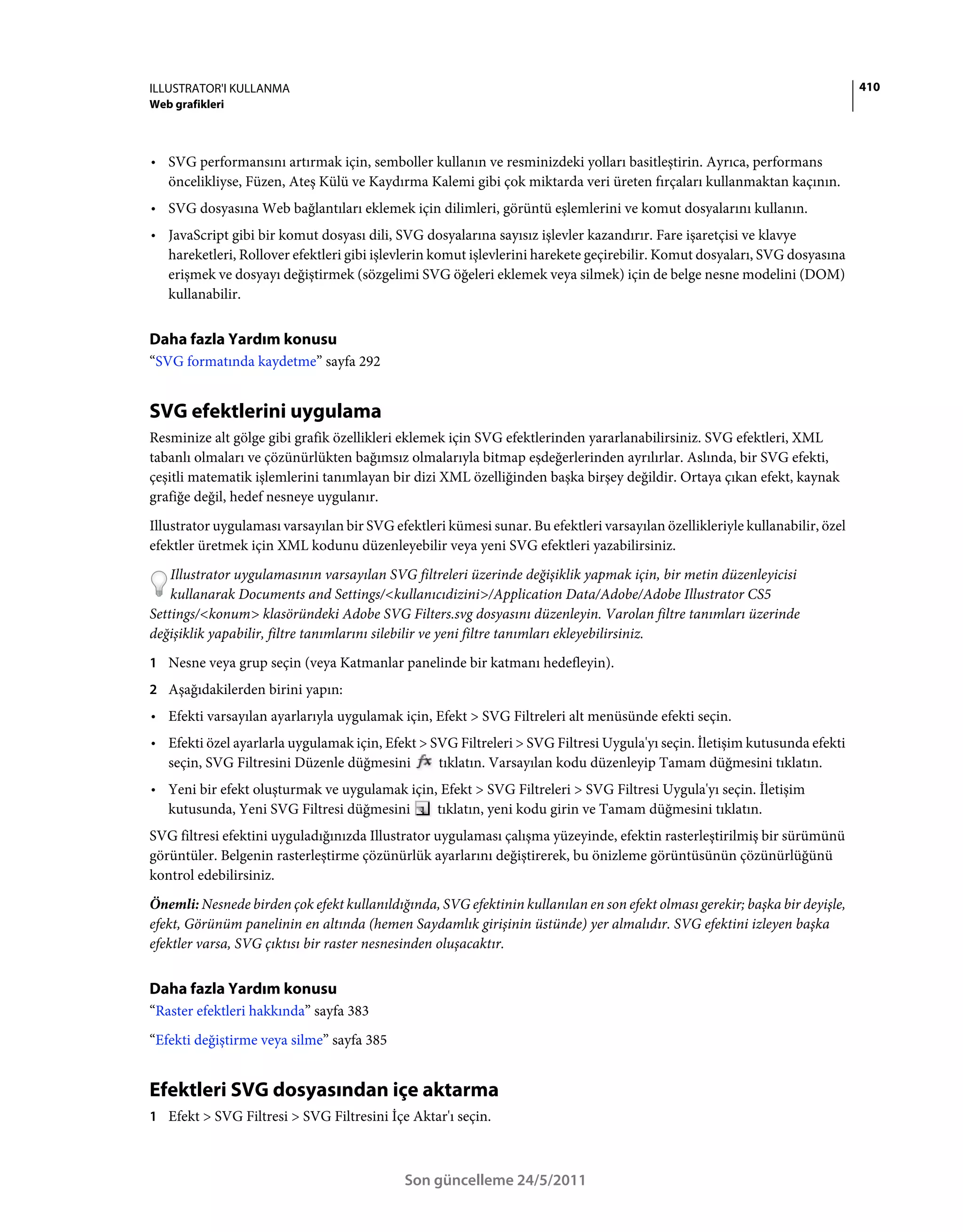 ILLUSTRATOR'I KULLANMA                                                                                                        410
Web grafikleri



• SVG performansını artırmak için, semboller kullanın ve resminizdeki yolları basitleştirin. Ayrıca, performans
  öncelikliyse, Füzen, Ateş Külü ve Kaydırma Kalemi gibi çok miktarda veri üreten fırçaları kullanmaktan kaçının.
• SVG dosyasına Web bağlantıları eklemek için dilimleri, görüntü eşlemlerini ve komut dosyalarını kullanın.
• JavaScript gibi bir komut dosyası dili, SVG dosyalarına sayısız işlevler kazandırır. Fare işaretçisi ve klavye
  hareketleri, Rollover efektleri gibi işlevlerin komut işlevlerini harekete geçirebilir. Komut dosyaları, SVG dosyasına
  erişmek ve dosyayı değiştirmek (sözgelimi SVG öğeleri eklemek veya silmek) için de belge nesne modelini (DOM)
  kullanabilir.


Daha fazla Yardım konusu
“SVG formatında kaydetme” sayfa 292


SVG efektlerini uygulama
Resminize alt gölge gibi grafik özellikleri eklemek için SVG efektlerinden yararlanabilirsiniz. SVG efektleri, XML
tabanlı olmaları ve çözünürlükten bağımsız olmalarıyla bitmap eşdeğerlerinden ayrılırlar. Aslında, bir SVG efekti,
çeşitli matematik işlemlerini tanımlayan bir dizi XML özelliğinden başka birşey değildir. Ortaya çıkan efekt, kaynak
grafiğe değil, hedef nesneye uygulanır.
Illustrator uygulaması varsayılan bir SVG efektleri kümesi sunar. Bu efektleri varsayılan özellikleriyle kullanabilir, özel
efektler üretmek için XML kodunu düzenleyebilir veya yeni SVG efektleri yazabilirsiniz.
    Illustrator uygulamasının varsayılan SVG filtreleri üzerinde değişiklik yapmak için, bir metin düzenleyicisi
    kullanarak Documents and Settings/<kullanıcıdizini>/Application Data/Adobe/Adobe Illustrator CS5
Settings/<konum> klasöründeki Adobe SVG Filters.svg dosyasını düzenleyin. Varolan filtre tanımları üzerinde
değişiklik yapabilir, filtre tanımlarını silebilir ve yeni filtre tanımları ekleyebilirsiniz.
1 Nesne veya grup seçin (veya Katmanlar panelinde bir katmanı hedefleyin).
2 Aşağıdakilerden birini yapın:
• Efekti varsayılan ayarlarıyla uygulamak için, Efekt > SVG Filtreleri alt menüsünde efekti seçin.
• Efekti özel ayarlarla uygulamak için, Efekt > SVG Filtreleri > SVG Filtresi Uygula'yı seçin. İletişim kutusunda efekti
  seçin, SVG Filtresini Düzenle düğmesini        tıklatın. Varsayılan kodu düzenleyip Tamam düğmesini tıklatın.
• Yeni bir efekt oluşturmak ve uygulamak için, Efekt > SVG Filtreleri > SVG Filtresi Uygula'yı seçin. İletişim
  kutusunda, Yeni SVG Filtresi düğmesini      tıklatın, yeni kodu girin ve Tamam düğmesini tıklatın.
SVG filtresi efektini uyguladığınızda Illustrator uygulaması çalışma yüzeyinde, efektin rasterleştirilmiş bir sürümünü
görüntüler. Belgenin rasterleştirme çözünürlük ayarlarını değiştirerek, bu önizleme görüntüsünün çözünürlüğünü
kontrol edebilirsiniz.
Önemli: Nesnede birden çok efekt kullanıldığında, SVG efektinin kullanılan en son efekt olması gerekir; başka bir deyişle,
efekt, Görünüm panelinin en altında (hemen Saydamlık girişinin üstünde) yer almalıdır. SVG efektini izleyen başka
efektler varsa, SVG çıktısı bir raster nesnesinden oluşacaktır.


Daha fazla Yardım konusu
“Raster efektleri hakkında” sayfa 383
“Efekti değiştirme veya silme” sayfa 385


Efektleri SVG dosyasından içe aktarma
1 Efekt > SVG Filtresi > SVG Filtresini İçe Aktar'ı seçin.



                                             Son güncelleme 24/5/2011
 