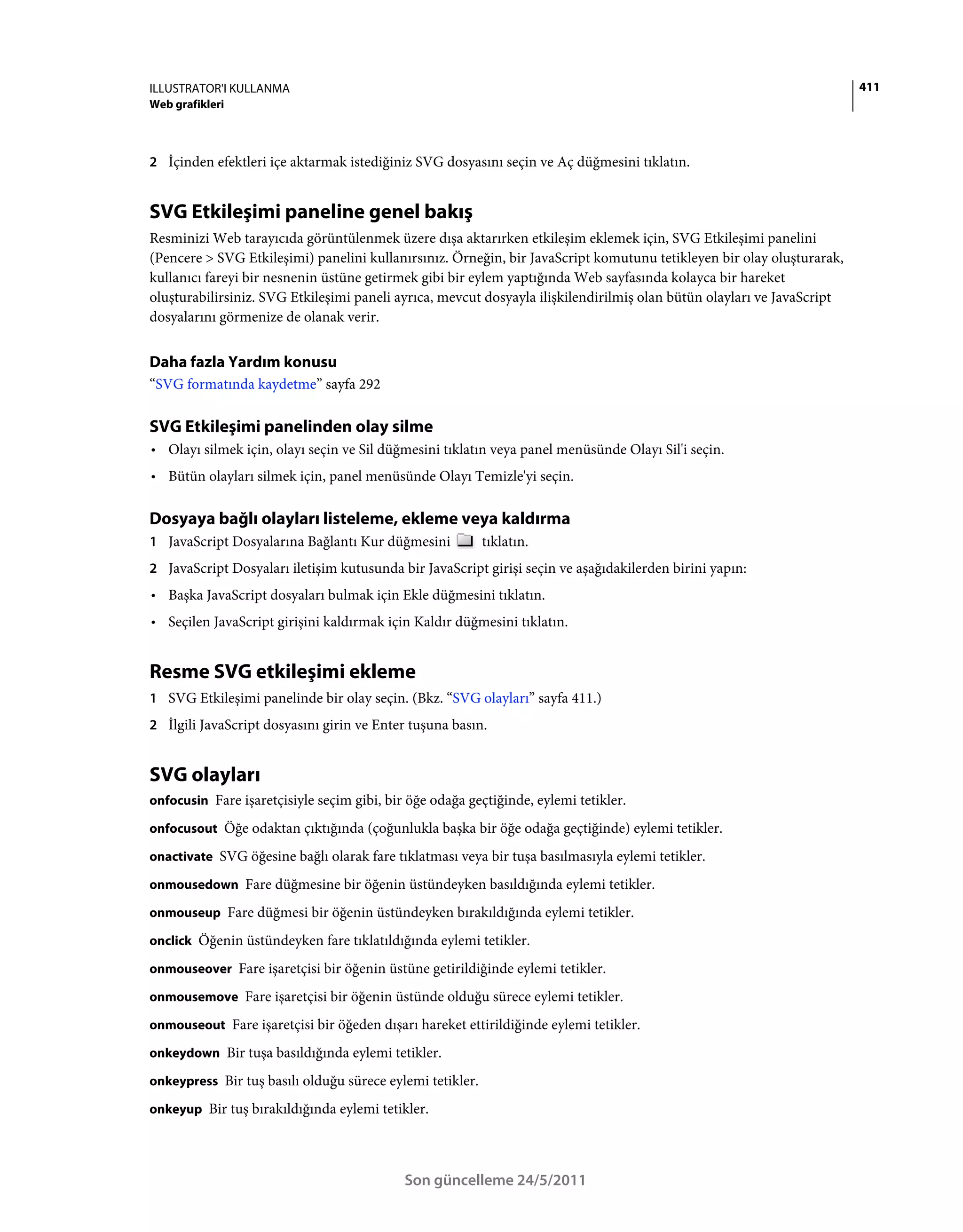 ILLUSTRATOR'I KULLANMA                                                                                                  411
Web grafikleri



2 İçinden efektleri içe aktarmak istediğiniz SVG dosyasını seçin ve Aç düğmesini tıklatın.


SVG Etkileşimi paneline genel bakış
Resminizi Web tarayıcıda görüntülenmek üzere dışa aktarırken etkileşim eklemek için, SVG Etkileşimi panelini
(Pencere > SVG Etkileşimi) panelini kullanırsınız. Örneğin, bir JavaScript komutunu tetikleyen bir olay oluşturarak,
kullanıcı fareyi bir nesnenin üstüne getirmek gibi bir eylem yaptığında Web sayfasında kolayca bir hareket
oluşturabilirsiniz. SVG Etkileşimi paneli ayrıca, mevcut dosyayla ilişkilendirilmiş olan bütün olayları ve JavaScript
dosyalarını görmenize de olanak verir.


Daha fazla Yardım konusu
“SVG formatında kaydetme” sayfa 292

SVG Etkileşimi panelinden olay silme
• Olayı silmek için, olayı seçin ve Sil düğmesini tıklatın veya panel menüsünde Olayı Sil'i seçin.
• Bütün olayları silmek için, panel menüsünde Olayı Temizle'yi seçin.

Dosyaya bağlı olayları listeleme, ekleme veya kaldırma
1 JavaScript Dosyalarına Bağlantı Kur düğmesini            tıklatın.
2 JavaScript Dosyaları iletişim kutusunda bir JavaScript girişi seçin ve aşağıdakilerden birini yapın:
• Başka JavaScript dosyaları bulmak için Ekle düğmesini tıklatın.
• Seçilen JavaScript girişini kaldırmak için Kaldır düğmesini tıklatın.


Resme SVG etkileşimi ekleme
1 SVG Etkileşimi panelinde bir olay seçin. (Bkz. “SVG olayları” sayfa 411.)
2 İlgili JavaScript dosyasını girin ve Enter tuşuna basın.


SVG olayları
onfocusin Fare işaretçisiyle seçim gibi, bir öğe odağa geçtiğinde, eylemi tetikler.

onfocusout Öğe odaktan çıktığında (çoğunlukla başka bir öğe odağa geçtiğinde) eylemi tetikler.

onactivate SVG öğesine bağlı olarak fare tıklatması veya bir tuşa basılmasıyla eylemi tetikler.

onmousedown Fare düğmesine bir öğenin üstündeyken basıldığında eylemi tetikler.

onmouseup Fare düğmesi bir öğenin üstündeyken bırakıldığında eylemi tetikler.

onclick Öğenin üstündeyken fare tıklatıldığında eylemi tetikler.

onmouseover Fare işaretçisi bir öğenin üstüne getirildiğinde eylemi tetikler.

onmousemove Fare işaretçisi bir öğenin üstünde olduğu sürece eylemi tetikler.

onmouseout Fare işaretçisi bir öğeden dışarı hareket ettirildiğinde eylemi tetikler.

onkeydown Bir tuşa basıldığında eylemi tetikler.

onkeypress Bir tuş basılı olduğu sürece eylemi tetikler.

onkeyup Bir tuş bırakıldığında eylemi tetikler.




                                            Son güncelleme 24/5/2011
 