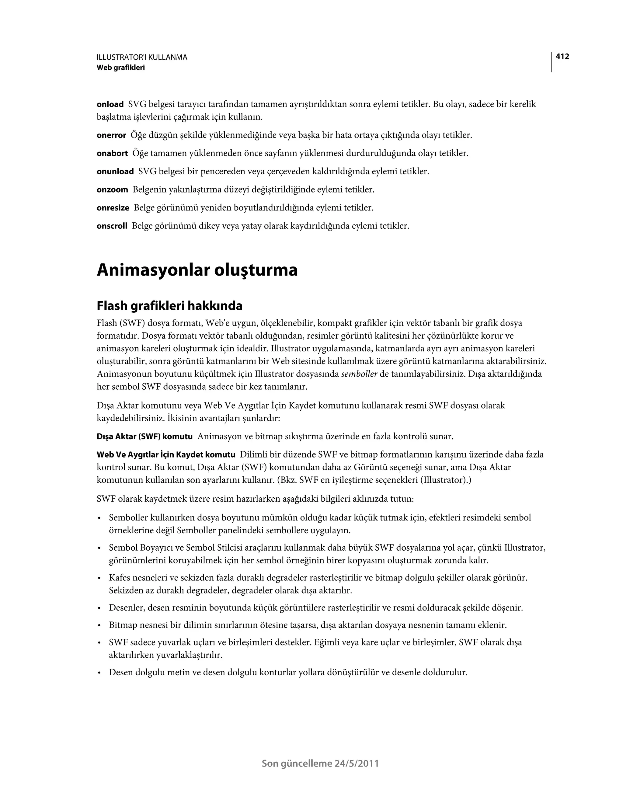 ILLUSTRATOR'I KULLANMA                                                                                                 412
Web grafikleri



onload SVG belgesi tarayıcı tarafından tamamen ayrıştırıldıktan sonra eylemi tetikler. Bu olayı, sadece bir kerelik
başlatma işlevlerini çağırmak için kullanın.
onerror Öğe düzgün şekilde yüklenmediğinde veya başka bir hata ortaya çıktığında olayı tetikler.

onabort Öğe tamamen yüklenmeden önce sayfanın yüklenmesi durdurulduğunda olayı tetikler.

onunload SVG belgesi bir pencereden veya çerçeveden kaldırıldığında eylemi tetikler.

onzoom Belgenin yakınlaştırma düzeyi değiştirildiğinde eylemi tetikler.

onresize Belge görünümü yeniden boyutlandırıldığında eylemi tetikler.

onscroll Belge görünümü dikey veya yatay olarak kaydırıldığında eylemi tetikler.




Animasyonlar oluşturma
Flash grafikleri hakkında
Flash (SWF) dosya formatı, Web'e uygun, ölçeklenebilir, kompakt grafikler için vektör tabanlı bir grafik dosya
formatıdır. Dosya formatı vektör tabanlı olduğundan, resimler görüntü kalitesini her çözünürlükte korur ve
animasyon kareleri oluşturmak için idealdir. Illustrator uygulamasında, katmanlarda ayrı ayrı animasyon kareleri
oluşturabilir, sonra görüntü katmanlarını bir Web sitesinde kullanılmak üzere görüntü katmanlarına aktarabilirsiniz.
Animasyonun boyutunu küçültmek için Illustrator dosyasında semboller de tanımlayabilirsiniz. Dışa aktarıldığında
her sembol SWF dosyasında sadece bir kez tanımlanır.
Dışa Aktar komutunu veya Web Ve Aygıtlar İçin Kaydet komutunu kullanarak resmi SWF dosyası olarak
kaydedebilirsiniz. İkisinin avantajları şunlardır:
Dışa Aktar (SWF) komutu Animasyon ve bitmap sıkıştırma üzerinde en fazla kontrolü sunar.

Web Ve Aygıtlar İçin Kaydet komutu Dilimli bir düzende SWF ve bitmap formatlarının karışımı üzerinde daha fazla
kontrol sunar. Bu komut, Dışa Aktar (SWF) komutundan daha az Görüntü seçeneği sunar, ama Dışa Aktar
komutunun kullanılan son ayarlarını kullanır. (Bkz. SWF en iyileştirme seçenekleri (Illustrator).)
SWF olarak kaydetmek üzere resim hazırlarken aşağıdaki bilgileri aklınızda tutun:
• Semboller kullanırken dosya boyutunu mümkün olduğu kadar küçük tutmak için, efektleri resimdeki sembol
  örneklerine değil Semboller panelindeki sembollere uygulayın.
• Sembol Boyayıcı ve Sembol Stilcisi araçlarını kullanmak daha büyük SWF dosyalarına yol açar, çünkü Illustrator,
  görünümlerini koruyabilmek için her sembol örneğinin birer kopyasını oluşturmak zorunda kalır.
• Kafes nesneleri ve sekizden fazla duraklı degradeler rasterleştirilir ve bitmap dolgulu şekiller olarak görünür.
  Sekizden az duraklı degradeler, degradeler olarak dışa aktarılır.
• Desenler, desen resminin boyutunda küçük görüntülere rasterleştirilir ve resmi dolduracak şekilde döşenir.
• Bitmap nesnesi bir dilimin sınırlarının ötesine taşarsa, dışa aktarılan dosyaya nesnenin tamamı eklenir.
• SWF sadece yuvarlak uçları ve birleşimleri destekler. Eğimli veya kare uçlar ve birleşimler, SWF olarak dışa
  aktarılırken yuvarlaklaştırılır.
• Desen dolgulu metin ve desen dolgulu konturlar yollara dönüştürülür ve desenle doldurulur.




                                           Son güncelleme 24/5/2011
 