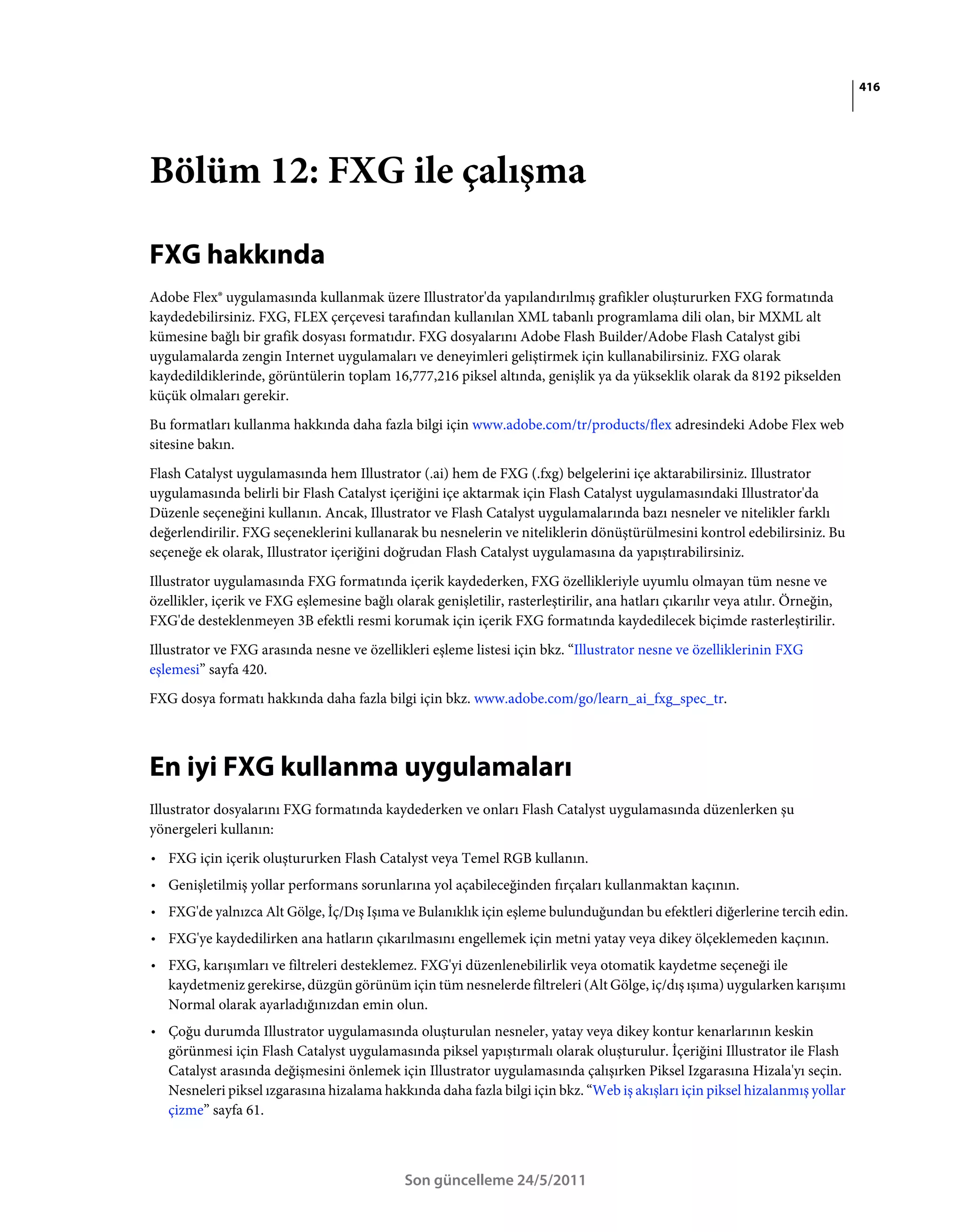 416




Bölüm 12: FXG ile çalışma

FXG hakkında
Adobe Flex® uygulamasında kullanmak üzere Illustrator'da yapılandırılmış grafikler oluştururken FXG formatında
kaydedebilirsiniz. FXG, FLEX çerçevesi tarafından kullanılan XML tabanlı programlama dili olan, bir MXML alt
kümesine bağlı bir grafik dosyası formatıdır. FXG dosyalarını Adobe Flash Builder/Adobe Flash Catalyst gibi
uygulamalarda zengin Internet uygulamaları ve deneyimleri geliştirmek için kullanabilirsiniz. FXG olarak
kaydedildiklerinde, görüntülerin toplam 16,777,216 piksel altında, genişlik ya da yükseklik olarak da 8192 pikselden
küçük olmaları gerekir.
Bu formatları kullanma hakkında daha fazla bilgi için www.adobe.com/tr/products/flex adresindeki Adobe Flex web
sitesine bakın.
Flash Catalyst uygulamasında hem Illustrator (.ai) hem de FXG (.fxg) belgelerini içe aktarabilirsiniz. Illustrator
uygulamasında belirli bir Flash Catalyst içeriğini içe aktarmak için Flash Catalyst uygulamasındaki Illustrator'da
Düzenle seçeneğini kullanın. Ancak, Illustrator ve Flash Catalyst uygulamalarında bazı nesneler ve nitelikler farklı
değerlendirilir. FXG seçeneklerini kullanarak bu nesnelerin ve niteliklerin dönüştürülmesini kontrol edebilirsiniz. Bu
seçeneğe ek olarak, Illustrator içeriğini doğrudan Flash Catalyst uygulamasına da yapıştırabilirsiniz.
Illustrator uygulamasında FXG formatında içerik kaydederken, FXG özellikleriyle uyumlu olmayan tüm nesne ve
özellikler, içerik ve FXG eşlemesine bağlı olarak genişletilir, rasterleştirilir, ana hatları çıkarılır veya atılır. Örneğin,
FXG'de desteklenmeyen 3B efektli resmi korumak için içerik FXG formatında kaydedilecek biçimde rasterleştirilir.
Illustrator ve FXG arasında nesne ve özellikleri eşleme listesi için bkz. “Illustrator nesne ve özelliklerinin FXG
eşlemesi” sayfa 420.
FXG dosya formatı hakkında daha fazla bilgi için bkz. www.adobe.com/go/learn_ai_fxg_spec_tr.



En iyi FXG kullanma uygulamaları
Illustrator dosyalarını FXG formatında kaydederken ve onları Flash Catalyst uygulamasında düzenlerken şu
yönergeleri kullanın:
• FXG için içerik oluştururken Flash Catalyst veya Temel RGB kullanın.
• Genişletilmiş yollar performans sorunlarına yol açabileceğinden fırçaları kullanmaktan kaçının.
• FXG'de yalnızca Alt Gölge, İç/Dış Işıma ve Bulanıklık için eşleme bulunduğundan bu efektleri diğerlerine tercih edin.
• FXG'ye kaydedilirken ana hatların çıkarılmasını engellemek için metni yatay veya dikey ölçeklemeden kaçının.
• FXG, karışımları ve filtreleri desteklemez. FXG'yi düzenlenebilirlik veya otomatik kaydetme seçeneği ile
  kaydetmeniz gerekirse, düzgün görünüm için tüm nesnelerde filtreleri (Alt Gölge, iç/dış ışıma) uygularken karışımı
  Normal olarak ayarladığınızdan emin olun.
• Çoğu durumda Illustrator uygulamasında oluşturulan nesneler, yatay veya dikey kontur kenarlarının keskin
  görünmesi için Flash Catalyst uygulamasında piksel yapıştırmalı olarak oluşturulur. İçeriğini Illustrator ile Flash
  Catalyst arasında değişmesini önlemek için Illustrator uygulamasında çalışırken Piksel Izgarasına Hizala'yı seçin.
  Nesneleri piksel ızgarasına hizalama hakkında daha fazla bilgi için bkz. “Web iş akışları için piksel hizalanmış yollar
  çizme” sayfa 61.



                                              Son güncelleme 24/5/2011
 
