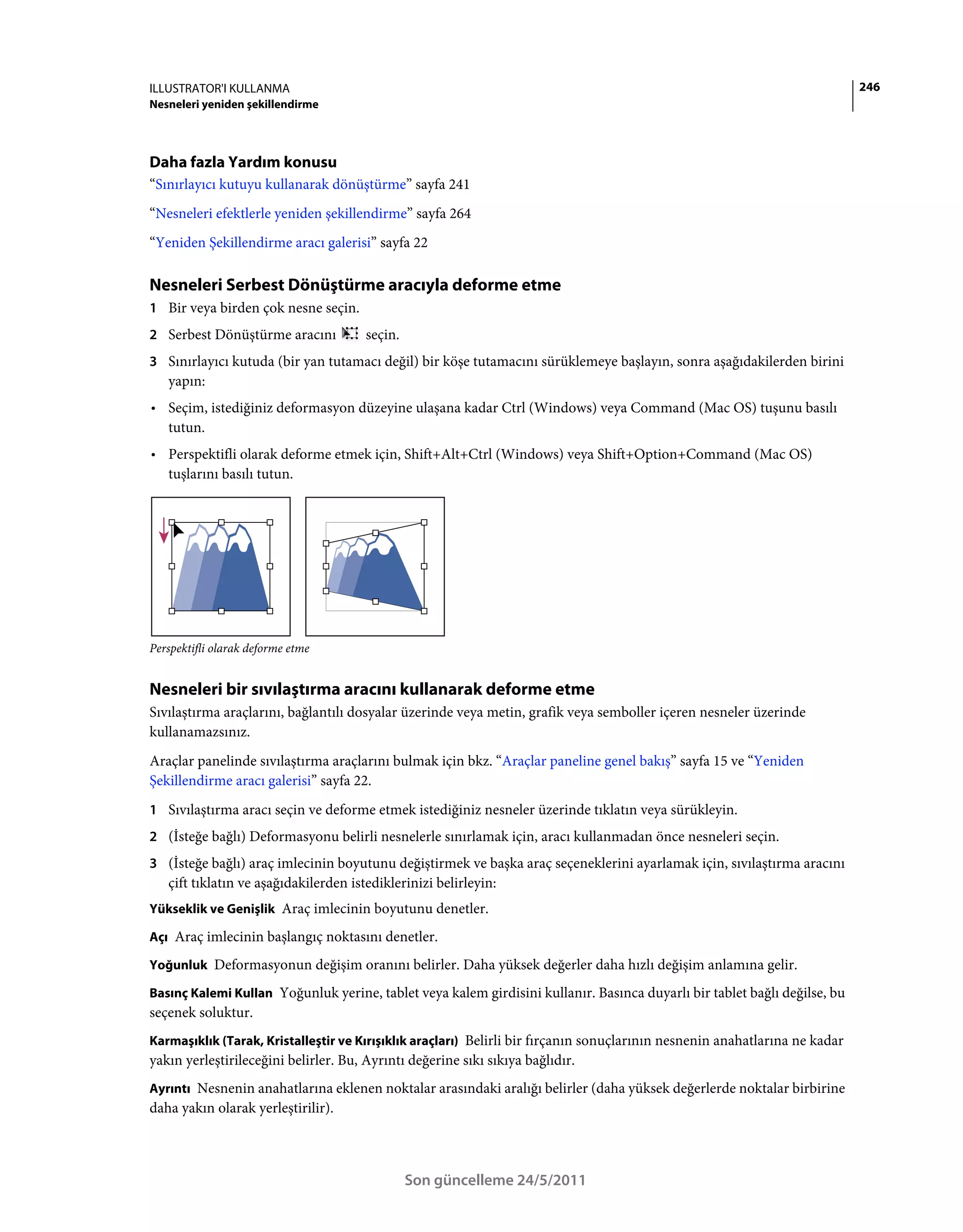 ILLUSTRATOR'I KULLANMA                                                                                                       246
Nesneleri yeniden şekillendirme




Daha fazla Yardım konusu
“Sınırlayıcı kutuyu kullanarak dönüştürme” sayfa 241
“Nesneleri efektlerle yeniden şekillendirme” sayfa 264
“Yeniden Şekillendirme aracı galerisi” sayfa 22

Nesneleri Serbest Dönüştürme aracıyla deforme etme
1 Bir veya birden çok nesne seçin.
2 Serbest Dönüştürme aracını           seçin.
3 Sınırlayıcı kutuda (bir yan tutamacı değil) bir köşe tutamacını sürüklemeye başlayın, sonra aşağıdakilerden birini
   yapın:
• Seçim, istediğiniz deformasyon düzeyine ulaşana kadar Ctrl (Windows) veya Command (Mac OS) tuşunu basılı
  tutun.
• Perspektifli olarak deforme etmek için, Shift+Alt+Ctrl (Windows) veya Shift+Option+Command (Mac OS)
  tuşlarını basılı tutun.




Perspektifli olarak deforme etme


Nesneleri bir sıvılaştırma aracını kullanarak deforme etme
Sıvılaştırma araçlarını, bağlantılı dosyalar üzerinde veya metin, grafik veya semboller içeren nesneler üzerinde
kullanamazsınız.
Araçlar panelinde sıvılaştırma araçlarını bulmak için bkz. “Araçlar paneline genel bakış” sayfa 15 ve “Yeniden
Şekillendirme aracı galerisi” sayfa 22.
1 Sıvılaştırma aracı seçin ve deforme etmek istediğiniz nesneler üzerinde tıklatın veya sürükleyin.
2 (İsteğe bağlı) Deformasyonu belirli nesnelerle sınırlamak için, aracı kullanmadan önce nesneleri seçin.
3 (İsteğe bağlı) araç imlecinin boyutunu değiştirmek ve başka araç seçeneklerini ayarlamak için, sıvılaştırma aracını
   çift tıklatın ve aşağıdakilerden istediklerinizi belirleyin:
Yükseklik ve Genişlik Araç imlecinin boyutunu denetler.

Açı Araç imlecinin başlangıç noktasını denetler.

Yoğunluk Deformasyonun değişim oranını belirler. Daha yüksek değerler daha hızlı değişim anlamına gelir.

Basınç Kalemi Kullan Yoğunluk yerine, tablet veya kalem girdisini kullanır. Basınca duyarlı bir tablet bağlı değilse, bu
seçenek soluktur.
Karmaşıklık (Tarak, Kristalleştir ve Kırışıklık araçları) Belirli bir fırçanın sonuçlarının nesnenin anahatlarına ne kadar
yakın yerleştirileceğini belirler. Bu, Ayrıntı değerine sıkı sıkıya bağlıdır.
Ayrıntı Nesnenin anahatlarına eklenen noktalar arasındaki aralığı belirler (daha yüksek değerlerde noktalar birbirine
daha yakın olarak yerleştirilir).



                                                Son güncelleme 24/5/2011
 