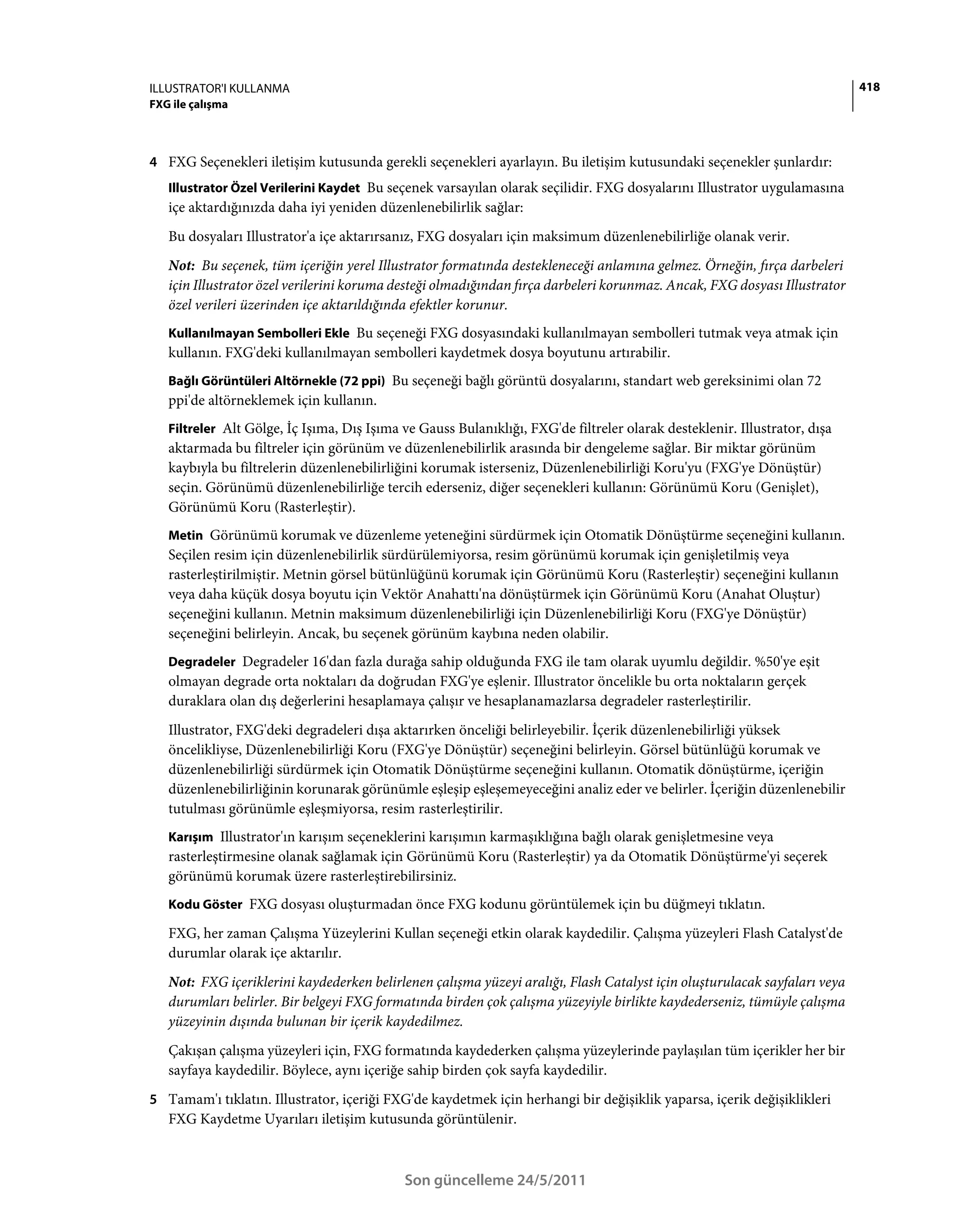 ILLUSTRATOR'I KULLANMA                                                                                                     418
FXG ile çalışma



4 FXG Seçenekleri iletişim kutusunda gerekli seçenekleri ayarlayın. Bu iletişim kutusundaki seçenekler şunlardır:
   Illustrator Özel Verilerini Kaydet Bu seçenek varsayılan olarak seçilidir. FXG dosyalarını Illustrator uygulamasına
   içe aktardığınızda daha iyi yeniden düzenlenebilirlik sağlar:
   Bu dosyaları Illustrator'a içe aktarırsanız, FXG dosyaları için maksimum düzenlenebilirliğe olanak verir.
   Not: Bu seçenek, tüm içeriğin yerel Illustrator formatında destekleneceği anlamına gelmez. Örneğin, fırça darbeleri
   için Illustrator özel verilerini koruma desteği olmadığından fırça darbeleri korunmaz. Ancak, FXG dosyası Illustrator
   özel verileri üzerinden içe aktarıldığında efektler korunur.
   Kullanılmayan Sembolleri Ekle Bu seçeneği FXG dosyasındaki kullanılmayan sembolleri tutmak veya atmak için
   kullanın. FXG'deki kullanılmayan sembolleri kaydetmek dosya boyutunu artırabilir.
   Bağlı Görüntüleri Altörnekle (72 ppi) Bu seçeneği bağlı görüntü dosyalarını, standart web gereksinimi olan 72
   ppi'de altörneklemek için kullanın.
   Filtreler Alt Gölge, İç Işıma, Dış Işıma ve Gauss Bulanıklığı, FXG'de filtreler olarak desteklenir. Illustrator, dışa
   aktarmada bu filtreler için görünüm ve düzenlenebilirlik arasında bir dengeleme sağlar. Bir miktar görünüm
   kaybıyla bu filtrelerin düzenlenebilirliğini korumak isterseniz, Düzenlenebilirliği Koru'yu (FXG'ye Dönüştür)
   seçin. Görünümü düzenlenebilirliğe tercih ederseniz, diğer seçenekleri kullanın: Görünümü Koru (Genişlet),
   Görünümü Koru (Rasterleştir).
   Metin Görünümü korumak ve düzenleme yeteneğini sürdürmek için Otomatik Dönüştürme seçeneğini kullanın.
   Seçilen resim için düzenlenebilirlik sürdürülemiyorsa, resim görünümü korumak için genişletilmiş veya
   rasterleştirilmiştir. Metnin görsel bütünlüğünü korumak için Görünümü Koru (Rasterleştir) seçeneğini kullanın
   veya daha küçük dosya boyutu için Vektör Anahattı'na dönüştürmek için Görünümü Koru (Anahat Oluştur)
   seçeneğini kullanın. Metnin maksimum düzenlenebilirliği için Düzenlenebilirliği Koru (FXG'ye Dönüştür)
   seçeneğini belirleyin. Ancak, bu seçenek görünüm kaybına neden olabilir.
   Degradeler Degradeler 16'dan fazla durağa sahip olduğunda FXG ile tam olarak uyumlu değildir. %50'ye eşit
   olmayan degrade orta noktaları da doğrudan FXG'ye eşlenir. Illustrator öncelikle bu orta noktaların gerçek
   duraklara olan dış değerlerini hesaplamaya çalışır ve hesaplanamazlarsa degradeler rasterleştirilir.
   Illustrator, FXG'deki degradeleri dışa aktarırken önceliği belirleyebilir. İçerik düzenlenebilirliği yüksek
   öncelikliyse, Düzenlenebilirliği Koru (FXG'ye Dönüştür) seçeneğini belirleyin. Görsel bütünlüğü korumak ve
   düzenlenebilirliği sürdürmek için Otomatik Dönüştürme seçeneğini kullanın. Otomatik dönüştürme, içeriğin
   düzenlenebilirliğinin korunarak görünümle eşleşip eşleşemeyeceğini analiz eder ve belirler. İçeriğin düzenlenebilir
   tutulması görünümle eşleşmiyorsa, resim rasterleştirilir.
   Karışım Illustrator'ın karışım seçeneklerini karışımın karmaşıklığına bağlı olarak genişletmesine veya
   rasterleştirmesine olanak sağlamak için Görünümü Koru (Rasterleştir) ya da Otomatik Dönüştürme'yi seçerek
   görünümü korumak üzere rasterleştirebilirsiniz.
   Kodu Göster FXG dosyası oluşturmadan önce FXG kodunu görüntülemek için bu düğmeyi tıklatın.

   FXG, her zaman Çalışma Yüzeylerini Kullan seçeneği etkin olarak kaydedilir. Çalışma yüzeyleri Flash Catalyst'de
   durumlar olarak içe aktarılır.
   Not: FXG içeriklerini kaydederken belirlenen çalışma yüzeyi aralığı, Flash Catalyst için oluşturulacak sayfaları veya
   durumları belirler. Bir belgeyi FXG formatında birden çok çalışma yüzeyiyle birlikte kaydederseniz, tümüyle çalışma
   yüzeyinin dışında bulunan bir içerik kaydedilmez.
   Çakışan çalışma yüzeyleri için, FXG formatında kaydederken çalışma yüzeylerinde paylaşılan tüm içerikler her bir
   sayfaya kaydedilir. Böylece, aynı içeriğe sahip birden çok sayfa kaydedilir.
5 Tamam'ı tıklatın. Illustrator, içeriği FXG'de kaydetmek için herhangi bir değişiklik yaparsa, içerik değişiklikleri
   FXG Kaydetme Uyarıları iletişim kutusunda görüntülenir.



                                            Son güncelleme 24/5/2011
 