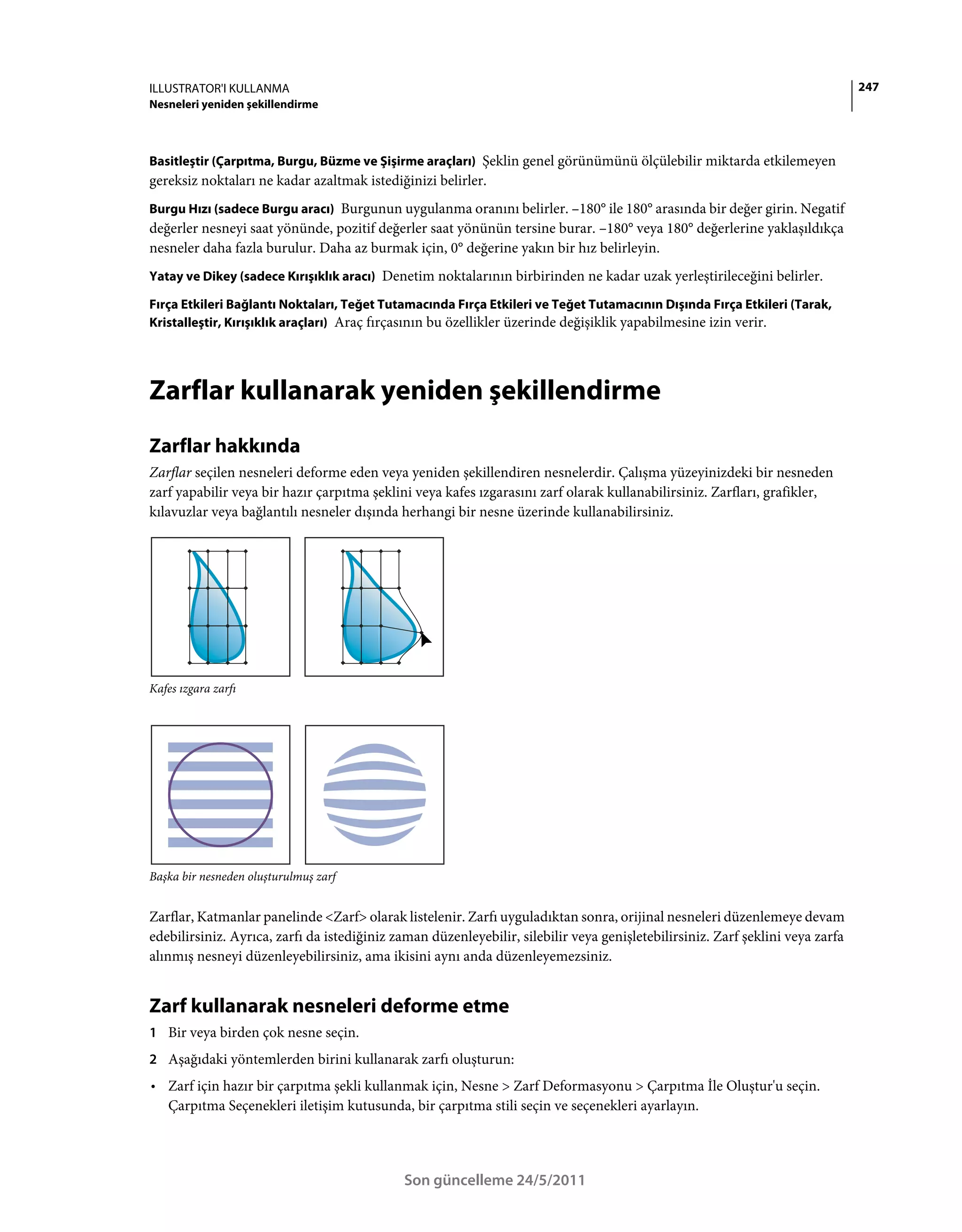 ILLUSTRATOR'I KULLANMA                                                                                                          247
Nesneleri yeniden şekillendirme



Basitleştir (Çarpıtma, Burgu, Büzme ve Şişirme araçları) Şeklin genel görünümünü ölçülebilir miktarda etkilemeyen
gereksiz noktaları ne kadar azaltmak istediğinizi belirler.
Burgu Hızı (sadece Burgu aracı) Burgunun uygulanma oranını belirler. –180° ile 180° arasında bir değer girin. Negatif
değerler nesneyi saat yönünde, pozitif değerler saat yönünün tersine burar. –180° veya 180° değerlerine yaklaşıldıkça
nesneler daha fazla burulur. Daha az burmak için, 0° değerine yakın bir hız belirleyin.
Yatay ve Dikey (sadece Kırışıklık aracı) Denetim noktalarının birbirinden ne kadar uzak yerleştirileceğini belirler.

Fırça Etkileri Bağlantı Noktaları, Teğet Tutamacında Fırça Etkileri ve Teğet Tutamacının Dışında Fırça Etkileri (Tarak,
Kristalleştir, Kırışıklık araçları) Araç fırçasının bu özellikler üzerinde değişiklik yapabilmesine izin verir.




Zarflar kullanarak yeniden şekillendirme
Zarflar hakkında
Zarflar seçilen nesneleri deforme eden veya yeniden şekillendiren nesnelerdir. Çalışma yüzeyinizdeki bir nesneden
zarf yapabilir veya bir hazır çarpıtma şeklini veya kafes ızgarasını zarf olarak kullanabilirsiniz. Zarfları, grafikler,
kılavuzlar veya bağlantılı nesneler dışında herhangi bir nesne üzerinde kullanabilirsiniz.




Kafes ızgara zarfı




Başka bir nesneden oluşturulmuş zarf


Zarflar, Katmanlar panelinde <Zarf> olarak listelenir. Zarfı uyguladıktan sonra, orijinal nesneleri düzenlemeye devam
edebilirsiniz. Ayrıca, zarfı da istediğiniz zaman düzenleyebilir, silebilir veya genişletebilirsiniz. Zarf şeklini veya zarfa
alınmış nesneyi düzenleyebilirsiniz, ama ikisini aynı anda düzenleyemezsiniz.


Zarf kullanarak nesneleri deforme etme
1 Bir veya birden çok nesne seçin.
2 Aşağıdaki yöntemlerden birini kullanarak zarfı oluşturun:
• Zarf için hazır bir çarpıtma şekli kullanmak için, Nesne > Zarf Deformasyonu > Çarpıtma İle Oluştur'u seçin.
  Çarpıtma Seçenekleri iletişim kutusunda, bir çarpıtma stili seçin ve seçenekleri ayarlayın.




                                             Son güncelleme 24/5/2011
 