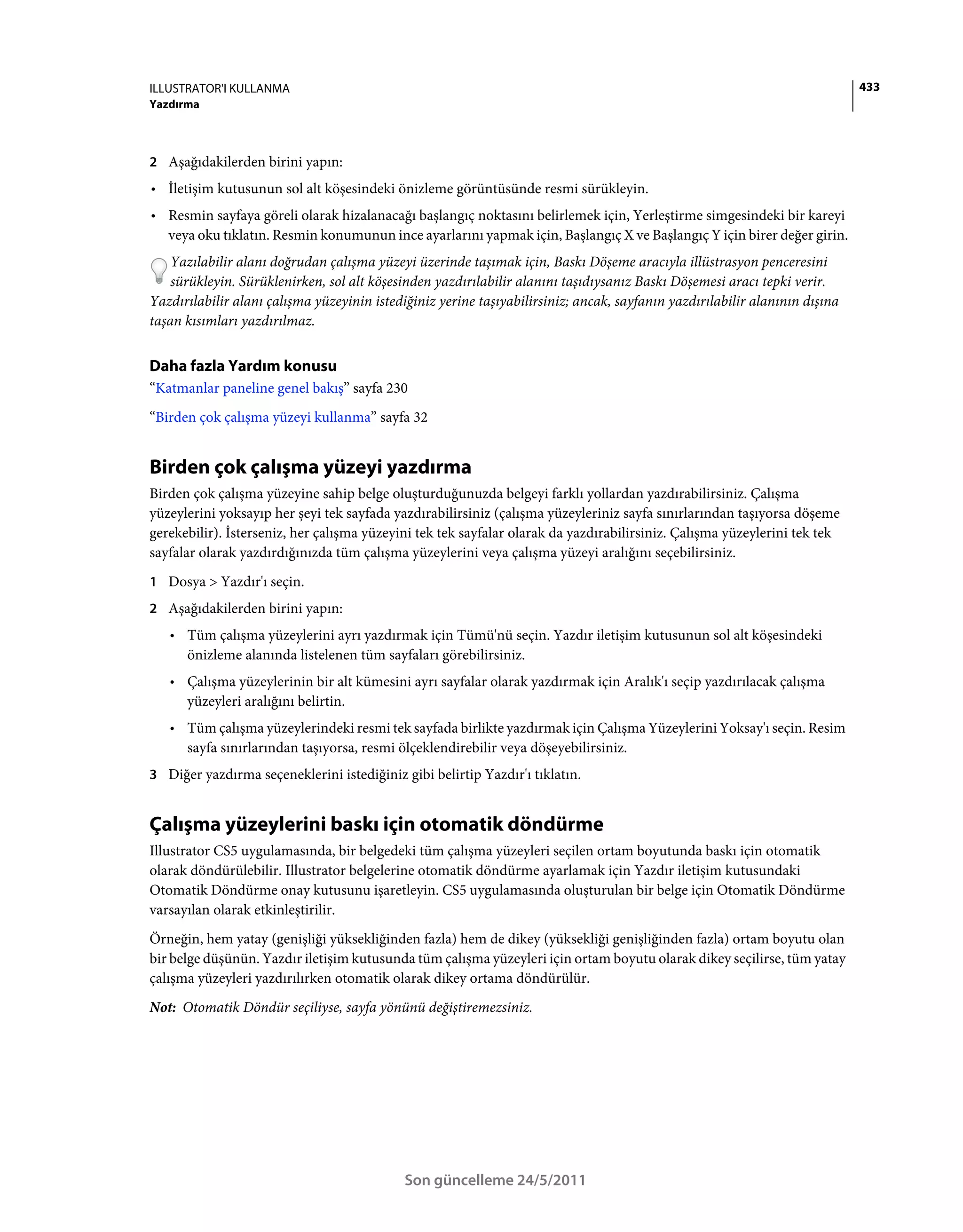 ILLUSTRATOR'I KULLANMA                                                                                                       433
Yazdırma



2 Aşağıdakilerden birini yapın:
• İletişim kutusunun sol alt köşesindeki önizleme görüntüsünde resmi sürükleyin.
• Resmin sayfaya göreli olarak hizalanacağı başlangıç noktasını belirlemek için, Yerleştirme simgesindeki bir kareyi
  veya oku tıklatın. Resmin konumunun ince ayarlarını yapmak için, Başlangıç X ve Başlangıç Y için birer değer girin.
    Yazılabilir alanı doğrudan çalışma yüzeyi üzerinde taşımak için, Baskı Döşeme aracıyla illüstrasyon penceresini
    sürükleyin. Sürüklenirken, sol alt köşesinden yazdırılabilir alanını taşıdıysanız Baskı Döşemesi aracı tepki verir.
Yazdırılabilir alanı çalışma yüzeyinin istediğiniz yerine taşıyabilirsiniz; ancak, sayfanın yazdırılabilir alanının dışına
taşan kısımları yazdırılmaz.


Daha fazla Yardım konusu
“Katmanlar paneline genel bakış” sayfa 230
“Birden çok çalışma yüzeyi kullanma” sayfa 32


Birden çok çalışma yüzeyi yazdırma
Birden çok çalışma yüzeyine sahip belge oluşturduğunuzda belgeyi farklı yollardan yazdırabilirsiniz. Çalışma
yüzeylerini yoksayıp her şeyi tek sayfada yazdırabilirsiniz (çalışma yüzeyleriniz sayfa sınırlarından taşıyorsa döşeme
gerekebilir). İsterseniz, her çalışma yüzeyini tek tek sayfalar olarak da yazdırabilirsiniz. Çalışma yüzeylerini tek tek
sayfalar olarak yazdırdığınızda tüm çalışma yüzeylerini veya çalışma yüzeyi aralığını seçebilirsiniz.
1 Dosya > Yazdır'ı seçin.
2 Aşağıdakilerden birini yapın:
   • Tüm çalışma yüzeylerini ayrı yazdırmak için Tümü'nü seçin. Yazdır iletişim kutusunun sol alt köşesindeki
     önizleme alanında listelenen tüm sayfaları görebilirsiniz.
   • Çalışma yüzeylerinin bir alt kümesini ayrı sayfalar olarak yazdırmak için Aralık'ı seçip yazdırılacak çalışma
     yüzeyleri aralığını belirtin.
   • Tüm çalışma yüzeylerindeki resmi tek sayfada birlikte yazdırmak için Çalışma Yüzeylerini Yoksay'ı seçin. Resim
     sayfa sınırlarından taşıyorsa, resmi ölçeklendirebilir veya döşeyebilirsiniz.
3 Diğer yazdırma seçeneklerini istediğiniz gibi belirtip Yazdır'ı tıklatın.


Çalışma yüzeylerini baskı için otomatik döndürme
Illustrator CS5 uygulamasında, bir belgedeki tüm çalışma yüzeyleri seçilen ortam boyutunda baskı için otomatik
olarak döndürülebilir. Illustrator belgelerine otomatik döndürme ayarlamak için Yazdır iletişim kutusundaki
Otomatik Döndürme onay kutusunu işaretleyin. CS5 uygulamasında oluşturulan bir belge için Otomatik Döndürme
varsayılan olarak etkinleştirilir.
Örneğin, hem yatay (genişliği yüksekliğinden fazla) hem de dikey (yüksekliği genişliğinden fazla) ortam boyutu olan
bir belge düşünün. Yazdır iletişim kutusunda tüm çalışma yüzeyleri için ortam boyutu olarak dikey seçilirse, tüm yatay
çalışma yüzeyleri yazdırılırken otomatik olarak dikey ortama döndürülür.
Not: Otomatik Döndür seçiliyse, sayfa yönünü değiştiremezsiniz.




                                             Son güncelleme 24/5/2011
 