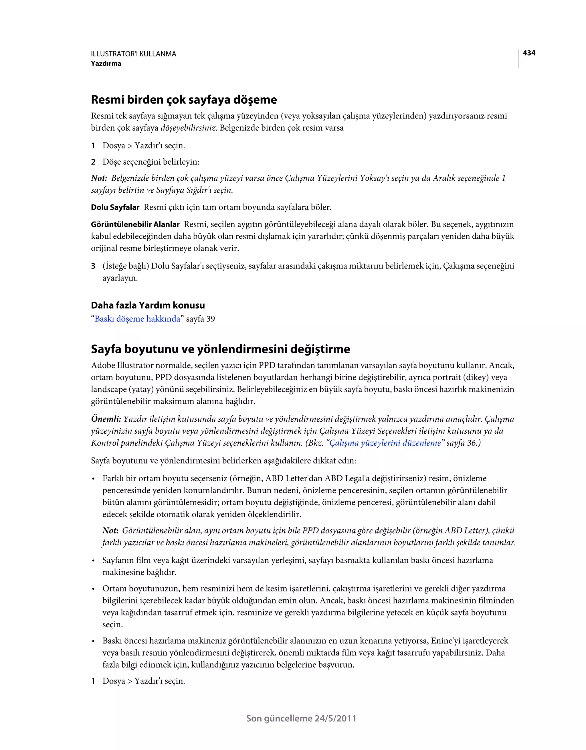 ILLUSTRATOR'I KULLANMA                                                                                                        434
Yazdırma




Resmi birden çok sayfaya döşeme
Resmi tek sayfaya sığmayan tek çalışma yüzeyinden (veya yoksayılan çalışma yüzeylerinden) yazdırıyorsanız resmi
birden çok sayfaya döşeyebilirsiniz. Belgenizde birden çok resim varsa
1 Dosya > Yazdır'ı seçin.
2 Döşe seçeneğini belirleyin:
Not: Belgenizde birden çok çalışma yüzeyi varsa önce Çalışma Yüzeylerini Yoksay'ı seçin ya da Aralık seçeneğinde 1
sayfayı belirtin ve Sayfaya Sığdır'ı seçin.
Dolu Sayfalar Resmi çıktı için tam ortam boyunda sayfalara böler.

Görüntülenebilir Alanlar Resmi, seçilen aygıtın görüntüleyebileceği alana dayalı olarak böler. Bu seçenek, aygıtınızın
kabul edebileceğinden daha büyük olan resmi dışlamak için yararlıdır; çünkü döşenmiş parçaları yeniden daha büyük
orijinal resme birleştirmeye olanak verir.
3 (İsteğe bağlı) Dolu Sayfalar'ı seçtiyseniz, sayfalar arasındaki çakışma miktarını belirlemek için, Çakışma seçeneğini
   ayarlayın.


Daha fazla Yardım konusu
“Baskı döşeme hakkında” sayfa 39


Sayfa boyutunu ve yönlendirmesini değiştirme
Adobe Illustrator normalde, seçilen yazıcı için PPD tarafından tanımlanan varsayılan sayfa boyutunu kullanır. Ancak,
ortam boyutunu, PPD dosyasında listelenen boyutlardan herhangi birine değiştirebilir, ayrıca portrait (dikey) veya
landscape (yatay) yönünü seçebilirsiniz. Belirleyebileceğiniz en büyük sayfa boyutu, baskı öncesi hazırlık makinenizin
görüntülenebilir maksimum alanına bağlıdır.
Önemli: Yazdır iletişim kutusunda sayfa boyutu ve yönlendirmesini değiştirmek yalnızca yazdırma amaçlıdır. Çalışma
yüzeyinizin sayfa boyutu veya yönlendirmesini değiştirmek için Çalışma Yüzeyi Seçenekleri iletişim kutusunu ya da
Kontrol panelindeki Çalışma Yüzeyi seçeneklerini kullanın. (Bkz. “Çalışma yüzeylerini düzenleme” sayfa 36.)
Sayfa boyutunu ve yönlendirmesini belirlerken aşağıdakilere dikkat edin:
• Farklı bir ortam boyutu seçerseniz (örneğin, ABD Letter'dan ABD Legal'a değiştirirseniz) resim, önizleme
  penceresinde yeniden konumlandırılır. Bunun nedeni, önizleme penceresinin, seçilen ortamın görüntülenebilir
  bütün alanını görüntülemesidir; ortam boyutu değiştiğinde, önizleme penceresi, görüntülenebilir alanı dahil
  edecek şekilde otomatik olarak yeniden ölçeklendirilir.
   Not: Görüntülenebilir alan, aynı ortam boyutu için bile PPD dosyasına göre değişebilir (örneğin ABD Letter), çünkü
   farklı yazıcılar ve baskı öncesi hazırlama makineleri, görüntülenebilir alanlarının boyutlarını farklı şekilde tanımlar.
• Sayfanın film veya kağıt üzerindeki varsayılan yerleşimi, sayfayı basmakta kullanılan baskı öncesi hazırlama
  makinesine bağlıdır.
• Ortam boyutunuzun, hem resminizi hem de kesim işaretlerini, çakıştırma işaretlerini ve gerekli diğer yazdırma
  bilgilerini içerebilecek kadar büyük olduğundan emin olun. Ancak, baskı öncesi hazırlama makinesinin filminden
  veya kağıdından tasarruf etmek için, resminize ve gerekli yazdırma bilgilerine yetecek en küçük sayfa boyutunu
  seçin.
• Baskı öncesi hazırlama makineniz görüntülenebilir alanınızın en uzun kenarına yetiyorsa, Enine'yi işaretleyerek
  veya basılı resmin yönlendirmesini değiştirerek, önemli miktarda film veya kağıt tasarrufu yapabilirsiniz. Daha
  fazla bilgi edinmek için, kullandığınız yazıcının belgelerine başvurun.
1 Dosya > Yazdır'ı seçin.



                                            Son güncelleme 24/5/2011
 