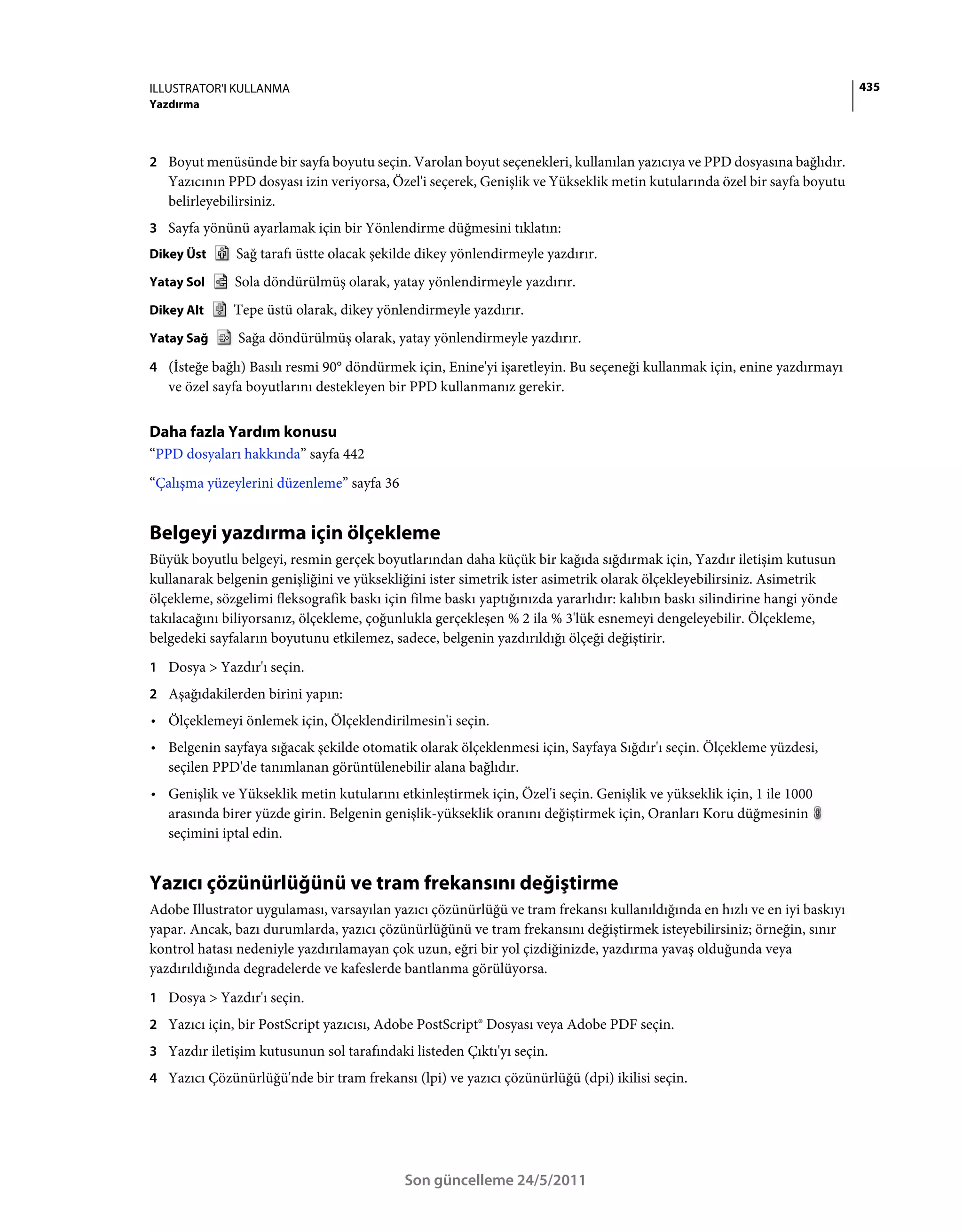 ILLUSTRATOR'I KULLANMA                                                                                                    435
Yazdırma



2 Boyut menüsünde bir sayfa boyutu seçin. Varolan boyut seçenekleri, kullanılan yazıcıya ve PPD dosyasına bağlıdır.
   Yazıcının PPD dosyası izin veriyorsa, Özel'i seçerek, Genişlik ve Yükseklik metin kutularında özel bir sayfa boyutu
   belirleyebilirsiniz.
3 Sayfa yönünü ayarlamak için bir Yönlendirme düğmesini tıklatın:
Dikey Üst     Sağ tarafı üstte olacak şekilde dikey yönlendirmeyle yazdırır.
Yatay Sol     Sola döndürülmüş olarak, yatay yönlendirmeyle yazdırır.
Dikey Alt     Tepe üstü olarak, dikey yönlendirmeyle yazdırır.
Yatay Sağ      Sağa döndürülmüş olarak, yatay yönlendirmeyle yazdırır.
4 (İsteğe bağlı) Basılı resmi 90° döndürmek için, Enine'yi işaretleyin. Bu seçeneği kullanmak için, enine yazdırmayı
   ve özel sayfa boyutlarını destekleyen bir PPD kullanmanız gerekir.


Daha fazla Yardım konusu
“PPD dosyaları hakkında” sayfa 442
“Çalışma yüzeylerini düzenleme” sayfa 36


Belgeyi yazdırma için ölçekleme
Büyük boyutlu belgeyi, resmin gerçek boyutlarından daha küçük bir kağıda sığdırmak için, Yazdır iletişim kutusun
kullanarak belgenin genişliğini ve yüksekliğini ister simetrik ister asimetrik olarak ölçekleyebilirsiniz. Asimetrik
ölçekleme, sözgelimi fleksografik baskı için filme baskı yaptığınızda yararlıdır: kalıbın baskı silindirine hangi yönde
takılacağını biliyorsanız, ölçekleme, çoğunlukla gerçekleşen % 2 ila % 3'lük esnemeyi dengeleyebilir. Ölçekleme,
belgedeki sayfaların boyutunu etkilemez, sadece, belgenin yazdırıldığı ölçeği değiştirir.
1 Dosya > Yazdır'ı seçin.
2 Aşağıdakilerden birini yapın:
• Ölçeklemeyi önlemek için, Ölçeklendirilmesin'i seçin.
• Belgenin sayfaya sığacak şekilde otomatik olarak ölçeklenmesi için, Sayfaya Sığdır'ı seçin. Ölçekleme yüzdesi,
  seçilen PPD'de tanımlanan görüntülenebilir alana bağlıdır.
• Genişlik ve Yükseklik metin kutularını etkinleştirmek için, Özel'i seçin. Genişlik ve yükseklik için, 1 ile 1000
  arasında birer yüzde girin. Belgenin genişlik-yükseklik oranını değiştirmek için, Oranları Koru düğmesinin
  seçimini iptal edin.


Yazıcı çözünürlüğünü ve tram frekansını değiştirme
Adobe Illustrator uygulaması, varsayılan yazıcı çözünürlüğü ve tram frekansı kullanıldığında en hızlı ve en iyi baskıyı
yapar. Ancak, bazı durumlarda, yazıcı çözünürlüğünü ve tram frekansını değiştirmek isteyebilirsiniz; örneğin, sınır
kontrol hatası nedeniyle yazdırılamayan çok uzun, eğri bir yol çizdiğinizde, yazdırma yavaş olduğunda veya
yazdırıldığında degradelerde ve kafeslerde bantlanma görülüyorsa.
1 Dosya > Yazdır'ı seçin.
2 Yazıcı için, bir PostScript yazıcısı, Adobe PostScript® Dosyası veya Adobe PDF seçin.
3 Yazdır iletişim kutusunun sol tarafındaki listeden Çıktı'yı seçin.
4 Yazıcı Çözünürlüğü'nde bir tram frekansı (lpi) ve yazıcı çözünürlüğü (dpi) ikilisi seçin.




                                            Son güncelleme 24/5/2011
 