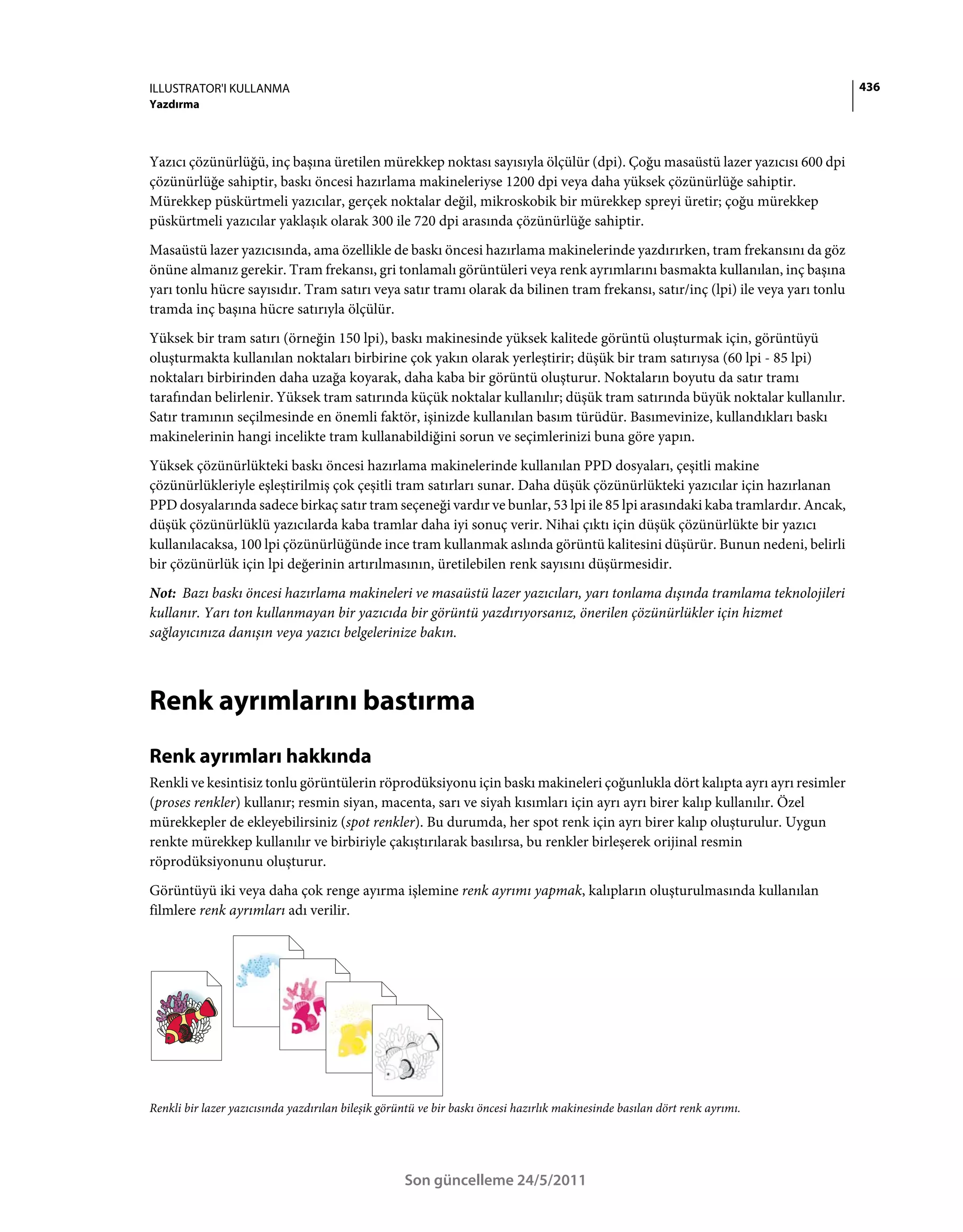 ILLUSTRATOR'I KULLANMA                                                                                                          436
Yazdırma



Yazıcı çözünürlüğü, inç başına üretilen mürekkep noktası sayısıyla ölçülür (dpi). Çoğu masaüstü lazer yazıcısı 600 dpi
çözünürlüğe sahiptir, baskı öncesi hazırlama makineleriyse 1200 dpi veya daha yüksek çözünürlüğe sahiptir.
Mürekkep püskürtmeli yazıcılar, gerçek noktalar değil, mikroskobik bir mürekkep spreyi üretir; çoğu mürekkep
püskürtmeli yazıcılar yaklaşık olarak 300 ile 720 dpi arasında çözünürlüğe sahiptir.
Masaüstü lazer yazıcısında, ama özellikle de baskı öncesi hazırlama makinelerinde yazdırırken, tram frekansını da göz
önüne almanız gerekir. Tram frekansı, gri tonlamalı görüntüleri veya renk ayrımlarını basmakta kullanılan, inç başına
yarı tonlu hücre sayısıdır. Tram satırı veya satır tramı olarak da bilinen tram frekansı, satır/inç (lpi) ile veya yarı tonlu
tramda inç başına hücre satırıyla ölçülür.
Yüksek bir tram satırı (örneğin 150 lpi), baskı makinesinde yüksek kalitede görüntü oluşturmak için, görüntüyü
oluşturmakta kullanılan noktaları birbirine çok yakın olarak yerleştirir; düşük bir tram satırıysa (60 lpi - 85 lpi)
noktaları birbirinden daha uzağa koyarak, daha kaba bir görüntü oluşturur. Noktaların boyutu da satır tramı
tarafından belirlenir. Yüksek tram satırında küçük noktalar kullanılır; düşük tram satırında büyük noktalar kullanılır.
Satır tramının seçilmesinde en önemli faktör, işinizde kullanılan basım türüdür. Basımevinize, kullandıkları baskı
makinelerinin hangi incelikte tram kullanabildiğini sorun ve seçimlerinizi buna göre yapın.
Yüksek çözünürlükteki baskı öncesi hazırlama makinelerinde kullanılan PPD dosyaları, çeşitli makine
çözünürlükleriyle eşleştirilmiş çok çeşitli tram satırları sunar. Daha düşük çözünürlükteki yazıcılar için hazırlanan
PPD dosyalarında sadece birkaç satır tram seçeneği vardır ve bunlar, 53 lpi ile 85 lpi arasındaki kaba tramlardır. Ancak,
düşük çözünürlüklü yazıcılarda kaba tramlar daha iyi sonuç verir. Nihai çıktı için düşük çözünürlükte bir yazıcı
kullanılacaksa, 100 lpi çözünürlüğünde ince tram kullanmak aslında görüntü kalitesini düşürür. Bunun nedeni, belirli
bir çözünürlük için lpi değerinin artırılmasının, üretilebilen renk sayısını düşürmesidir.
Not: Bazı baskı öncesi hazırlama makineleri ve masaüstü lazer yazıcıları, yarı tonlama dışında tramlama teknolojileri
kullanır. Yarı ton kullanmayan bir yazıcıda bir görüntü yazdırıyorsanız, önerilen çözünürlükler için hizmet
sağlayıcınıza danışın veya yazıcı belgelerinize bakın.



Renk ayrımlarını bastırma
Renk ayrımları hakkında
Renkli ve kesintisiz tonlu görüntülerin röprodüksiyonu için baskı makineleri çoğunlukla dört kalıpta ayrı ayrı resimler
(proses renkler) kullanır; resmin siyan, macenta, sarı ve siyah kısımları için ayrı ayrı birer kalıp kullanılır. Özel
mürekkepler de ekleyebilirsiniz (spot renkler). Bu durumda, her spot renk için ayrı birer kalıp oluşturulur. Uygun
renkte mürekkep kullanılır ve birbiriyle çakıştırılarak basılırsa, bu renkler birleşerek orijinal resmin
röprodüksiyonunu oluşturur.
Görüntüyü iki veya daha çok renge ayırma işlemine renk ayrımı yapmak, kalıpların oluşturulmasında kullanılan
filmlere renk ayrımları adı verilir.




Renkli bir lazer yazıcısında yazdırılan bileşik görüntü ve bir baskı öncesi hazırlık makinesinde basılan dört renk ayrımı.




                                                    Son güncelleme 24/5/2011
 