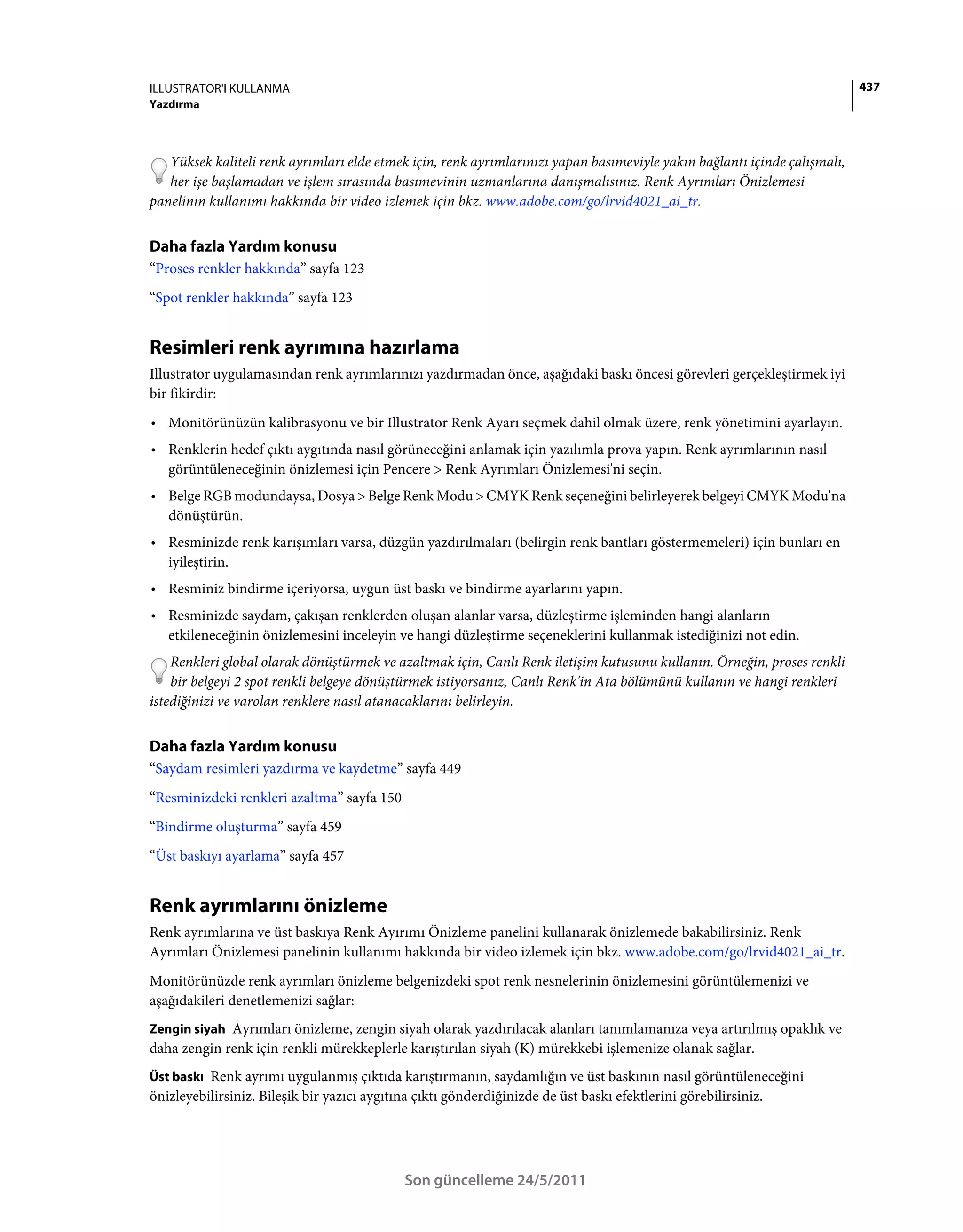 ILLUSTRATOR'I KULLANMA                                                                                                     437
Yazdırma



   Yüksek kaliteli renk ayrımları elde etmek için, renk ayrımlarınızı yapan basımeviyle yakın bağlantı içinde çalışmalı,
   her işe başlamadan ve işlem sırasında basımevinin uzmanlarına danışmalısınız. Renk Ayrımları Önizlemesi
panelinin kullanımı hakkında bir video izlemek için bkz. www.adobe.com/go/lrvid4021_ai_tr.


Daha fazla Yardım konusu
“Proses renkler hakkında” sayfa 123
“Spot renkler hakkında” sayfa 123


Resimleri renk ayrımına hazırlama
Illustrator uygulamasından renk ayrımlarınızı yazdırmadan önce, aşağıdaki baskı öncesi görevleri gerçekleştirmek iyi
bir fikirdir:
• Monitörünüzün kalibrasyonu ve bir Illustrator Renk Ayarı seçmek dahil olmak üzere, renk yönetimini ayarlayın.
• Renklerin hedef çıktı aygıtında nasıl görüneceğini anlamak için yazılımla prova yapın. Renk ayrımlarının nasıl
  görüntüleneceğinin önizlemesi için Pencere > Renk Ayrımları Önizlemesi'ni seçin.
• Belge RGB modundaysa, Dosya > Belge Renk Modu > CMYK Renk seçeneğini belirleyerek belgeyi CMYK Modu'na
  dönüştürün.
• Resminizde renk karışımları varsa, düzgün yazdırılmaları (belirgin renk bantları göstermemeleri) için bunları en
  iyileştirin.
• Resminiz bindirme içeriyorsa, uygun üst baskı ve bindirme ayarlarını yapın.
• Resminizde saydam, çakışan renklerden oluşan alanlar varsa, düzleştirme işleminden hangi alanların
  etkileneceğinin önizlemesini inceleyin ve hangi düzleştirme seçeneklerini kullanmak istediğinizi not edin.
    Renkleri global olarak dönüştürmek ve azaltmak için, Canlı Renk iletişim kutusunu kullanın. Örneğin, proses renkli
    bir belgeyi 2 spot renkli belgeye dönüştürmek istiyorsanız, Canlı Renk'in Ata bölümünü kullanın ve hangi renkleri
istediğinizi ve varolan renklere nasıl atanacaklarını belirleyin.


Daha fazla Yardım konusu
“Saydam resimleri yazdırma ve kaydetme” sayfa 449
“Resminizdeki renkleri azaltma” sayfa 150
“Bindirme oluşturma” sayfa 459
“Üst baskıyı ayarlama” sayfa 457


Renk ayrımlarını önizleme
Renk ayrımlarına ve üst baskıya Renk Ayırımı Önizleme panelini kullanarak önizlemede bakabilirsiniz. Renk
Ayrımları Önizlemesi panelinin kullanımı hakkında bir video izlemek için bkz. www.adobe.com/go/lrvid4021_ai_tr.
Monitörünüzde renk ayrımları önizleme belgenizdeki spot renk nesnelerinin önizlemesini görüntülemenizi ve
aşağıdakileri denetlemenizi sağlar:
Zengin siyah Ayrımları önizleme, zengin siyah olarak yazdırılacak alanları tanımlamanıza veya artırılmış opaklık ve
daha zengin renk için renkli mürekkeplerle karıştırılan siyah (K) mürekkebi işlemenize olanak sağlar.
Üst baskı Renk ayrımı uygulanmış çıktıda karıştırmanın, saydamlığın ve üst baskının nasıl görüntüleneceğini
önizleyebilirsiniz. Bileşik bir yazıcı aygıtına çıktı gönderdiğinizde de üst baskı efektlerini görebilirsiniz.




                                            Son güncelleme 24/5/2011
 