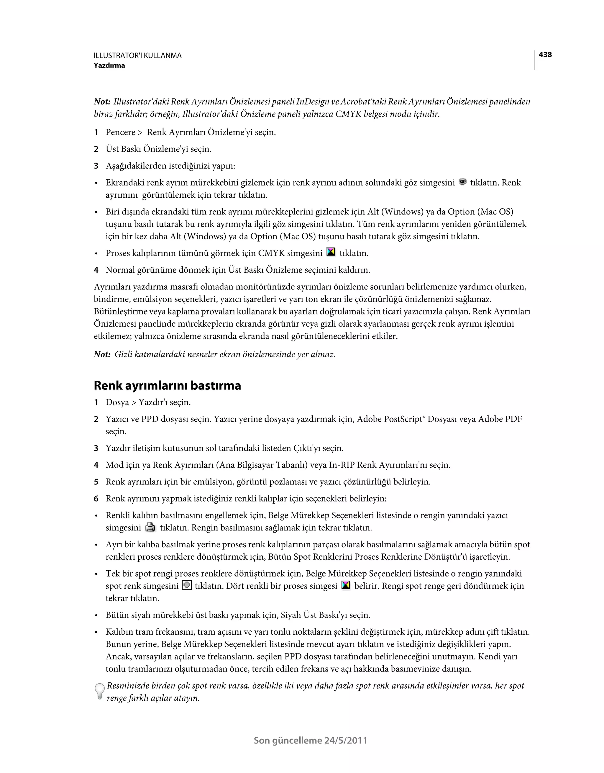 ILLUSTRATOR'I KULLANMA                                                                                                     438
Yazdırma



Not: Illustrator'daki Renk Ayrımları Önizlemesi paneli InDesign ve Acrobat'taki Renk Ayrımları Önizlemesi panelinden
biraz farklıdır; örneğin, Illustrator'daki Önizleme paneli yalnızca CMYK belgesi modu içindir.
1 Pencere > Renk Ayrımları Önizleme'yi seçin.
2 Üst Baskı Önizleme'yi seçin.
3 Aşağıdakilerden istediğinizi yapın:
• Ekrandaki renk ayrım mürekkebini gizlemek için renk ayrımı adının solundaki göz simgesini             tıklatın. Renk
  ayrımını görüntülemek için tekrar tıklatın.
• Biri dışında ekrandaki tüm renk ayrımı mürekkeplerini gizlemek için Alt (Windows) ya da Option (Mac OS)
  tuşunu basılı tutarak bu renk ayrımıyla ilgili göz simgesini tıklatın. Tüm renk ayrımlarını yeniden görüntülemek
  için bir kez daha Alt (Windows) ya da Option (Mac OS) tuşunu basılı tutarak göz simgesini tıklatın.
• Proses kalıplarının tümünü görmek için CMYK simgesini            tıklatın.
4 Normal görünüme dönmek için Üst Baskı Önizleme seçimini kaldırın.
Ayrımları yazdırma masrafı olmadan monitörünüzde ayrımları önizleme sorunları belirlemenize yardımcı olurken,
bindirme, emülsiyon seçenekleri, yazıcı işaretleri ve yarı ton ekran ile çözünürlüğü önizlemenizi sağlamaz.
Bütünleştirme veya kaplama provaları kullanarak bu ayarları doğrulamak için ticari yazıcınızla çalışın. Renk Ayrımları
Önizlemesi panelinde mürekkeplerin ekranda görünür veya gizli olarak ayarlanması gerçek renk ayrımı işlemini
etkilemez; yalnızca önizleme sırasında ekranda nasıl görüntüleneceklerini etkiler.
Not: Gizli katmalardaki nesneler ekran önizlemesinde yer almaz.


Renk ayrımlarını bastırma
1 Dosya > Yazdır'ı seçin.
2 Yazıcı ve PPD dosyası seçin. Yazıcı yerine dosyaya yazdırmak için, Adobe PostScript® Dosyası veya Adobe PDF
   seçin.
3 Yazdır iletişim kutusunun sol tarafındaki listeden Çıktı'yı seçin.
4 Mod için ya Renk Ayırımları (Ana Bilgisayar Tabanlı) veya In-RIP Renk Ayırımları'nı seçin.
5 Renk ayrımları için bir emülsiyon, görüntü pozlaması ve yazıcı çözünürlüğü belirleyin.
6 Renk ayrımını yapmak istediğiniz renkli kalıplar için seçenekleri belirleyin:
• Renkli kalıbın basılmasını engellemek için, Belge Mürekkep Seçenekleri listesinde o rengin yanındaki yazıcı
  simgesini      tıklatın. Rengin basılmasını sağlamak için tekrar tıklatın.
• Ayrı bir kalıba basılmak yerine proses renk kalıplarının parçası olarak basılmalarını sağlamak amacıyla bütün spot
  renkleri proses renklere dönüştürmek için, Bütün Spot Renklerini Proses Renklerine Dönüştür'ü işaretleyin.
• Tek bir spot rengi proses renklere dönüştürmek için, Belge Mürekkep Seçenekleri listesinde o rengin yanındaki
  spot renk simgesini     tıklatın. Dört renkli bir proses simgesi belirir. Rengi spot renge geri döndürmek için
  tekrar tıklatın.
• Bütün siyah mürekkebi üst baskı yapmak için, Siyah Üst Baskı'yı seçin.
• Kalıbın tram frekansını, tram açısını ve yarı tonlu noktaların şeklini değiştirmek için, mürekkep adını çift tıklatın.
  Bunun yerine, Belge Mürekkep Seçenekleri listesinde mevcut ayarı tıklatın ve istediğiniz değişiklikleri yapın.
  Ancak, varsayılan açılar ve frekansların, seçilen PPD dosyası tarafından belirleneceğini unutmayın. Kendi yarı
  tonlu tramlarınızı olşuturmadan önce, tercih edilen frekans ve açı hakkında basımevinize danışın.
   Resminizde birden çok spot renk varsa, özellikle iki veya daha fazla spot renk arasında etkileşimler varsa, her spot
   renge farklı açılar atayın.



                                           Son güncelleme 24/5/2011
 