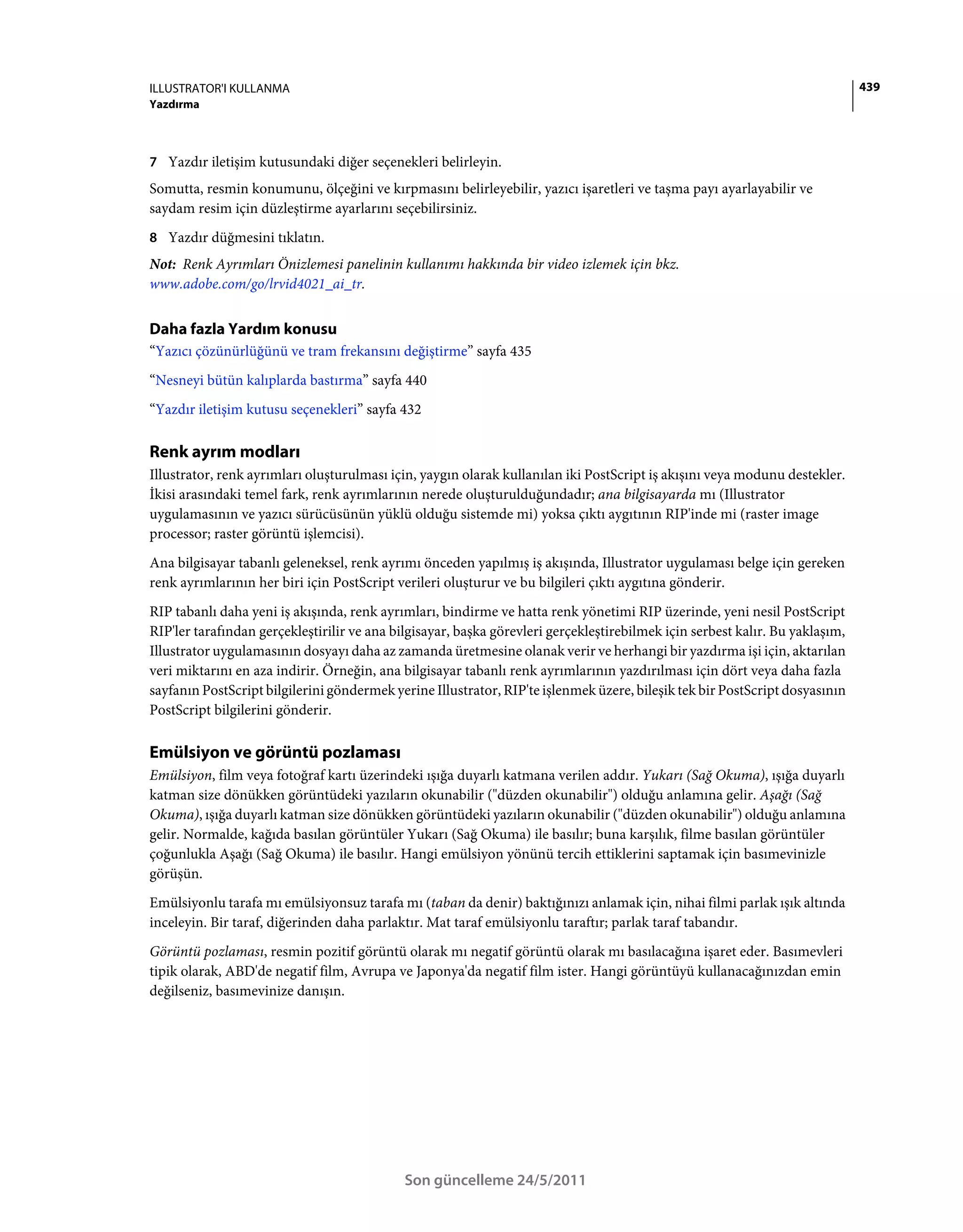 ILLUSTRATOR'I KULLANMA                                                                                                        439
Yazdırma



7 Yazdır iletişim kutusundaki diğer seçenekleri belirleyin.
Somutta, resmin konumunu, ölçeğini ve kırpmasını belirleyebilir, yazıcı işaretleri ve taşma payı ayarlayabilir ve
saydam resim için düzleştirme ayarlarını seçebilirsiniz.
8 Yazdır düğmesini tıklatın.
Not: Renk Ayrımları Önizlemesi panelinin kullanımı hakkında bir video izlemek için bkz.
www.adobe.com/go/lrvid4021_ai_tr.


Daha fazla Yardım konusu
“Yazıcı çözünürlüğünü ve tram frekansını değiştirme” sayfa 435
“Nesneyi bütün kalıplarda bastırma” sayfa 440
“Yazdır iletişim kutusu seçenekleri” sayfa 432

Renk ayrım modları
Illustrator, renk ayrımları oluşturulması için, yaygın olarak kullanılan iki PostScript iş akışını veya modunu destekler.
İkisi arasındaki temel fark, renk ayrımlarının nerede oluşturulduğundadır; ana bilgisayarda mı (Illustrator
uygulamasının ve yazıcı sürücüsünün yüklü olduğu sistemde mi) yoksa çıktı aygıtının RIP'inde mi (raster image
processor; raster görüntü işlemcisi).
Ana bilgisayar tabanlı geleneksel, renk ayrımı önceden yapılmış iş akışında, Illustrator uygulaması belge için gereken
renk ayrımlarının her biri için PostScript verileri oluşturur ve bu bilgileri çıktı aygıtına gönderir.
RIP tabanlı daha yeni iş akışında, renk ayrımları, bindirme ve hatta renk yönetimi RIP üzerinde, yeni nesil PostScript
RIP'ler tarafından gerçekleştirilir ve ana bilgisayar, başka görevleri gerçekleştirebilmek için serbest kalır. Bu yaklaşım,
Illustrator uygulamasının dosyayı daha az zamanda üretmesine olanak verir ve herhangi bir yazdırma işi için, aktarılan
veri miktarını en aza indirir. Örneğin, ana bilgisayar tabanlı renk ayrımlarının yazdırılması için dört veya daha fazla
sayfanın PostScript bilgilerini göndermek yerine Illustrator, RIP'te işlenmek üzere, bileşik tek bir PostScript dosyasının
PostScript bilgilerini gönderir.

Emülsiyon ve görüntü pozlaması
Emülsiyon, film veya fotoğraf kartı üzerindeki ışığa duyarlı katmana verilen addır. Yukarı (Sağ Okuma), ışığa duyarlı
katman size dönükken görüntüdeki yazıların okunabilir ("düzden okunabilir") olduğu anlamına gelir. Aşağı (Sağ
Okuma), ışığa duyarlı katman size dönükken görüntüdeki yazıların okunabilir ("düzden okunabilir") olduğu anlamına
gelir. Normalde, kağıda basılan görüntüler Yukarı (Sağ Okuma) ile basılır; buna karşılık, filme basılan görüntüler
çoğunlukla Aşağı (Sağ Okuma) ile basılır. Hangi emülsiyon yönünü tercih ettiklerini saptamak için basımevinizle
görüşün.
Emülsiyonlu tarafa mı emülsiyonsuz tarafa mı (taban da denir) baktığınızı anlamak için, nihai filmi parlak ışık altında
inceleyin. Bir taraf, diğerinden daha parlaktır. Mat taraf emülsiyonlu taraftır; parlak taraf tabandır.
Görüntü pozlaması, resmin pozitif görüntü olarak mı negatif görüntü olarak mı basılacağına işaret eder. Basımevleri
tipik olarak, ABD'de negatif film, Avrupa ve Japonya'da negatif film ister. Hangi görüntüyü kullanacağınızdan emin
değilseniz, basımevinize danışın.




                                             Son güncelleme 24/5/2011
 