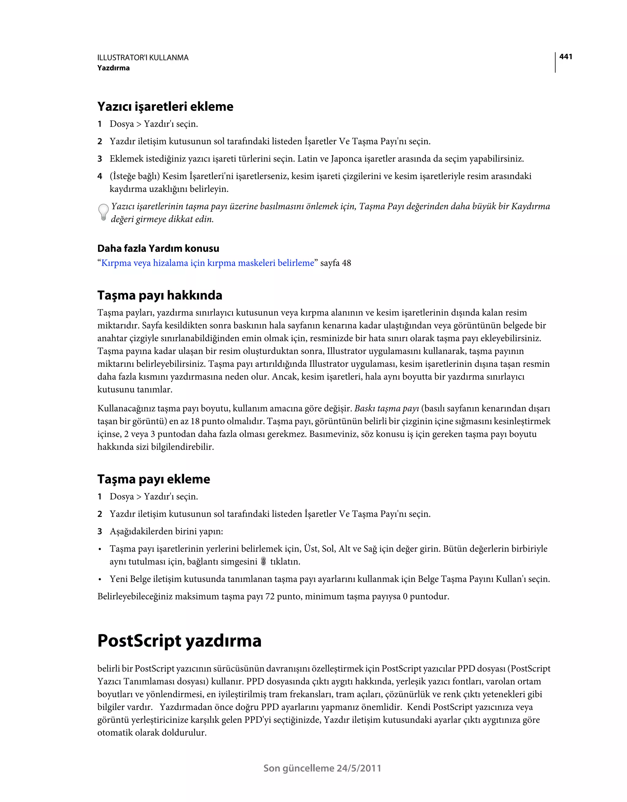 ILLUSTRATOR'I KULLANMA                                                                                                     441
Yazdırma




Yazıcı işaretleri ekleme
1 Dosya > Yazdır'ı seçin.
2 Yazdır iletişim kutusunun sol tarafındaki listeden İşaretler Ve Taşma Payı'nı seçin.
3 Eklemek istediğiniz yazıcı işareti türlerini seçin. Latin ve Japonca işaretler arasında da seçim yapabilirsiniz.
4 (İsteğe bağlı) Kesim İşaretleri'ni işaretlerseniz, kesim işareti çizgilerini ve kesim işaretleriyle resim arasındaki
   kaydırma uzaklığını belirleyin.
   Yazıcı işaretlerinin taşma payı üzerine basılmasını önlemek için, Taşma Payı değerinden daha büyük bir Kaydırma
   değeri girmeye dikkat edin.


Daha fazla Yardım konusu
“Kırpma veya hizalama için kırpma maskeleri belirleme” sayfa 48


Taşma payı hakkında
Taşma payları, yazdırma sınırlayıcı kutusunun veya kırpma alanının ve kesim işaretlerinin dışında kalan resim
miktarıdır. Sayfa kesildikten sonra baskının hala sayfanın kenarına kadar ulaştığından veya görüntünün belgede bir
anahtar çizgiyle sınırlanabildiğinden emin olmak için, resminizde bir hata sınırı olarak taşma payı ekleyebilirsiniz.
Taşma payına kadar ulaşan bir resim oluşturduktan sonra, Illustrator uygulamasını kullanarak, taşma payının
miktarını belirleyebilirsiniz. Taşma payı artırıldığında Illustrator uygulaması, kesim işaretlerinin dışına taşan resmin
daha fazla kısmını yazdırmasına neden olur. Ancak, kesim işaretleri, hala aynı boyutta bir yazdırma sınırlayıcı
kutusunu tanımlar.
Kullanacağınız taşma payı boyutu, kullanım amacına göre değişir. Baskı taşma payı (basılı sayfanın kenarından dışarı
taşan bir görüntü) en az 18 punto olmalıdır. Taşma payı, görüntünün belirli bir çizginin içine sığmasını kesinleştirmek
içinse, 2 veya 3 puntodan daha fazla olması gerekmez. Basımeviniz, söz konusu iş için gereken taşma payı boyutu
hakkında sizi bilgilendirebilir.


Taşma payı ekleme
1 Dosya > Yazdır'ı seçin.
2 Yazdır iletişim kutusunun sol tarafındaki listeden İşaretler Ve Taşma Payı'nı seçin.
3 Aşağıdakilerden birini yapın:
• Taşma payı işaretlerinin yerlerini belirlemek için, Üst, Sol, Alt ve Sağ için değer girin. Bütün değerlerin birbiriyle
  aynı tutulması için, bağlantı simgesini tıklatın.
• Yeni Belge iletişim kutusunda tanımlanan taşma payı ayarlarını kullanmak için Belge Taşma Payını Kullan'ı seçin.
Belirleyebileceğiniz maksimum taşma payı 72 punto, minimum taşma payıysa 0 puntodur.



PostScript yazdırma
belirli bir PostScript yazıcının sürücüsünün davranışını özelleştirmek için PostScript yazıcılar PPD dosyası (PostScript
Yazıcı Tanımlaması dosyası) kullanır. PPD dosyasında çıktı aygıtı hakkında, yerleşik yazıcı fontları, varolan ortam
boyutları ve yönlendirmesi, en iyileştirilmiş tram frekansları, tram açıları, çözünürlük ve renk çıktı yetenekleri gibi
bilgiler vardır. Yazdırmadan önce doğru PPD ayarlarını yapmanız önemlidir. Kendi PostScript yazıcınıza veya
görüntü yerleştiricinize karşılık gelen PPD'yi seçtiğinizde, Yazdır iletişim kutusundaki ayarlar çıktı aygıtınıza göre
otomatik olarak doldurulur.


                                             Son güncelleme 24/5/2011
 